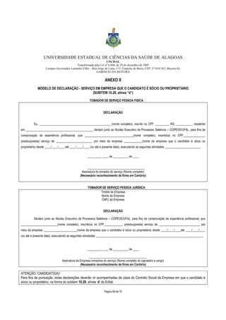 UNIVERSIDADE ESTADUAL DE CIÊNCIAS DA SAÚDE DE ALAGOAS 
UNCISAL 
Transformada pela Lei nº 6.660, de 28 de dezembro de 2005 
Campus Governador Lamenha Filho – Rua Jorge de Lima, 113, Trapiche da Barra, CEP: 57.010-382, Maceió/AL 
GABINETE DA REITORA 
ANEXO X 
MODELO DE DECLARAÇÃO - SERVIÇO EM EMPRESA QUE O CANDIDATO É SÓCIO OU PROPRIETÁRIO 
(SUBITEM 10.28, alínea “d”) 
TOMADOR DE SERVIÇO PESSOA FISÍCA 
DECLARAÇÃO 
Eu, _______________________________________________ (nome completo), inscrito no CPF _________, RG ___________, residente 
em ____________________________________________, declaro junto ao Núcleo Executivo de Processos Seletivos – COPEVE/UFAL, para fins de 
comprovação de experiência profissional, que ________________________________(nome completo), inscrito(a) no CPF______________, 
prestou(presta) serviço de ________________________ por meio da empresa ____________(nome da empresa que o candidato é sócio ou 
proprietário) desde ____/____/____ até ____/____/____ (ou até a presente data), executando as seguintes atividades: _______________________. 
_________, ____ de __________ de ____ 
______________________________________ 
Assinatura do tomador do serviço (Nome completo) 
(Necessário reconhecimento de firma em Cartório) 
TOMADOR DE SERVIÇO PESSOA JURÍDICA 
Timbre da Empresa 
Nome da Empresa 
CNPJ da Empresa 
DECLARAÇÃO 
Declaro junto ao Núcleo Executivo de Processos Seletivos – COPEVE/UFAL, para fins de comprovação de experiência profissional, que 
________________________(nome completo), inscrito(a) no CPF____________, prestou(presta) serviço de ___________________________ por 
meio da empresa ______________________(nome da empresa que o candidato é sócio ou proprietário) desde ____/____/____até ____/____/____ 
(ou até a presente data), executando as seguintes atividades: ______________________________________________________________________. 
_________, ____ de __________ de ____ 
______________________________________ 
Assinatura da Empresa tomadora do serviço (Nome completo do signatário e cargo) 
(Necessário reconhecimento de firma em Cartório) 
ATENÇÃO, CANDIDATO(A)! 
Para fins de pontuação, estas declarações deverão vir acompanhadas de cópia do Contrato Social da Empresa em que o candidato é 
sócio ou proprietário, na forma do subitem 10.28, alínea ‘d’ do Edital. 
Página 68 de 70 
 