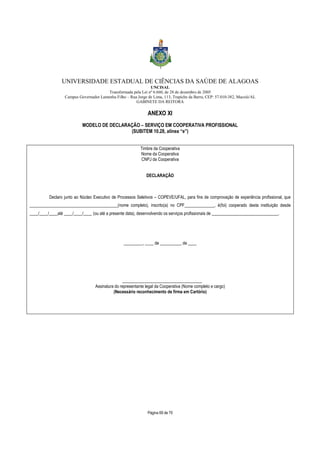 UNIVERSIDADE ESTADUAL DE CIÊNCIAS DA SAÚDE DE ALAGOAS 
UNCISAL 
Transformada pela Lei nº 6.660, de 28 de dezembro de 2005 
Campus Governador Lamenha Filho – Rua Jorge de Lima, 113, Trapiche da Barra, CEP: 57.010-382, Maceió/AL 
GABINETE DA REITORA 
ANEXO XI 
MODELO DE DECLARAÇÃO – SERVIÇO EM COOPERATIVA PROFISSIONAL 
(SUBITEM 10.28, alínea “e”) 
Timbre da Cooperativa 
Nome da Cooperativa 
CNPJ da Cooperativa 
DECLARAÇÃO 
Declaro junto ao Núcleo Executivo de Processos Seletivos – COPEVE/UFAL, para fins de comprovação de experiência profissional, que 
_________________________________________(nome completo), inscrito(a) no CPF______________, é(foi) cooperado desta instituição desde 
____/____/____até ____/____/____ (ou até a presente data), desenvolvendo os serviços profissionais de _______________________________. 
_________, ____ de __________ de ____ 
_____________________________________ 
Assinatura do representante legal da Cooperativa (Nome completo e cargo) 
(Necessário reconhecimento de firma em Cartório) 
Página 69 de 70 
 