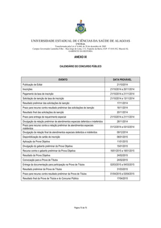 UNIVERSIDADE ESTADUAL DE CIÊNCIAS DA SAÚDE DE ALAGOAS 
UNCISAL 
Transformada pela Lei nº 6.660, de 28 de dezembro de 2005 
Campus Governador Lamenha Filho – Rua Jorge de Lima, 113, Trapiche da Barra, CEP: 57.010-382, Maceió/AL 
GABINETE DA REITORA 
ANEXO IX 
CALENDÁRIO DO CONCURSO PÚBLICO 
EVENTO DATA PROVÁVEL 
Publicação de Edital 21/10/2014 
Inscrições 21/10/2014 a 20/11/2014 
Pagamento da taxa de inscrição 21/10/2014 a 21/11/2014 
Solicitação de isenção de taxa de inscrição 21/10/2014 a 13/11/2014 
Resultado preliminar das solicitações de isenção 17/11/2014 
Prazo para recurso contra resultado preliminar das solicitações de isenção 18/11/2014 
Resultado final das solicitações de isenção 20/11/2014 
Prazo para entrega de requerimento especial 21/10/2014 a 21/11/2014 
Divulgação da relação preliminar de atendimentos especiais deferidos e indeferidos 28/11/2014 
Prazo para recurso contra a relação preliminar de atendimentos especiais 
indeferidos 
Página 70 de 70 
01/12/2014 a 03/12/2014 
Divulgação da relação final de atendimentos especiais deferidos e indeferidos 09/12/2014 
Disponibilização de cartão de inscrição 06/01/2015 
Aplicação da Prova Objetiva 11/01/2015 
Divulgação do gabarito preliminar da Prova Objetiva 15/01/2015 
Recurso contra o gabarito preliminar da Prova Objetiva 16/01/2015 a 18/01/2015 
Resultado da Prova Objetiva 24/02/2015 
Convocação para a Prova de Títulos 24/02/2015 
Entrega da documentação para participação na Prova de Títulos 02/03/2015 a 04/03/2015 
Resultado preliminar da Prova de Títulos 31/03/2015 
Prazo para recurso contra resultado preliminar da Prova de Títulos 01/04/2015 a 03/04/2015 
Resultado final da Prova de Títulos e do Concurso Público 17/04/2015 
