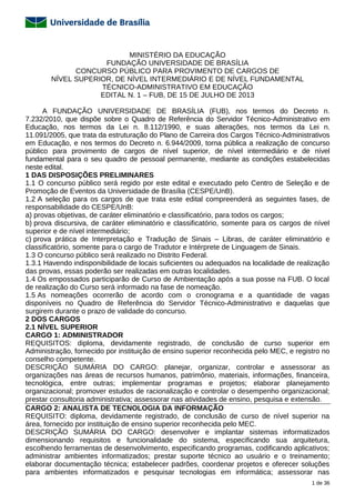 1 de 36
MINISTÉRIO DA EDUCAÇÃO
FUNDAÇÃO UNIVERSIDADE DE BRASÍLIA
CONCURSO PÚBLICO PARA PROVIMENTO DE CARGOS DE
NÍVEL SUPERIOR, DE NÍVEL INTERMEDIÁRIO E DE NÍVEL FUNDAMENTAL
TÉCNICO-ADMINISTRATIVO EM EDUCAÇÃO
EDITAL N. 1 – FUB, DE 15 DE JULHO DE 2013
A FUNDAÇÃO UNIVERSIDADE DE BRASÍLIA (FUB), nos termos do Decreto n.
7.232/2010, que dispõe sobre o Quadro de Referência do Servidor Técnico-Administrativo em
Educação, nos termos da Lei n. 8.112/1990, e suas alterações, nos termos da Lei n.
11.091/2005, que trata da estruturação do Plano de Carreira dos Cargos Técnico-Administrativos
em Educação, e nos termos do Decreto n. 6.944/2009, torna pública a realização de concurso
público para provimento de cargos de nível superior, de nível intermediário e de nível
fundamental para o seu quadro de pessoal permanente, mediante as condições estabelecidas
neste edital.
1 DAS DISPOSIÇÕES PRELIMINARES
1.1 O concurso público será regido por este edital e executado pelo Centro de Seleção e de
Promoção de Eventos da Universidade de Brasília (CESPE/UnB).
1.2 A seleção para os cargos de que trata este edital compreenderá as seguintes fases, de
responsabilidade do CESPE/UnB:
a) provas objetivas, de caráter eliminatório e classificatório, para todos os cargos;
b) prova discursiva, de caráter eliminatório e classificatório, somente para os cargos de nível
superior e de nível intermediário;
c) prova prática de Interpretação e Tradução de Sinais – Libras, de caráter eliminatório e
classificatório, somente para o cargo de Tradutor e Intérprete de Linguagem de Sinais.
1.3 O concurso público será realizado no Distrito Federal.
1.3.1 Havendo indisponibilidade de locais suficientes ou adequados na localidade de realização
das provas, essas poderão ser realizadas em outras localidades.
1.4 Os empossados participarão de Curso de Ambientação após a sua posse na FUB. O local
de realização do Curso será informado na fase de nomeação.
1.5 As nomeações ocorrerão de acordo com o cronograma e a quantidade de vagas
disponíveis no Quadro de Referência do Servidor Técnico-Administrativo e daquelas que
surgirem durante o prazo de validade do concurso.
2 DOS CARGOS
2.1 NÍVEL SUPERIOR
CARGO 1: ADMINISTRADOR
REQUISITOS: diploma, devidamente registrado, de conclusão de curso superior em
Administração, fornecido por instituição de ensino superior reconhecida pelo MEC, e registro no
conselho competente.
DESCRIÇÃO SUMÁRIA DO CARGO: planejar, organizar, controlar e assessorar as
organizações nas áreas de recursos humanos, patrimônio, materiais, informações, financeira,
tecnológica, entre outras; implementar programas e projetos; elaborar planejamento
organizacional; promover estudos de racionalização e controlar o desempenho organizacional;
prestar consultoria administrativa; assessorar nas atividades de ensino, pesquisa e extensão.
CARGO 2: ANALISTA DE TECNOLOGIA DA INFORMAÇÃO
REQUISITO: diploma, devidamente registrado, de conclusão de curso de nível superior na
área, fornecido por instituição de ensino superior reconhecida pelo MEC.
DESCRIÇÃO SUMÁRIA DO CARGO: desenvolver e implantar sistemas informatizados
dimensionando requisitos e funcionalidade do sistema, especificando sua arquitetura,
escolhendo ferramentas de desenvolvimento, especificando programas, codificando aplicativos;
administrar ambientes informatizados; prestar suporte técnico ao usuário e o treinamento;
elaborar documentação técnica; estabelecer padrões, coordenar projetos e oferecer soluções
para ambientes informatizados e pesquisar tecnologias em informática; assessorar nas
 