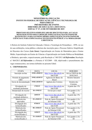 1
MINISTÉRIO DA EDUCAÇÃO
INSTITUTO FEDERAL DE EDUCAÇÃO, CIÊNCIA E TECNOLOGIA DE
PERNAMBUCO
PRÓ-REITORIA DE ENSINO
DIRETORIA DE EDUCAÇÃO A DISTÂNCIA
EDITAL Nº 27, 12 DE FEVEREIRO DE 2015
PROCESSO SELETIVO SIMPLIFICADO DE DISCENTES PARA AS VAGAS
REMANESCENTES DOS CURSOS DE ESPECIALIZAÇÃO EM ENSINO DE
MATEMÁTICA PARA O ENSINO MÉDIO, ESPECIALIZAÇÃO EM ENSINO DE
CIÊNCIAS E PARA ESPECIALIZAÇÃO EM GESTÃO PÚBLICA NA MODALIDADE
A DISTÂNCIA
A Reitora do Instituto Federal de Educação, Ciência e Tecnologia de Pernambuco – IFPE, no uso
de suas atribuições, torna pública a abertura das inscrições para o Processo Seletivo Simplificado
de Discentes dos Cursos (Lato Sensu): Especialização em Ensino de Matemática para o Ensino
Médio, Especialização em Ensino de Ciências e Especialização em Gestão Pública na Modalidade
a Distância, aprovados, respectivamente, pela Resolução n.º 065/2013 Ad Referendum, Resolução
n.º 064/2013 Ad Referendum e a Portaria nº 833/2009 – GR, objetivando o preenchimento das
vagas remanescentes, nos termos definidos no presente Edital.
1. CRONOGRAMA
ETAPA DATA LOCAL HORÁRIO
Inscrição on-line 19/02 a 28/02/15 http://www.ifpe.edu.br no
link EAD
Até às 23h59 do dia
28/02/2015
Período de pagamento
GRU
19/02 a 02/03/15 Agências do Banco do
Brasil
Horário bancário
Envio de documentação 19/02 a 02/03/15 Agência dos Correios Horário dos
Correios
Divulgação do
resultado preliminar
17/03/15 http://www.ifpe.edu.br no
link EAD
A partir das 17h
Interposição de recurso 18 e 19/03/15 Enviar por e-mail Ver quadro I, II e
III
Divulgação do
resultado definitivo
24/03/15 http://www.ifpe.edu.br no
link EAD
A partir das 17h
Matrícula dos
aprovados
25 a 30/03/15 Polo de Apoio Presencial
do Sistema UAB
Ver quadro I, II e
III
Divulgação dos
reclassificados
07/04/15 http://www.ifpe.edu.br no
link EAD
A partir das 17h
Matrícula dos
reclassificados
08 e 10/04/15 Polo de Apoio Presencial
do Sistema UAB
Ver quadro I, II e
III
Divulgação dos
reclassificados 2
14/04/15 http://www.ifpe.edu.br no
link EAD
A partir das 17h
Matrícula dos
reclassificados 2
15 e 16/04/15 Polo de Apoio Presencial
do Sistema UAB
Ver quadro I, II e
III
 