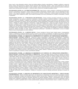 47 
câncer; inserir o tema alimentação, nutrição e câncer nas políticas públicas existentes, especialmente as dirigidas à vigilância e controle de doenças crônicas não-transmissíveis; organizar oficinas gerenciais sobre alimentação, nutrição e câncer, para profissionais de saúde das Secretarias Estaduais e Municipais de Saúde, de modo a subsidiar e apoiar o desenvolvimento de ações de promoção de práticas alimentares saudáveis que contribuam para a prevenção e o controle do câncer e desenvolver atividades de pesquisa e ensino. 
TECNOLOGISTA PLENO - K - I: NUTRIÇÃO EM PRODUÇÃO - Supervisionar e avaliar a produção e a distribuição de refeições para pacientes, acompanhantes, funcionários e demais usuários da Unidade de Alimentação e Nutrição, lactário e área de manipulação de dietas enterais, a fim de garantir qualidade e segurança no fornecimento de refeições. Confeccionar e atualizar manual de boas práticas, fichas técnicas e projeto básico integrante de editais , para licitação de prestação de serviço de alimentação em Unidade de Alimentação e Nutrição e Lanchonetes. 
TECNOLOGISTA PLENO - K - I: PSICOLOGIA EM ONCOLOGIA - Prestar assistência psicológica individual aos pacientes da unidade acompanhados nos processos assistenciais (ambulatório, internação hospitalar, assistência domiciliar e emergência); Oferecer suporte psicológico aos familiares e cuidadores que apresentam sintomas psicológicos agudos em decorrência do agravamento da doença oncológica e da perspectiva de finitude; Atuar de modo integrado à equipe interdisciplinar, participando ativamente das discussões de casos clínicos e definição de condutas terapêuticas; Instrumentar a equipe interdisciplinar para o manejo das reações emocionais diversas de pacientes e cuidadores. Realizar atendimento em grupo junto a familiares e cuidadores de pacientes internados na unidade, como espaço terapêutico de fortalecimento e suporte. Participar do processo de comunicação de notícias difíceis. Atuar no suporte aos pacientes em cuidados ao fim de vida. Realizar atendimento pós-óbito junto a familiares e cuidadores, identificando fatores de risco para luto complicado e necessidade de apoio psicológico contínuo; Participar do processo de gestão e monitoramento da Qualidade nas diferentes modalidades assistenciais. Realizar atividades de estudo, ensino, aprimoramento profissional e intercâmbio de conhecimentos na área de Cuidados Paliativos através da participação em eventos científicos. 
TECNOLOGISTA PLENO - K - I: SERVIÇO SOCIAL - Exercer atividades de Serviço Social visando orientar e instrumentalizar usuários e ou familiares no sentido de identificar recursos e de fazer uso dos mesmos no atendimento e na defesa de seus direitos; planejar e realizar pesquisas no âmbito do Serviço Social, Saúde e Oncologia; participar das atividades de Ensino no âmbito da Política Institucional . 
TECNOLOGISTA JUNIOR - L-I: BIOLOGIA OU BIOMEDICINA OU FARMÁCIA OU FARMACOLOGIA BIOQUÍMICA – ESPECIALIDADE: ANÁLISES CLÍNICAS - Desenvolver análises hematológicas, imunológicas, microbiológicas e bioquímicas, utilizando aparelhos e reagentes apropriados, aplicando técnicas adequadas, interpretando, avaliando, analisando e liberando resultados, a fim de cumprir as solicitações médicas, obtendo respostas para o controle e diagnóstico; Efetuar os procedimentos pré-analíticos necessários para a obtenção das amostras biológicas: punção venosa, punção arterial, assepsia genital para coleta de urina, swabs de secreções diversas, raspados de lesão epiteliais e dermatológicas; Operar os diversos aparelhos (centrífugas, balanças analíticas, autoclaves, purificador de água, analisadores diversos), bem como verificar a utilização dos mesmos, aplicando os procedimentos de controle, calibração e segurança estabelecidos em cada sistema; Efetuar a leitura microscópica de esfregaços sanguíneos e líquidos biológicos; Elaborar e padronizar os fluxos dos processos de rejeitos biológicos, químicos e radioativos, de acordo com as normas de segurança da legislação vigente; Pesquisar, atualizar e aplicar as técnicas para a melhoria do diagnóstico laboratorial e procedimentos de validação de reagentes e equipamentos; Aplicar e acompanhar os Programas de Controle de Qualidade Interno e Externo; Conhecer, acompanhar e executar os procedimentos dos Protocolos de Pesquisa Clínica; Elaborar protocolos, emitir pareceres técnicos, estudos, relatórios e estatísticas inerentes à área de atuação, a fim de manter e/ou aperfeiçoar os processos, normas e procedimentos adotados. 
TECNOLOGISTA JUNIOR - L-I: BIOLOGIA OU BIOMEDICINA OU FARMÁCIA OU FARMACOLOGIA BIOQUÍMICA – ESPECIALIDADE: ANATOMIA PATOLÓGICA E BIOBANCOS - Realizar atividades técnicas em Banco de amostras de tumores; manipular, registrar, processar, acondicionar, armazenar e/ou enviar amostras de tecidos sólidos de doadores do Banco Nacional de Tumores e DNA (BNT), obtidas a partir de peças cirúrgicas e/ou através de biópsias, aspirados, punções, etc., de locais específicos de coleta tais como centros cirúrgicos, salas de biópsias ambulatoriais e enfermarias; gerenciamento de amostras teciduais sólidas e líquidas, efetuando os procedimentos experimentais, delineados pelos pesquisadores; operar microscópio de microdissecção à laser e micro-arranjo tecidual; gerenciamento de equipamentos multiusuário; executar ações operativas no Sistema informatizado do BNT (SISBNT 
); realizar o processamento técnico para o diagnóstico anátomo-patológico através de histologia clássica (hematoxilina e eosina), citologia, histoquímica, imuno-histoquímica, biologia molecular; realizar atividades operacionais que abrangem patologia cirúrgica, citopatologia e necropsia; receber e registrar espécimes para exames de patologia cirúrgica e citopatologia em sistema de informação laboratorial de anatomia patológica; codificar diagnósticos de anatomia patológica; realizar o preparo de soluções para as técnicas utilizadas em serviços de anatomia patológica; realizar e monitorar o controle de qualidade por meio de interpretação preliminar e de revisão de indicadores pré- determinados; identificar, planejar, implantar e cumprir normas de biossegurança em todas as áreas de atuação da anatomia patológica, que abrange a patologia cirúrgica, a citopatologia, a autópsia e biobanco; elaborar e ministrar programa de cursos, seminários e outras atividades de educação profissional; orientar monografias e trabalhos de conclusão de cursos de educação profissional; participar em projetos de pesquisa. 
TECNOLOGISTA JUNIOR - L-I: BIOLOGIA OU BIOMEDICINA OU FARMACOLOGIA BIOQUÍMICA – ESPECIALIDADE: CITOTECNOLOGIA - Realizar atividades operacionais e de rastreamento em citopatologia em serviço de anatomia patológica; examinar lâminas com preparados citológicos para identificar alterações celulares relevantes para o diagnóstico conclusivo pelo médico patologista; transcrever informações para sistema de informação laboratorial de anatomia patológica; realizar o processamento técnico de material biológico para o diagnóstico citopatológico; realizar o preparo de soluções para as técnicas utilizadas em serviços de citopatologia; realizar e monitorar o controle de qualidade dentro de limites predeterminados; participar do desenvolvimento técnico e científico em projetos de  