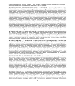 48 
pesquisas; elaborar programa de cursos, seminários e outras atividades de educação profissional; ministrar aulas e conferências e supervisionar apresentações de alunos e profissionais em atividades de educação permanente. 
TECNOLOGISTA JUNIOR - L-I: FÍSICA OU FÍSICA MÉDICA – RADIOTERAPIA - Atuar como profissional da área de Física Médica especializado em Radioterapia na assistência especializada ao paciente oncológico atendido no INCA. Participar das atividades assistenciais do setor sob a forma de rotina diária ou em regime de plantão diurno e/ou noturno, incluídas as escalas de trabalho dos finais de semana e feriados. Oferecer consultoria especializada, quando solicitado, às especialidades médicas do hospital. Supervisionar e orientar as atividades de residentes, especializandos ou estagiários no que concerne à sua área de atuação. Desenvolver atividades de pesquisa e ensino. Sugerir técnicas de tratamento para os pacientes de radioterapia, incluindo angulação, campos, energia e acessórios dos feixes; calcular os tempos de tratamento e as distribuições de dose, quantificando a dose no tumor e nos órgãos sadios; entender o software de planejamento (sistema de planejamento) em todos os seus detalhes e maximizar a utilização dos seus recursos para a elaboração do melhor tratamento para o paciente; preparar relatórios do tratamento para análise do radioterapeuta e para orientação dos técnicos dos aparelhos; participar de um programa de garantia da qualidade dos tratamentos de forma a minimizar as chances de erros durante as aplicações de radioterapia; conhecer os princípios de funcionamento dos equipamentos de teleterapia (aceleradores lineares e aparelhos de cobalto) e de equipamentos de dosimetria e utilizá-los corretamente para tratamentos e calibrações; ser apto a realizar testes de aceitação, comissionamento e de garantia da qualidade para equipamentos de tratamento, softwares e procedimentos de radioterapia; identificar os parâmetros necessários para o correto cálculo de dose; verificar o correto uso do simulador e seus acessórios e dos parâmetros determinados (tamanho de campo, distância fonte- superfície, angulações, distância fonte-isocentro, posicionamento dos laseres, etc); obter parâmetros calculados a partir de imagens (em filme ou digitais); participar dos tratamentos de braquiterapia; supervisionar a correta colocação das fontes radioativas e seus aplicadores; elaborar os planejamentos otimizando a cobertura do tumor e minimizando a dose nos órgãos de risco; entender o funcionamento do software de planejamento em braquiterapia, de forma que todos os requisitos de cálculo e imagem sejam corretamente estabelecidos; calibrar as fontes radioativas, desenvolver atividades de pesquisa e ensino; participar e/ou supervisionar a radioproteção de serviços de radioterapia. 
TECNOLOGISTA JUNIOR - L-I: TERAPIA OCUPACIONAL - Atuar na atenção à saúde da criança e do adolescente hospitalizados no INCA, através da mediação promovida pelo brincar. Colaborar com conhecimentos específicos para favorecer o desenvolvimento neuropsicomotor de segmentos infanto-juvenis com quadros de deficiências/dificuldades nas atividades cotidianas. Realizar grupos de atividade com a clientela infanto-juvenil hospitalizada e seus familiares, com enfoque na ação lúdica e informativa. Realizar intervenções utilizando o brincar como instrumento terapêutico na atenção às crianças e adolescentes nas enfermarias de pediatria e hematologia, na Unidade de Terapia Intensiva Pediátrica e nos ambulatórios de pediatria. Colaborar nas atividades de ensino e pesquisa relacionadas ao desenvolvimento psicomotor de segmentos infanto-juvenis com quadros de deficiência. 
TECNOLOGISTA PLENO - K – I: ENFERMAGEM - CENTRO CIRÚRGICO E CENTRAL DE MATERIAL ESTERILIZADO - Exercer atividades relativas à enfermagem, distribuindo e supervisionando atividades executadas pelos Técnicos de Enfermagem, assistindo integralmente os pacientes, aplicando a Sistematização da Assistência de Enfermagem (SAE) nas fases pré, trans e pós-operatório ( recuperação pós anestésica), acompanhando a execução dos tratamentos cirúrgicos, identificando e intervindo nos seus efeitos colaterais, prestando atendimento a pacientes de alta complexidade, realizando registros relacionados à assistência prestada, objetivando atender as necessidades dos pacientes, segundo normas e procedimentos estabelecidos. Assegurar o cumprimento dos protocolos de segurança do paciente. Executar procedimentos técnicos tais como: consulta de enfermagem, punções de veias e artérias, curativos, aprazamento e administração de medicamentos, assistência direta aos pacientes semicríticos e/ou parada cardiorrespiratória, coleta laboratorial de materiais para exames específicos, monitorização hemodinâmica invasiva e não invasiva, manipulação de drenos, sondas e cateteres e outros dispositivos,, instalação e controle de hemocomponentes, manipulação e avaliação de cateteres venosos de longa permanência . Participar de atividades educativas junto ao paciente/família. Desenvolver e/ou participar de projetos de ensino e pesquisa na área de enfermagem oncológica, assim como as atividades de preceptoria de residentes e especializandos. 
TECNOLOGISTA PLENO - K – I: ENFERMAGEM - CTI ADULTO - Exercer atividades relativas à enfermagem, distribuindo e supervisionando atividades executadas pelos Técnicos de Enfermagem, assistindo integralmente os pacientes, aplicando a Sistematização da Assistência de Enfermagem (SAE) nas fases de investigação diagnóstica, pré, trans e pós-operatório, acompanhando a evolução dos tratamentos cirúrgicos, quimioterápicos e radioterápicos, identificando e intervindo os seus efeitos colaterais, prestando atendimento a pacientes de alta complexidade, realizando registros relacionados à assistência prestada, objetivando atender as necessidades dos pacientes, segundo normas e procedimentos estabelecidos. Assegurar o cumprimento dos protocolos de segurança do paciente. Executar procedimentos técnicos tais como: consulta de enfermagem, punções de veias e artérias, curativos, aprazamento e administração de medicamentos, assistência direta aos pacientes semicríticos e/ou parada cardiorrespiratória, coleta laboratorial de materiais para exames específicos, monitorização hemodinâmica invasiva e não invasiva, manipulação de drenos, sondas e cateteres e outros dispositivos, administração de antineoplásicos, instalação e controle de hemocomponentes, manipulação e avaliação de cateteres venosos de longa permanência e estomas. Participar de atividades educativas junto ao paciente/família. Desenvolver e/ou participar de projetos de ensino e pesquisa na área de enfermagem oncológica, assim como as atividades de preceptoria de residentes e especializandos. 
TECNOLOGISTA PLENO - K – I: ENFERMAGEM - CTI PEDIÁTRICO - Exercer atividades relativas à enfermagem, distribuindo e supervisionando atividades executadas pelos Técnicos de Enfermagem, assistindo integralmente os pacientes, aplicando a Sistematização da Assistência de Enfermagem (SAE) nas fases de investigação diagnóstica, pré, trans e pós-operatório, acompanhando a evolução dos tratamentos cirúrgicos, quimioterápicos e radioterápicos, identificando e intervindo os seus efeitos colaterais, prestando atendimento a pacientes de alta complexidade, realizando registros relacionados à assistência prestada, objetivando atender as necessidades dos pacientes, segundo normas e procedimentos estabelecidos. Assegurar o cumprimento dos protocolos de segurança do paciente. Executar procedimentos técnicos tais como: consulta de enfermagem, punções de veias e artérias, curativos, aprazamento e administração de medicamentos,  