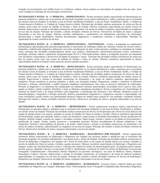 53 
cirurgião em reconstruções com retalhos locais ou à distância, cutâneos, fascio-cutâneos ou miocutâneos de qualquer área do corpo. Atuar como cirurgião na realização de microcirurgias reconstrutoras. 
TECNOLOGISTA PLENO - K – I: MEDICINA – DERMATOLOGIA - Prestar assistência médica especializada em Dermatologia aos pacientes pediátricos e adultos que se encontram sob internação hospitalar ou em regime ambulatorial e, ainda, a pacientes que se encontram nos demais setores do hospital, aí incluídos a área de Pronto Atendimento Pediátrico, a área de Pronto Atendimento Adulto, a Unidade de Terapia Intensiva Pediátrica e a Unidade de Terapia Intensiva Adulto. Participar das atividades médicas assistenciais de rotina nos dias de semana, assim como nas escalas de trabalho de feriados e finais de semana. Oferecer consultoria especializada aos demais setores do hospital. Supervisionar e orientar as atividades assistenciais, de treinamento e de ensino de médicos residentes, especializandos ou estagiários em sua área de atuação. Participar das reuniões e demais atividades rotineiras do Serviço. Desenvolver atividades de ensino e pesquisa relacionadas à sua área de atuação. Realizar consultas ambulatorias e atendimentos em ambulatórios específicos de criocirurgia, dermatoscopia e terapia fotodinâmica. Realizar procedimentos diagnósticos e terapêuticos inerentes à especialidade. Participar da organização de eventos científicos da sua área. 
TECNOLOGISTA PLENO - K – I: MEDICINA - DERMATOLOGIA – FOTOTERAPIA - Avaliar e acompanhar as complicações dermatológicas apresentadas pelos pacientes,especialmente as decorrentes de infiltração cutânea por linfomas e doença do enxerto contra o hospedeiro, estabelecendo diagnóstico diferencial com outras manifestações de pele; avaliar pacientes candidatos ao transplante de medula óssea; participar das atividades multidisciplinares diárias com médicos, fisioterapeutas, nutricionistas,assistentes sociais, enfermeiros, psicólogos, dentistas; indicar e administrar fotoquimioterapia PUVA e UVB banda estreita; indicar e acompanhar pacientes em tratamento com fotoaférese extracorpórea e desenvolver atividades de pesquisa e ensino. Participar das atividades médicas assistenciais de rotina nos dias de semana, assim como nas escalas de trabalho de feriados e finais de semana. Oferecer consultoria especializada às demais especialidades médicas do hospital. Emitir pareceres técnicos quando necessário. 
TECNOLOGISTA PLENO - K – I: MEDICINA – HEMATOLOGIA - Prestar assistência médica especializada em Hematologia aos pacientes pediátricos e adultos que se encontram sob internação hospitalar ou em regime ambulatorial e, ainda, a pacientes que se encontram nos demais setores do hospital, aí incluídos a área de Pronto Atendimento Pediátrico, a área de Pronto Atendimento Adulto, a Unidade de Terapia Intensiva Pediátrica e a Unidade de Terapia Intensiva Adulto. Participar das atividades médicas assistenciais de rotina nos dias de semana, assim como nas escalas de trabalho de feriados e finais de semana. Oferecer consultoria especializada aos demais setores do hospital. Supervisionar e orientar as atividades assistenciais, de treinamento e de ensino de médicos residentes, especializandos ou estagiários. Prestar assistência ao paciente pediátrico e adulto com hemopatia maligna. Diagnosticar, estadiar e classificar as diferentes leucemias e linfomas, identificando o melhor protocolo terapêutico medicamentoso, bem como as possíveis indicações de radioterapia. Proceder ao diagnóstico e ao tratamento das complicações do tratamento sistêmico quimioterápico (toxicidades leves e graves, bem como agudas ou tardias e aplasia medular). Identificar e tratar as diferentes emergências oncológicas. Possuir competência em citomorfologia de amostras de medula óssea e de sangue periférico, para diagnóstico e classificação das leucemias e dos linfomas. Interpretar exames de imunofenotipagem, citogenética e biologia molecular. Realizar procedimentos diagnósticos e terapêuticos inerentes à especialidade, tais como mielograma, punção lombar com quimioterapia intratecal, biópsia de medula óssea, punção de veia profunda e entubação traqueal. Participar das reuniões e demais atividades rotineiras do Serviço. Desenvolver atividades de ensino e pesquisa relacionadas à sua área de atuação. 
TECNOLOGISTA PLENO - K – I: MEDICINA – HEMOTERAPIA - Prestar regularmente assistência médica especializada em Hemoterapia aos pacientes adultos e pediátricos que se encontram sob internação hospitalar ou nas áreas de Pronto Atendimento e, também, nos demais setores do hospital. Participar das atividades médicas assistenciais do Serviço de Hemoterapia sob a forma de rotina diária ou em regime de plantão diurno e/ou noturno, incluídas as escalas de trabalho dos finais de semana e feriados. Oferecer consultoria especializada em Hemoterapia, sempre que solicitado. Indicar, avaliar, dar assistência e supervisionar as atividades hemoterápicas. Prestar atendimento aos doadores. Realizar triagem, consulta aos inaptos e atividades correlatas. Supervisionar, orientar e realizar as atividades do processamento e qualificação do sangue. Avaliar, atender, prescrever e acompanhar pacientes. Realizar procedimentos de aféreses terapêuticas e não terapêuticas. Realizar a hemovigilância do paciente e do doador. Supervisionar e orientar as atividades assistenciais, de treinamento e de ensino de médicos residentes, especializandos ou estagiários em sua área de atuação. Participar das reuniões e demais atividades rotineiras do Serviço. Desenvolver atividades de ensino e pesquisa relacionadas à sua área de atuação. 
TECNOLOGISTA PLENO - K – I: MEDICINA - RADIOLOGIA - DIAGNÓSTICO POR IMAGEM - Prestar regularmente assistência médica especializada em Radiologia e Diagnóstico por Imagem aos pacientes adultos e pediátricos que se encontram sob internação hospitalar, em consultas ambulatoriais e nas demais áreas e setores do hospital. Participar das atividades médicas assistenciais do Serviço de Radiologia e Diagnóstico por Imagem sob a forma de rotina diária ou em regime de plantão diurno e/ou noturno, incluídas as escalas de trabalho dos finais de semana e feriados, quando necessário. Oferecer consultoria especializada em Radiologia e Diagnóstico por Imagem, sempre que solicitado.Realizar exames e confecção dos respectivos laudos em ultrassonografia geral e de pequenas partes (mamas, tireoide, pescoço, glândulas salivares), em pacientes do INCA. Interpretação e confecção de laudos de exames de Radiologia Convencional, Tomografia Computadorizada e Ressonância Nuclear Magnética em pacientes oncológicos, nas áreas de Medicina interna, Pediatria, Neurologia e Cabeça e Pescoço. Supervisionar e orientar as atividades assistenciais, de treinamento e de ensino de médicos residentes, especializandos ou estagiários em sua área de atuação. Participar das reuniões e demais atividades rotineiras do Serviço de Radiologia e Diagnóstico por Imagem. Desenvolver atividades de ensino e pesquisa relacionadas à sua área de atuação. 
TECNOLOGISTA PLENO - K – I: MEDICINA - RADIOLOGIA – MAMOGRAFIA - Executar exames e elaborar laudos nas várias modalidades de Diagnóstico por Imagem: Radiologia Geral, Ultrassonografia Geral, Tomografia Computadorizada, Ressonância Magnética,  