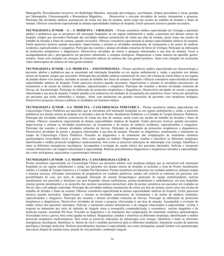 54 
Mamografia. Procedimentos Invasivos em Radiologia Mamária: marcação pré-cirúrgica, core-biópsia, biópsia percutânea à vácuo guiadas por Mamografia, Ultrassonografia e Ressonância Magnética. Desenvolver e executar atividades de ensino, treinamento e pesquisa. Participar das atividades médicas assistenciais de rotina nos dias de semana, assim como nas escalas de trabalho de feriados e finais de semana. Oferecer consultoria especializada às demais especialidades médicas do hospital. Emitir pareceres técnicos quando necessário. 
TECNOLOGISTA JUNIOR - L – I: MEDICINA – UROLOGIA - Prestar assistência médica especializada em Urologia a pacientes adultos e pediátricos que se encontram sob internação hospitalar ou em regime ambulatorial e, ainda, a pacientes nos demais setores do hospital, sempre que necessário Participar das atividades médicas assistenciais de rotina nos dias de semana, assim como nas escalas de trabalho de feriados e finais de semana, quando necessário. Oferecer consultoria especializada às demais especialidades médicas do hospital. Emitir pareceres técnicos quando necessário. Supervisionar e orientar as atividades assistenciais, de treinamento e de ensino de médicos residentes, especializandos e estagiários. Participar das reuniões e demais atividades rotineiras do Setor de Urologia. Participar na elaboração de protocolos terapêuticos e diagnósticos. Desenvolver atividades de ensino e pesquisa relacionadas à sua área de atuação. Fazer o acompanhamento pré e pós-operatório em pacientes submetidos a cirurgias urológicas. Diagnosticar e tratar tumores do aparelho genito- urinário. Atuar com cirurgião em cirurgias de ressecções radicais de tumores das vias genito-urinários. Atuar com cirurgião em ressecções vídeo endoscópicas de tumores do trato genito-urinário. 
TECNOLOGISTA JUNIOR - L-I: MEDICINA – ANESTESIOLOGIA - Prestar assistência médica especializada em Anestesiologia a pacientes adultos e pediátricos que se encontram sob internação hospitalar ou em regime ambulatorial e, ainda, a pacientes nos demais setores do hospital, sempre que necessário. Participar das atividades médicas assistenciais do setor sob a forma de rotina diária ou em regime de plantão diurno e/ou noturno, incluídas as escalas de trabalho dos finais de semana e feriados. Oferecer consultoria especializada às demais especialidades médicas do hospital. Emitir pareceres técnicos quando necessário. Supervisionar e orientar as atividades assistenciais, de treinamento e de ensino de médicos residentes, especializandos e estagiários. Participar das reuniões e demais atividades rotineiras do Serviço de Anestesiologia. Participar na elaboração de protocolos terapêuticos e diagnósticos. Desenvolver atividades de ensino e pesquisa relacionadas à sua área de atuação; Cumprir plantão e/ou sobreaviso em unidades de recuperação pós anestésica; Fazer visitas pré operatórias em pacientes que serão submetidos a cirurgia.; Atuar com anestesista em grandes ressecções de pacientes com neoplasias malignas; Desenvolver pesquisas clínicas e publicar os resultados em literatura médica. 
TECNOLOGISTA JUNIOR - L-I: MEDICINA - CANCEROLOGIA PEDIÁTRICA - Prestar assistência médica especializada em Cancerologia Clínica Pediátrica aos pacientes que se encontram sob internação hospitalar ou em regime ambulatorial e, ainda, a pacientes pediátricos nos demais setores do hospital, aí incluídos a área de Pronto Atendimento Pediátrico e a Unidade de Terapia Intensiva Pediátrica. Participar das atividades médicas assistenciais de rotina nos dias de semana, assim como nas escalas de trabalho de feriados e finais de semana. Oferecer consultoria especializada às demais especialidades médicas do hospital. Emitir pareceres técnicos quando necessário. Supervisionar e orientar as atividades assistenciais, de treinamento e de ensino de médicos residentes, especializandos e estagiários. Participar das reuniões e demais atividades rotineiras do Serviço. Participar na elaboração de protocolos terapêuticos e diagnósticos. Desenvolver atividades de ensino e pesquisa relacionadas à sua área de atuação. Proceder ao diagnóstico, estadiamento e tratamento no campo da Cancerologia Clínica Pediátrica. Proceder ao diagnóstico e ao tratamento das complicações do tratamento sistêmico quimioterápico (toxicidades leves e graves, bem como agudas ou tardias). Diagnosticar, estadiar e classificar as diferentes neoplasias, identificando o melhor protocolo terapêutico medicamentoso, bem como as possíveis indicações de radioterapia e/ou cirurgia. Identificar e tratar as diferentes emergências oncológicas. Acompanhar a evolução do estado clínico dos pacientes internados. Solicitar e interpretar exames laboratoriais e de imagem relacionados à especialidade. Realizar procedimentos diagnósticos e terapêuticos inerentes à especialidade, tais como mielograma, raquicentese e quimioterapia intratecal. 
TECNOLOGISTA JUNIOR - L-I: MEDICINA - CANCEROLOGIA CLÍNICA 
Prestar assistência especializada em Cancerologia Clínica aos pacientes adultos com neoplasia maligna que se encontram sob internação hospitalar ou em regime ambulatorial e, ainda, aos pacientes nos demais setores do hospital, aí incluídos a Área de Pronto Atendimento Adulto, a Unidade de Terapia Intensiva e a Unidade Pós-Operatória. Prestar assistência aos pacientes em cuidados paliativos, planejar terapia e otimizar recursos, utilizando instrumentos de prognósticos em cuidados paliativos; manter sob controle os sintomas em pacientes sem possibilidades de cura, por meio de adequada utilização do arsenal farmacológico; participar de equipe multidisciplinar; realizar atendimentos aos pacientes e familiares em área hospitalar interna (enfermarias, pronto-atendimento e ambulatórios), em área hospitalar externa (pronto atendimento) e no domicílio dos mesmos (assistência domiciliar), além de prestar assistência aos pacientes em cuidados ao fim de vida e sob sedação controlada. Participar das atividades médicas assistenciais de rotina nos dias de semana, assim como nas escalas de trabalho de feriados e finais de semana. Oferecer consultoria especializada às demais especialidades médicas do hospital. Emitir pareceres técnicos quando necessário. Supervisionar e orientar as atividades assistenciais, de treinamento e de ensino de médicos residentes, especializandos e estagiários. Participar das reuniões e demais atividades rotineiras do Serviço. Participar na elaboração de protocolos terapêuticos e diagnósticos. Desenvolver atividades de ensino e pesquisa relacionadas à sua área de atuação. Acompanhar a evolução do estado clínico dos pacientes internados. Solicitar e interpretar exames laboratoriais e de imagem relacionados à especialidade. Avaliar a resposta ao tratamento por meio de métodos de imagem como a tomografia computadorizada, a ressonância nuclear magnética e de medicina nuclear, incluindo Pet Scan. Proceder ao diagnóstico e ao tratamento das complicações do tratamento sistêmico quimioterápico (toxicidades leves e graves, bem como agudas ou tardias). Diagnosticar, estadiar e classificar as diferentes neoplasias, identificando o melhor protocolo terapêutico medicamentoso, bem como as possíveis indicações de radioterapia e/ou cirurgia. Identificar e tratar as diferentes emergências oncológicas. Identificar os fatores de risco e medidas preventivas para as diferentes neoplasias. Interpretar exames de anatomia patológica e biologia molecular. Realizar procedimentos inerentes à especialidade, tais como mielograma, punção lombar com quimioterapia intra-tecal, biópsia de medula óssea, punção de veia profunda e entubação traqueal. 
 