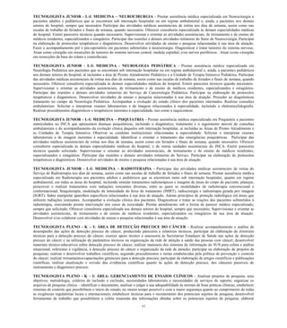 57 
TECNOLOGISTA JUNIOR - L-I: MEDICINA – NEUROCIRURGIA - Prestar assistência médica especializada em Neurocirurgia a pacientes adultos e pediátricos que se encontram sob internação hospitalar ou em regime ambulatorial e, ainda, a pacientes nos demais setores do hospital, sempre que necessário Participar das atividades médicas assistenciais de rotina nos dias de semana, assim como nas escalas de trabalho de feriados e finais de semana, quando necessário. Oferecer consultoria especializada às demais especialidades médicas do hospital. Emitir pareceres técnicos quando necessário. Supervisionar e orientar as atividades assistenciais, de treinamento e de ensino de médicos residentes, especializandos e estagiários. Participar das reuniões e demais atividades rotineiras do Setor de Neurocirurgia. Participar na elaboração de protocolos terapêuticos e diagnósticos. Desenvolver atividades de ensino e pesquisa relacionadas à sua área de atuação. Fazer o acompanhamento pré e pós-operatório em pacientes submetidos à neurocirurgia. Diagnosticar e tratar tumores do sistema nervoso. Atuar como cirurgião em ressecções de tumores do sistema nervoso central, medula espinhal, e/ou nervos periféricos. Atuar como cirurgião em ressecções da base do crânio e craniofaciais. 
TECNOLOGISTA JUNIOR - L-I: MEDICINA - NEUROLOGIA PEDIÁTRICA - Prestar assistência médica especializada em Neurologia Pediátrica aos pacientes que se encontram sob internação hospitalar ou em regime ambulatorial e, ainda, a pacientes pediátricos nos demais setores do hospital, aí incluídos a área de Pronto Atendimento Pediátrico e a Unidade de Terapia Intensiva Pediátrica. Participar das atividades médicas assistenciais de rotina nos dias de semana, assim como nas escalas de trabalho de feriados e finais de semana, quando necessário. Oferecer consultoria especializada às demais especialidades médicas do hospital. Emitir pareceres técnicos quando necessário. Supervisionar e orientar as atividades assistenciais, de treinamento e de ensino de médicos residentes, especializandos e estagiários. Participar das reuniões e demais atividades rotineiras do Serviço de Cancerologia Pediátrica. Participar na elaboração de protocolos terapêuticos e diagnósticos. Desenvolver atividades de ensino e pesquisa relacionadas à sua área de atuação. Proceder ao diagnósticoe tratamento no campo da Neurologia Pediátrica. Acompanhar a evolução do estado clínico dos pacientes internados. Realizar consultas ambulatoriais. Solicitar e interpretar exames laboratoriais e de imagem relacionados à especialidade, incluindo a eletroencefalografia. Realizar procedimentos diagnósticos e terapêuticos inerentes à especialidade, tais como a raquicentese. 
TECNOLOGISTA JUNIOR - L-I: MEDICINA – PSIQUIATRIA - Prestar assistência médica especializada em Psiquiatria a pacientes matriculados no INCA que apresentem doenças psiquiátricas, incluindo o diagnóstico, tratamento e o seguimento através de consultas ambulatoriais e do acompanhamento da evolução clínica daqueles sob internação hospitalar, aí incluídas as Áreas de Pronto Atendimento e as Unidades de Terapia Intensiva. Observar as condutas institucionais relacionadas à especialidade. Solicitar e interpretar exames laboratoriais e de imagem inerentes à especialidade. Identificar e orientar o tratamento das emergências psiquiátricas. Participar das atividades médicas assistenciais de rotina nos dias de semana, assim como em feriados e finais de semana, quando necessário. Oferecer consultoria especializada às demais especialidades médicas do hospital, e de outras unidades assistenciais do INCA. Emitir pareceres técnicos quando solicitado. Supervisionar e orientar as atividades assistenciais, de treinamento e de ensino de médicos residentes, especializandos e estagiários. Participar das reuniões e demais atividades rotineiras do Serviço. Participar na elaboração de protocolos terapêuticos e diagnósticos. Desenvolver atividades de ensino e pesquisa relacionadas à sua área de atuação. 
TECNOLOGISTA JUNIOR - L-I: MEDICINA – RADIOTERAPIA - Participar das atividades médicas assistenciais de rotina do Serviço de Radioterapia nos dias de semana, assim como nas escalas de trabalho de feriados e finais de semana. Prestar assistência médica especializada em Radioterapia aos pacientes adultos e pediátricos que se encontram tanto sob internação hospitalar, quanto em regime ambulatorial, em todas as áreas do hospital, incluindo simular tratamentos radioterápicos e imagens de áreas do corpo do paciente, planejar, prescrever e realizar tratamentos com radiações ionizantes diversas, entre as quais as modalidades de radioterapia convencional e conformacional, braquiterapia, modulação da intensidade do feixe de tratamento (IMRT), radiocirurgia e radioterapia guiada por imagem (IGRT). Saber manipular aparelhos específicos relacionados à sua área de atuação. Adotar princípios de proteção radiológica em áreas que utilizem radiações ionizantes. Acompanhar a evolução clínica dos pacientes. Diagnosticar e tratar as reações dos pacientes submetidos à radioterapia, executando pronta intervenção nos casos de toxicidade. Prestar atendimento sob a forma de parecer médico especializado, sempre que solicitado. Oferecer consultoria especializada aos demais setores do hospital, sempre que necessário. Supervisionar e orientar as atividades assistenciais, de treinamento e de ensino de médicos residentes, especializandos ou estagiários de sua área de atuação. Desenvolver e/ou colaborar com atividades de ensino e pesquisa relacionadas à sua área de atuação. 
TECNOLOGISTA PLENO - K – I: ÁREA DE DETECÇÃO PRECOCE DO CÂNCER - Realizar acompanhamento e análise de desempenho das ações de detecção precoce do câncer, produzindo pareceres e relatórios técnicos; participar da elaboração de diretrizes técnicas para a detecção precoce do câncer; exercer apoio técnico e assessoria às Secretarias Estaduais de Saúde nas ações de detecção precoce do câncer e na utilização de parâmetros técnicos na organização da rede de atenção à saúde das pessoas com câncer; desenvolver materiais técnico-educativos sobre detecção precoce do câncer, realizar manuseio dos sistemas de informação do SUS para coleta e análise situacional, referentes à vigilância, à detecção precoce do câncer e organização da rede de atenção; participar na elaboração de projetos de pesquisas; realizar e desenvolver trabalhos científicos, seguindo procedimentos e metas estabelecidas pela política de prevenção e controle do câncer; realizar treinamentos/capacitações gerenciais para a detecção precoce; participar da elaboração de artigos científicos e publicações científicas; realizar atualização e revisão das evidências científicas quanto às ações de detecção precoce, dos cânceres passíveis de rastreamento e diagnóstico precoce. 
TECNOLOGISTA PLENO - K – I: ÁREA: GERENCIAMENTO DE ENSAIOS CLÍNICOS - Analisar projetos de pesquisa, seus objetivos, metodologia, critérios de inclusão e exclusão, necessidades laboratoriais e necessidades de serviços de suporte; organizar os arquivos de pesquisa clínica – identificar o documento, analisar e julgar a sua adequabilidade às normas de boas práticas clínicas; estabelecer sistemas de controle que possibilitem o início do estudo, no menor tempo possível e com a maior segurança quanto ao cumprimento de todas as exigências regulatórias locais e internacionais; estabelecer técnicas para o recrutamento dos potenciais sujeitos de pesquisa; desenvolver ferramentas de trabalho que possibilitem a coleta resumida das informações obtidas sobre os potenciais sujeitos de pesquisa; elaborar  