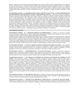 59 
pareceres e relatórios técnicos; Realizar levantamento bibliográfico sobre temas em vigilância do câncer, epidemiologia do câncer, Registros de Câncer e sobrevida em câncer; Elaboração de artigos científicos para apresentação em congressos e publicações científicas; Acompanhar as supervisões sobre andamento das ações, em nível nacional, estadual e municipal, referentes à Vigilância do Câncer e aos sistemas de informação sobre câncer; Coordenar, assessorar e ministrar aulas em atividades de treinamento em Registros de Câncer e Análise de Dados; Atualizar materiais técnico-educativos de suporte aos Registros de Câncer; e, Participação em viagens de trabalho: capacitações e visitas técnicas. 
TECNOLOGISTA JUNIOR - L-I: INFORMAÇÃO EM SAÚDE; VIGILÂNCIA DO CÂNCER; ANÁLISE EPIDEMIOLÓGICA DE INDICADORES DA MAGNITUDE DO CÂNCER; E, REGISTROS DE CÂNCER. - Conhecimento e prática na utilização de aplicativos para realizar análise epidemiológica; Participar na elaboração e coordenação de projetos de pesquisas aplicando metodologias científicas e utilização de bases de dados sobre câncer; Realizar e desenvolver análises de situação em saúde e sobrevida em câncer, com base em método epidemiológico, para a Vigilância do Câncer, utilizando preferencialmente as informações dos Registros de Câncer e Sistemas de Informação em Saúde; Estruturação e análise de bases de dados em saúde; Realizar análise das informações sobre câncer, produzindo artigos científicos, pareceres, relatórios técnicos e informativos; Realizar levantamento bibliográfico sobre temas em vigilância do câncer, epidemiologia do câncer, sobrevida em câncer, Registros de Câncer e oncologia; Elaboração de artigos científicos para apresentação em congressos e publicações científicas; Acompanhar as supervisões sobre andamento das ações, em nível nacional, estadual e municipal, referentes à Vigilância do Câncer; Coordenar, assessorar e ministrar aulas em atividades de treinamento em Registros de Câncer; Elaboração e atualização de materiais técnico, didático e informativo, organizando e pesquisando novos conteúdos técnicos, padrões e rotinas para suporte aos Registros de Câncer; Revisão do processo de edição e publicação do material técnico, didático e informativo produzido para as ações de vigilância do câncer; e, Participação em viagens de trabalho: capacitações e visitas técnicas. 
MINISTÉRIO DA SAÚDE/DF 
TECNOLOGISTA SÊNIOR - H – I: DESENVOLVIMENTO DA EPIDEMIOLOGIA – Coordenar e/ou desenvolver atividades técnicas especializadas no planejamento, formulação, implementação, monitoramento e avaliação de ações, programas e políticas na área da vigilância, prevenção e controle de doenças e agravos de importância da Saúde Pública. 
Coordenar e/ou tratar a cadeia de coleta e disponibilização de dados, desde a formulação e elaboração de formulários de coleta; capacitação para preenchimento, codificação dos formulários de coleta; planejar, analisar e fornecer subsídios para o desenvolvimento de sistemas de saúde; monitorar a produção de dados para análise de situação de saúde; analisar a consistência e disponibilidade de dados em saúde. Coordenar e/ou analisar situações de saúde, com ênfase nos determinantes e condicionantes sociais, grupos vulneráveis e perfis de doenças e agravos; elaborar perfis epidemiológicos de problemas de saúde relevantes para o país. Coordenar e/ou desenvolver e/ou monitorar pesquisas de interesse da vigilância em saúde no âmbito do SUS. Analisar e formular estudos para o desenvolvimento da vigilância em saúde. 
TECNOLOGISTA PLENO K – I: ANÁLISE E GERENCIAMENTO DE PROJETOS DE OBRAS EM SAÚDE - Exercer atividades técnicas, de nível especializadas, relativas ao gerenciamento de contratos e/ou supervisão e execução de serviços de reforma, ampliação e construção; elaborar projetos, especificações técnicas e/ou orçamentos de edificações de saúde; e fiscalizar as ampliações e reformas hospitalares e outros serviços necessários à conservação de infraestrutura e desenvolver atividades de pesquisa e ensino. 
TECNOLOGISTA PLENO K – I: MONITORAMENTO E AVALIAÇÃO EM SAÚDE - Participar na elaboração de projetos de pesquisas; realizar e desenvolver trabalhos científicos; utilizar aplicativos para confecção de planilhas eletrônicas, análise estatística e epidemiológica; realizar conferência de banco de dados; realizar análise das informações sobre o processo de atenção à saúde, produzindo pareceres e relatórios técnicos; coordenar, assessorar e ministrar aulas em atividades de treinamento no que tange à área. 
TECNOLOGISTA PLENO K – I: TECNOLOGIA DA INFORMAÇÃO COM FOCO EM SISTEMAS DE INFORMAÇÃO EM SAÚDE - Desenvolvimento de sistemas ; modelagem de processos, e licitação de requisitos, análise de pontos de função, teste e homologação de sistemas, análise de dados, desenvolvimento de projetos lógicos de modelos de dados para processamento analítico/ Desenvolver softwares , Gestão e desenvolvimento de tecnologias de informação e informática, sistemas de Informação em Saúde, banco de dados, captação de informações e dados dos sistemas, indicadores de saúde de populações estratégicas e afins; Gerenciar projetos específicos junto a órgãos setoriais e organismos internacionais. 1. Gestão de Projetos (cronogramas, pontos de controle, etc ) com foco em projetos de TI, 2. Modelagem de processos, 3. Elicitação de Requisitos, 4. Pontos de função, 5. Teste e homologação de sistemas, 6. Análise de dados, 7 Projetos lógicos de modelos de dados para processamento analítico (OLAP), 8. Elicitar regras de negócio, 9. Elaborar Termo de Referência para Projeto Básico em consonância com as normas da Secretaria de Logística e Tecnologia da Informação do Ministério do Planejamento, Orçamento e Gestão .- SLTI/MPOG. Articular-se com áreas específicas do Governo federal, Estados e Municípios; Proceder à análise e avaliação dos dados obtidos, gerando informações que contribuam para o planejamento e aperfeiçoamento das ações; Monitorar o funcionamento de sistemas específicos da área de atuação, outras atividades de mesma natureza e grau de complexidade inerente à área de atuação. 
TECNOLOGISTA PLENO K – I: ORÇAMENTO E FINANÇAS - Elaboração de planos, análises, estudos, diagnósticos, prestação de contas com respectivo parecer prévio, relatório de execução orçamentária e financeira, relatório de gestão e versões simplificadas destes documentos, formular e executar atividades de educação e capacitação pertinentes à área. 
TECNOLOGISTA PLENO K – I: POLÍTICAS DE ASSISTÊNCIA FARMACÊUTICA E PLANOS DE AÇÃO EM SAÚDE - Colaborar com o cumprimento dos eixos estratégicos das Políticas de Assistência Farmacêutica e dos planos de ação do Ministério da Saúde e do DAF Realizar estudos técnicos sobre as demandas de ampliação de cobertura para tratamento de doenças importantes do ponto de vista  