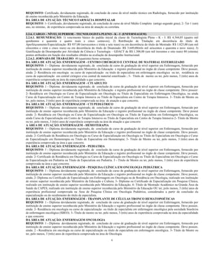 6 
REQUISITO: Certificado, devidamente registrado, de conclusão de curso de nível médio técnico em Radiologia, fornecido por instituição de ensino reconhecida pelo Ministério da Educação. 
DA ÁREA DE ATUAÇÃO: TÉCNICO FARMÁCIA HOSPITALAR 
REQUISITO: 1- Certificado, devidamente registrado, de conclusão de curso de nível Médio Completo (antigo segundo grau); 2- Ter 1 (um) ano, no mínimo, de experiência comprovada na área de atuação ou correlata. 
2.2.6. CARGO – NÍVEL SUPERIOR - TECNOLOGISTA PLENO - K - I (ENFERMAGEM) 
2.2.6.1. REMUNERAÇÃO: 1) vencimento básico do padrão inicial da classe de Tecnologista Pleno - K - I: R$ 4.544,05 (quatro mil quinhentos e quarenta e quatro reais e cinco centavos); 2) Retribuição de Titulação em decorrência do título de Aperfeiçoamento/Especialização: R$ 937,00 (novecentos e trinta e sete reais) ou em decorrência do título de Mestrado: R$ 1.825,00 (um mil oitocentos e vinte e cinco reais) ou em decorrência do título de Doutorado: R$ 3.649,00(três mil seiscentos e quarenta e nove reais); 3) Gratificação de Desempenho por Atividade de Ciência e Tecnologia – GDACT de R$ 1.308,00 (um mil trezentos e oito reais) 80 (oitenta) pontos atribuídos em função dos resultados obtidos na avaliação de desempenho Institucional. 
2.2.6.2. JORNADA DE TRABALHO: 40 (quarenta) horas semanais. 
DA ÁREA DE ATUAÇÃO: ENFERMAGEM - CENTRO CIRÚRGICO E CENTRAL DE MATERIAL ESTERILIZADO 
REQUISITO: 1 - Diploma devidamente registrado, de conclusão de curso de graduação de nível superior em Enfermagem, fornecido por instituição de ensino superior reconhecida pelo Ministério da Educação e registro profissional no órgão de classe competente. Deve possuir, ainda: 2- Residência em oncologia ou curso de especialização ou titulo de especialista em enfermagem oncológica ou ter, residência ou curso de especialização em central cirúrgico e/ou central de material esterilizado ; 3- Título de mestre ou ter, pelo menos, 3 (três) anos de experiência comprovada na área da especialidade a que concorre; 
DA ÁREA DE ATUAÇÃO: ENFERMAGEM - CTI ADULTO 
REQUISITO: 1 - Diploma devidamente registrado, de conclusão de curso de graduação de nível superior em Enfermagem, fornecido por instituição de ensino superior reconhecida pelo Ministério da Educação e registro profissional no órgão de classe competente. Deve possuir: 2- Residência em Oncologia ou Curso de Especialização em Oncologia ou Título de Especialista em Enfermagem Oncológica, ou ainda Curso de Especialização em Centro de Terapia Intensiva ou Título de Especialista em Centro de Terapia Intensiva. 3- Titulo de Mestre ou ter, pelo menos, 3 (três) anos de experiência comprovada na área de atuação a que concorre; 
DA ÁREA DE ATUAÇÃO: ENFERMAGEM - CTI PEDIÁTRICO 
REQUISITO: 1 - Diploma devidamente registrado, de conclusão de curso de graduação de nível superior em Enfermagem, fornecido por instituição de ensino superior reconhecida pelo Ministério da Educação e registro profissional no órgão de classe competente. Deve possui ainda: 2- Residência em Oncologia ou Curso de Especialização em Oncologia ou Título de Especialista em Enfermagem Oncológica, ou ainda Curso de Especialização em Centro de Terapia Intensiva ou Título de Especialista em Centro de Terapia Intensiva 2- Titulo de Mestre ou ter, pelo menos, 3 (três) anos de experiência comprovada na área de atuação a que concorre 
A ÁREA DE ATUAÇÃO: ENFERMAGEM - HEMOTERAPIA 
REQUISITO: 1 - Diploma devidamente registrado, de conclusão de curso de graduação de nível superior em Enfermagem, fornecido por instituição de ensino superior reconhecida pelo Ministério da Educação e registro profissional no órgão de classe competente. Deve possuir, ainda: 2- Certificado de Residência em Oncologia ou Curso de Especialização em Oncologia ou Título de Especialista em Oncologia e Curso de Especialização em Hemoterapia ou Titulo de Especialista em Hemoterapia; 3- Titulo de Mestre ou ter, pelo menos, 3 (três) anos de experiência comprovada na área a que concorre. 
DA ÁREA DE ATUAÇÃO: ENFERMAGEM - PEDIATRIA 
REQUISITO: 1 - Diploma devidamente registrado, de conclusão de curso de graduação de nível superior em Enfermagem, fornecido por instituição de ensino superior reconhecida pelo Ministério da Educação e registro profissional no órgão de classe competente. Deve possuir, ainda: 2- Certificado de Residência em Oncologia ou Curso de Especialização em Oncologia ou Título de Especialista em Oncologia e Curso de Especialização em Pediatria ou Título de Especialista em Pediatria. 3 - Titulo de Mestre ou ter, pelo menos, 3 (três) anos de experiência comprovada na área a que concorre. 
DA ÁREA DE ATUAÇÃO: ENFERMAGEM - PESQUISA CLÍNICA EM ONCOLOGIA PEDIÁTRICA 
REQUISITO: 1 - Diploma devidamente registrado, de conclusão de curso de graduação de nível superior em Enfermagem, fornecido por instituição de ensino superior reconhecida pelo Ministério da Educação e registro profissional no órgão de classe competente. Deve possuir, ainda; 2- Diploma ou Certificado de Especialização em Enfermagem em Oncologia ou de Residência em Oncologia, realizado em instituição de ensino superior reconhecida pelo Ministério da Educação e Cultura; 3- Diploma ou Certificado de Especialização em Pesquisa Clínica, realizado em instituição de ensino superior reconhecida pelo Ministério da Educação; 4- Título de Mestrado Acadêmico na Grande Área da Saúde da CAPES, realizado em instituição de ensino superior reconhecida pelo Ministério da Educação OU ter, pelo menos, 3 (três) anos de experiência profissional comprovada na Área de Pesquisa Clínica em Oncologia Pediátrica, considerados a partir da conclusão da especialização ou do recebimento do título de especialista. 
DA ÁREA DE ATUAÇÃO: ENFERMAGEM - TRANSPLANTE DE CÉLULAS TRONCO HEMATOPOÉTICAS 
REQUISITO: 1 - Diploma devidamente registrado, de conclusão de curso de graduação de nível superior em Enfermagem, fornecido por instituição de ensino superior reconhecida pelo Ministério da Educação e registro profissional no órgão de classe competente. Deve possuir, ainda: 2- Residência em oncologia ou curso de especialização ou titulo de especialista em enfermagem oncológica pela sociedade brasileira de enfermagem oncológica (SBEO). 3- Título de mestre ou ter, pelo menos, 3 (três) anos de experiência comprovada na área da especialidade a que concorre 
DA ÁREA DE ATUAÇÃO: ENFERMAGEM ONCOLOGIA 
REQUISITO: 1 - Diploma devidamente registrado, de conclusão de curso de graduação de nível superior em Enfermagem, fornecido por instituição de ensino superior reconhecida pelo Ministério da Educação e registro profissional no órgão de classe competente. Deve possuir, ainda: 2 - Residência em oncologia ou curso de especialização ou titulo de especialista em enfermagem oncológica. 3- Titulo de Mestre ou ter, pelo menos, 3 (três) anos de experiência comprovada na área de Oncologia.  