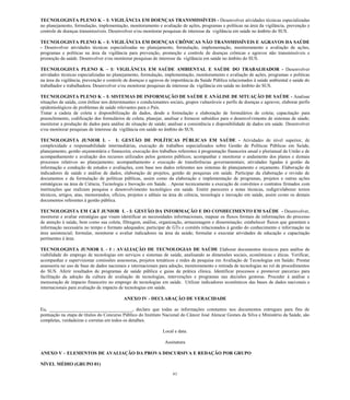 61 
TECNOLOGISTA PLENO K – I: VIGILÂNCIA EM DOENÇAS TRANSMISSÍVEIS - Desenvolver atividades técnicas especializadas no planejamento, formulação, implementação, monitoramento e avaliação de ações, programas e políticas na área da vigilância, prevenção e controle de doenças transmissíveis. Desenvolver e/ou monitorar pesquisas de interesse da vigilância em saúde no âmbito do SUS. 
TECNOLOGISTA PLENO K – I: VIGILÂNCIA EM DOENÇAS CRÔNICAS NÃO TRANSMISSÍVEIS E AGRAVOS DA SAÚDE - Desenvolver atividades técnicas especializadas no planejamento, formulação, implementação, monitoramento e avaliação de ações, programas e políticas na área da vigilância para prevenção, promoção e controle de doenças crônicas e agravos não transmissíveis e promoção da saúde. Desenvolver e/ou monitorar pesquisas de interesse da vigilância em saúde no âmbito do SUS. 
TECNOLOGISTA PLENO K – I: VIGILÂNCIA EM SAÚDE AMBIENTAL E SAÚDE DO TRABALHADOR - Desenvolver atividades técnicas especializadas no planejamento, formulação, implementação, monitoramento e avaliação de ações, programas e políticas na área da vigilância, prevenção e controle de doenças e agravos de importância da Saúde Pública relacionados à saúde ambiental e saúde do trabalhador e trabalhadora. Desenvolver e/ou monitorar pesquisas de interesse da vigilância em saúde no âmbito do SUS. 
TECNOLOGISTA PLENO K – I: SISTEMAS DE INFORMAÇÃO DE SAÚDE E ANÁLISE DE SITUAÇÃO DE SAÚDE - Analisar situações de saúde, com ênfase nos determinantes e condicionantes sociais, grupos vulneráveis e perfis de doenças e agravos; elaborar perfis epidemiológicos de problemas de saúde relevantes para o País. 
Tratar a cadeia de coleta e disponibilização de dados, desde a formulação e elaboração de formulários de coleta; capacitação para preenchimento, codificação dos formulários de coleta; planejar, analisar e fornecer subsídios para o desenvolvimento de sistemas de sáude; monitorar a produção de dados para análise de situação de saúde; analisar a consistência e disponibilidade de dados em saúde. Desenvolver e/ou monitorar pesquisas de interesse da vigilância em saúde no âmbito do SUS. 
TECNOLOGISTA JUNIOR L - I: GESTÃO DE POLÍTICAS PÚBLICAS EM SAÚDE - Atividades de nível superior, de complexidade e responsabilidade intermediárias, execução de trabalhos especializados sobre Gestão de Políticas Públicas em Saúde, planejamento, gestão orçamentária e financeira; execução dos trabalhos referentes à programação financeira anual e plurianual da União e de acompanhamento e avaliação dos recursos utilizados pelos gestores públicos; acompanhar e monitorar o andamento dos planos e demais processos relativos ao planejamento; acompanhamento e execução de transferências governamentais; atividades ligadas à gestão da informação e condução de estudos e avaliações, com base nos dados referentes aos sistemas de planejamento e orçamento. Elaboração de indicadores de saúde e análise de dados, elaboração de projetos, gestão de pesquisas em saúde. Participar da elaboração e revisão de documentos e da formulação de políticas públicas, assim como da elaboração e implementação de programas, projetos e outras ações estratégicas na área de Ciência, Tecnologia e Inovação em Saúde. . Apoiar tecnicamente a execução de convênios e contratos firmados com instituições que realizam pesquisa e desenvolvimento tecnológico em saúde. Emitir pareceres e notas técnicas, redigir/elaborar textos técnicos, artigos, atas, memorandos, ofícios, projetos e editais na área de ciência, tecnologia e inovação em saúde, assim como os demais documentos referentes à gestão pública. 
TECNOLOGISTA EM C&T JUNIOR L - I: GESTÃO DA INFORMAÇÃO E DO CONHECIMENTO EM SAÚDE - Desenvolver, monitorar e avaliar estratégias que visam identificar as necessidades informacionais, mapear os fluxos formais de informações do processo de atenção à saúde, bem como sua coleta, filtragem, análise, organização, armazenagem e disseminação; estabelecer fluxos que garantam a informação necessária no tempo e formato adequados; participar de GTs e comitês relacionados à gestão do conhecimento e informação na área assistencial; formular, monitorar e avaliar indicadores na área da saúde; formular e executar atividades de educação e capacitação pertinentes à área. 
TECNOLOGISTA JUNIOR L - I : AVALIAÇÃO DE TECNOLOGIAS DE SAÚDE Elaborar documentos técnicos para análise de viabilidade do emprego de tecnologias em serviços e sistemas de saúde, analisando as dimensões sociais, econômicas e éticas. Verificar, acompanhar e supervisionar comissões assessoras, projetos temáticos e redes de pesquisa em Avaliação de Tecnologias em Saúde; Prestar assessoria no uso de base de dados nacionais e internacionais para adoção, monitoramento e retirada de tecnologias no rol de procedimentos do SUS. Aferir resultados de programas de saúde pública e guias de prática clínica. Identificar processos e promover parcerias para facilitação da adoção da cultura de avaliação de tecnologias, intervenções e programas nas decisões gestoras. Proceder á análise e mensuração de impacto financeiro no emprego de tecnologias em saúde. Utilizar indicadores econômicos das bases de dados nacionais e internacionais para avaliação de impacto de tecnologias em saúde. 
ANEXO IV - DECLARAÇÃO DE VERACIDADE 
Eu, ___________________________________, declaro que todas as informações constantes nos documentos entregues para fins de pontuação na etapa de títulos do Concurso Público do Instituto Nacional do Câncer José Alencar Gomes da Silva e Ministério da Saúde, são completas, verdadeiras e corretas em todos os detalhes. 
Local e data. 
Assinatura 
ANEXO V – ELEMENTOS DE AVALIAÇÃO DA PROVA DISCURSIVA E REDAÇÃO POR GRUPO 
NÍVEL MÉDIO (GRUPO 01)  
