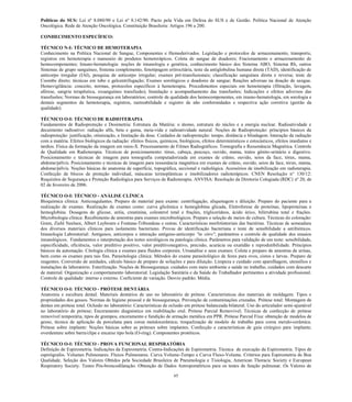 65 
Políticas do SUS: Lei nº 8.080/90 e Lei nº 8.142/90. Pacto pela Vida em Defesa do SUS e de Gestão. Política Nacional de Atenção Oncológica. Rede de Atenção Oncológica. Constituição Brasileira: Artigos 196 a 200. 
CONHECIMENTO ESPECÍFICO: 
TÉCNICO N-I: TÉCNICO DE HEMOTERAPIA 
Conhecimento na Política Nacional de Sangue, Componentes e Hemoderivados. Legislação e protocolos de armazenamento, transporte, registros em hemoterapia e manuseio de produtos hemoterápicos. Coleta de sangue de doadores; Fracionamento e armazenamento de hemocomponentes; Imuno-hematologia: noções de imunologia e genética, conhecimento básico dos Sistema ABO, Sistema Rh, outros Sistemas de grupo sanguíneo, Sistema complemento, fenotipagem eritrocitária, teste da antiglobulina humana direta (TAD), identificação de anticorpo irregular (IAI), pesquisa de anticorpo irregular; exames pré-transfusionais; classificação sanguínea direta e reversa; teste de Coombs direto; técnicas em tubo e gelcentrifugação; Exames sorológicos e doadores de sangue; Reações adversas na doação de sangue. Hemovigilância: conceito, normas, protocolos específicos à hemoterapia. Procedimentos especiais em hemoterapia (filtração, lavagem, aférese, sangria terapêutica, exsanguíneo transfusão); Instalação e acompanhamento das transfusões; Indicações e efeitos adversos das transfusões; Normas de biossegurança em laboratórios; controle de qualidade dos hemocomponentes, em imuno-hematologia, em sorologia e demais segmentos da hemoterapia, registros, rastreabilidade e registro de não conformidades e respectiva ação corretiva (gestão da qualidade). 
TÉCNICO O-I: TÉCNICO DE RADIOTERAPIA 
Fundamentos de Radioproteção e Dosimetria: Estrutura da Matéria: o átomo, estrutura do núcleo e a energia nuclear. Radioatividade e decaimento radioativo: radiação alfa, beta e gama, meia-vida e radioatividade natural. Noções de Radioproteção: príncipios básicos da radioproteção: justificação, otimização, e limitação da dose. Cuidados de radioproteção: tempo, distância e blindagem. Interação da radiação com a matéria. Efeitos biológicos da radiação: efeitos físicos, químicos, biológicos, efeitos determinísticos e estocásticos, efeitos imediatos e tardios. Física da formação da imagem em raios-X. Processamento de Filmes Radiográficos. Tomografia e Ressonância Magnética. Controle de Qualidade em Radioterapia. Técnicas de posicionamento: tórax, cabeça, pescoço, ouvido, mama, tratos gênito-urinário e digestivo. Posicionamento e técnicas de imagem para tomografia computadorizada em exames de crânio, ouvido, seios da face, tórax, mama, abdome/pélvis. Posicionamento e técnicas de imagem para ressonância magnética em exames de crânio, ouvido, seios da face, tórax, mama, abdome/pélvis. Noções básicas de anatomia de superfície, topográfica, seccional e radiológica. Acessórios de imobilização em radioterapia. Confecção de blocos de proteção individual, máscaras termoplásticas e imobilizadores radioterápicos. CNEN Resolução n° 130/12: Requisitos de Segurança e Proteção Radiológica para Serviços de Radioterapia. ANVISA: Resolução da Diretoria Colegiada (RDC) nº 20, de 02 de fevereiro de 2006. 
TÉCNICO O-I: TÉCNICO - ANÁLISE CLÍNICA 
Bioquímica clínica: Anticoagulantes. Preparo de material para exame: centrifugação, aliquotagem e diluição. Preparo do paciente para a realização de exames. Realização de exames como: curva glicêmica e hemoglobina glicada, Eletroforese de proteínas, lipoproteínas e hemoglobina. Dosagens de glicose, uréia, creatinina, colesterol total e frações, triglicerídeos, ácido úrico, bilirrubina total e frações. Microbiologia clínica: Recebimento de amostras para exames microbiológicos. Preparo e seleção de meios de cultura. Técnicas de coloração: Gram, Ziehl Neelsen, Albert Laybourn e Fontana-Tribondeau e outras. Características morfotintoriais das bactérias. Técnicas de semeadura dos diversos materiais clínicos para isolamento bacteriano. Provas de identificação bacteriana e teste de sensibilidade a antibióticos. Imunologia Laboratorial: Antígenos, anticorpos e interação antígeno-anticorpo "in vitro", parâmetros e controle de qualidade dos ensaios imunológicos. Fundamentos e interpretação dos testes sorológicos na patologia clínica. Parâmetros para validação de um teste: sensibilidade, especificidade, eficiência, valor preditivo positivo, valor preditivonegativo, precisão, acurácia ou exatidão e reprodutibilidade. Principios básicos da automação. Citologia clínica e exames para fluidos corporais. Uroanálise e seus exames: Coleta e preparo de amostras de urinas, bem como os exames para tais fins. Parasitologia clínica: Métodos do exame parasitológico de fezes para ovos, cistos e larvas. Preparo de reagentes. Conversão de unidades, cálculo básico de preparo de soluções e para diluição. Limpeza e cuidado com aparelhagem, utensílios e instalações de laboratório. Esterilização. Noções de Biossegurança: cuidados com meio ambiente e saúde no trabalho, cuidados com descarte de material. Organização e comportamento laboratorial. Legislação Sanitária e da Saúde do Trabalhador pertinentes a atividade profissional. Controle de qualidade: interno e externo. Coeficiente de variação. Desvio padrão. Média. 
TÉCNICO O-I: TÉCNICO - PRÓTESE DENTÁRIA 
Anatomia e escultura dental. Materiais dentários de uso no laboratório de prótese. Características dos materiais de moldagem. Tipos e propriedades dos gessos. Normas de higiene pessoal e de biossegurança. Prevenção de contaminações cruzadas. Prótese total: Montagem de dentes em prótese total. Oclusão no laboratório: Características de oclusão em prótese balanceada bilateral. Uso do articulador semi-ajustável no laboratório de prótese; Enceramento diagnóstico em reabilitação oral. Prótese Parcial Removível; Técnicas de confecção de prótese removível temporária, tipos de grampos, enceramento e fundição de armação metálica em PPR. Prótese Parcial Fixa: obtenção de modelos de gesso, técnica de aplicação da porcelana para coroa metalocerâmica; troquelização de modelo de trabalho para coroa metalo-cerâmica. Prótese sobre implante: Noções básicas sobre as próteses sobre implantes. Confecção e características de guia cirúrgico para implante; overdenture sobre barra/clipe e encaixe tipo bola (O-ring). Componentes protéticos. 
TÉCNICO O-I: TÉCNICO - PROVA FUNCIONAL RESPIRATÓRIA 
Definição de Espirometria. Indicações da Espirometria. Contra-Indicações de Espirometria. Técnica de execução da Espirometria. Tipos de espirógrafos. Volumes Pulmonares. Fluxos Pulmonares. Curva Volume-Tempo e Curva Fluxo-Volume. Critérios para Espirometria de Boa Qualidade. Seleção dos Valores Obtidos pela Sociedade Brasileira de Pneumologia e Tisiologia, American Thoracic Society e European Respiratory Society. Testes Pós-broncodilatação. Obtenção de Dados Antropométricos para os testes de função pulmonar. Os Valores de  