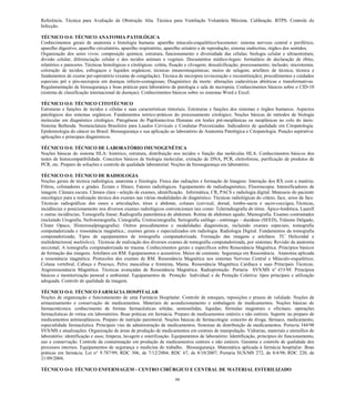 66 
Referência. Técnica para Avaliação de Obstrução Alta. Técnica para Ventilação Voluntária Máxima. Calibração. BTPS. Controle de Infecção. 
TÉCNICO O-I: TÉCNICO ANATOMIA PATOLÓGICA Conhecimentos gerais de anatomia e histologia humana: aparelho músculo-esquelético/locomotor; sistema nervoso central e periférico, aparelho digestivo, aparelho circulatório, aparelho respiratório, aparelho urinário e de reprodução, sistema endócrino, órgãos dos sentidos. Organização dos seres vivos: composição química; estrutura, funcionamento e diversidade das células; biologia celular e ultraestrutura; divisão celular; diferenciação celular e dos tecidos animais e vegetais. Documentos médico-legais: formulário de declaração de óbito, relatórios e pareceres. Técnicas histológicas e citológicas: coleta, fixação e clivagem; descalcificação; processamento; inclusão; microtomia; coloração de tecidos, esfregaços e líquidos orgânicos; técnicas imunoistoquímicas; meios de selagem; artefatos de técnica; técnica e fundamentos de exame per-operatório (exame de congelação). Técnica de necropsia (evisceração e reconstituição); procedimentos e cuidados especiais pré e pós-necropsia em doenças infecto-contagiosas; Diagnóstico da morte: alterações cadavéricas abióticas e transformativas. Regulamentação de biossegurança e boas práticas para laboratório de patologia e sala de necropsia; Conhecimentos básicos sobre o CID-10 (sistema de classificação internacional de doenças). Conhecimentos básicos sobre os sistemas Word e Excel. 
TÉCNICO O-I: TÉCNICO CITOTÉCNICO 
Estruturas e funções de tecidos e células e suas características tintoriais. Estruturas e funções dos sistemas e órgãos humanos. Aspectos patológicos dos sistemas orgânicos. Fundamentos teórico-práticos do processamento citológico. Noções básicas de métodos de biologia molecular em diagnóstico citológico. Patogênese do Papilomavírus Humano em lesões pré-neoplásicas ou neoplásicas no colo do útero. Sistema Bethesda. Nomenclatura Brasileira para Laudos Cervicais e Condutas Preconizadas. Indicadores de qualidade em Citopatologia. Epidemiologia do câncer no Brasil. Biossegurança e sua aplicação ao laboratório de Anatomia Patológica e Citopatologia. Punção aspirativa: aplicações e principais diagnósticos. 
TÉCNICO O-I: TÉCNICO DE LABORATÓRIO IMUNOGENÉTICA 
Noções básicas do sistema HLA: histórico, estrutura, distribuição nos tecidos e função das moléculas HLA. Conhecimentos básicos dos testes de histocompatibilidade. Conceitos básicos de biologia molecular, extração de DNA, PCR, eletroforese, purificação de produtos de PCR, etc. Preparo de soluções e controle de qualidade laboratorial. Noções de biossegurança em laboratório. TÉCNICO O-I: TÉCNICO DE RADIOLOGIA Noções gerais de técnica radiológica, anatomia e fisiologia. Física das radiações e formação de Imagens. Interação dos RX com a matéria; Filtros, colimadores e grades. Écrans e filmes; Fatores radiológicos. Equipamento de radiodiagnóstico, Fluoroscopia. Intensificadores de imagem. Câmara escura. Câmara clara - seleção de exames, identificação. Informática, CR, PACS e radiologia digital. Manuseio do paciente oncológico para a realização técnica dos exames nas várias modalidades de diagnóstico. Técnicas radiológicas do crânio, face, seios da face. Técnicas radiográficas dos ossos e articulações, tórax e abdome, colunas (cervical, dorsal, lombo-sacra e sacro-coccígea; Técnicas, incidências e posicionamento nos diversos exames radiológicos convencionais tais como: Telerradiografia do tórax. Ápico-lordótica, Laurell e outras incidências; Tomografia linear; Radiografia panorâmica do abdomen. Rotina de abdomen agudo; Mamografia. Exames contrastados (incluindo Urografia, Nefrotomografia, Cistografia, Uretrocistografia; Seriografia esôfago - estômago – duodeno (SEED), Trânsito Delgado, Clister Opaco, Histerossalpingografia). Outros procedimentos e modalidades diagnósticas, incluindo exames especiais, tomografia computadorizada e ressonância magnética.; exames gerais e especializados em radiologia. Radiologia Digital. Fundamentos da tomografia computadorizada; Tipos de equipamentos de tomografia computadorizada. Formação das imagens e artefatos. TC Helicoidal e multidetectores( multislice); Técnicas de realização dos diversos exames de tomografia computadorizada, por sistemas; Revisão da anatomia seccional; A tomografia computadorizada no trauma. Conhecimentos gerais e específicos sobre Ressonância Magnética. Princípios básicos de formação das imagens. Artefatos em RM. Equipamentos e acessórios. Meios de contraste. Segurança em Ressonância. Anatomia aplicada a ressonância magnética. Protocolos dos exames de RM. Ressonância Magnética nos sistemas Nervoso Central e Músculo-esquelético, Coluna vertebral, Cabeça e Pescoço, Pelve masculina e feminina, Mama. Ressonância Magnética Cardíaca e suas Principais Técnicas. Angioressonância Magnética. Técnicas avançadas de Ressonância Magnética. Radioproteção. Portaria SVS/MS n° 453/98. Princípios básicos e monitorização pessoal e ambiental. Equipamentos de Proteção Individual e de Proteção Coletiva: tipos principais e utilização adequada. Controle de qualidade da imagem. 
TÉCNICO O-I: TÉCNICO FARMÁCIA HOSPITALAR 
Noções de organização e funcionamento de uma Farmácia Hospitalar. Controle de estoques, reposições e prazos de validade. Noções de armazenamento e conservação de medicamentos. Materiais de acondicionamento e embalagem de medicamentos. Noções básicas de farmacotécnica: conhecimento de formas farmacêuticas sólidas, semissólidas, líquidas; fórmulas magistrais e oficinais; operações farmacêuticas de rotina em laboratórios. Boas práticas em farmácia. Preparo de medicamentos estéreis e não estéreis. Suporte no preparo de medicamentos antineoplásicos. Preparo de nutrição parenteral. Noções básicas de farmacologia: conceito de droga, fármaco, medicamento, especialidade farmacêutica. Principais vias de administração de medicamentos. Sistemas de distribuição de medicamentos. Portaria 344/98 SVS/MS e atualizações. Organização de áreas de produção de medicamentos em centrais de manipulação. Vidrarias, materiais e utensílios de laboratório: identificação e usos; limpeza, lavagem e esterilização. Equipamentos de laboratório: Identificação, princípios de funcionamento, uso e conservação. Controle da contaminação em produção de medicamentos estéreis e não estéreis. Garantia e controle de qualidade dos processos internos. Equipamentos de segurança e medicina do trabalho. Biossegurança. Matemática aplicada à farmácia hospitalar. Boas práticas em farmácia. Lei n° 9.787/99; RDC 306, de 7/12/2004; RDC 67, de 8/10/2007; Portaria SUS/MS 272, de 8/4/98; RDC 220, de 21/09/2004. TÉCNICO O-I: TÉCNICO ENFERMAGEM - CENTRO CIRÚRGICO E CENTRAL DE MATERIAL ESTERILIZADO  