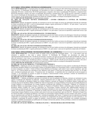 7 
2.2.7. CARGO – NÍVEL MÉDIO - TÉCNICO O-I (ENFERMAGEM) 
2.2.7.1. REMUNERAÇÃO: 1) vencimento básico do padrão inicial da classe de Técnico O-I: R$ 2.205,20 (dois mil duzentos e cinco reais vinte centavos); 2) Gratificação de Qualificação em decorrência cursos qualificação, com carga horária mínima 40 horas, totalizando 180 (cento e oitenta) horas: R$ 452,00 quatrocentos cinquenta dois reais); ou totalizando 250 (duzentos e cinquenta) horas: R$ 881,00 (oitocentos e oitenta um reais); ou totalizando 360 trezentos sessenta) horas: 1.762,00 mil setecentos e sessenta dois reais);3) Gratificação de Desempenho por Atividade Ciência e Tecnologia – GDACT de R$ 660,80 (seiscentos e sessenta reais oitenta centavos), de 80 (oitenta) pontos atribuídos em função dos resultados obtidos na avaliação desempenho Institucional. 
2.2.7.2. JORNADA DE TRABALHO: 40 (quarenta) horas semanais. 
DA ÁREA DE ATUAÇÃO: TÉCNICO ENFERMAGEM - CENTRO CIRÚRGICO E CENTRAL DE MATERIAL ESTERILIZADO 
REQUISITO: Diploma, devidamente registrado, de conclusão de curso de nível médio em técnico de enfermagem fornecido por instituição de ensino reconhecida pelo MEC e curso de instrumentação cirúrgica, registro profissional no COREN e ter, pelo menos 1 (um) ano de experiência comprovada na área a que concorre. 
DA ÁREA DE ATUAÇÃO: TÉCNICO ENFERMAGEM - CTI ADULTO 
REQUISITO: Diploma, devidamente registrado, de conclusão de curso de nível médio em técnico de enfermagem, fornecido por instituição de ensino reconhecida pelo MEC e registro profissional no COREN e ter, pelo menos 1 (um) ano de experiência comprovada na área a que concorre 
DA ÁREA DE ATUAÇÃO: TÉCNICO ENFERMAGEM - CTI PEDIÁTRICO 
REQUISITO: Diploma, devidamente registrado, de conclusão de curso de nível médio em técnico de enfermagem, fornecido por instituição de ensino reconhecida pelo MEC e registro profissional no COREN e ter, pelo menos 1 (um) ano de experiência comprovada em Terapia Intensiva Pediátrica. 
DA ÁREA DE ATUAÇÃO: TÉCNICO ENFERMAGEM ONCOLOGIA 
REQUISITO: Diploma, devidamente registrado, de conclusão de curso de nível médio em técnico de enfermagem, fornecido por instituição de ensino reconhecida pelo MEC e registro profissional no COREN e ter, pelo menos 1 (um) ano de experiência comprovada na área a que concorre. 
DA ÁREA DE ATUAÇÃO: TÉCNICO ENFERMAGEM PEDIATRIA 
REQUISITO: Diploma, devidamente registrado, de conclusão de curso de nível médio em técnico de enfermagem, fornecido por instituição de ensino reconhecida pelo MEC e registro profissional no COREN e ter, pelo menos 1 (um) ano de experiência comprovada em Pediatria. 
2.2.8. CARGO – NÍVEL SUPERIOR - TECNOLOGISTA SÊNIOR - H - I (MEDICINA) 
2.2.8.1. REMUNERAÇÃO: 1) vencimento básico do padrão inicial da classe de Tecnologista Sênior - H - I: R$ 6.648,15 (seis mil seiscentos e quarenta e oito reais e quinze centavos); 2) Retribuição de Titulação em decorrência do título de Aperfeiçoamento/Especialização: R$ 1.391,00 (um mil trezentos e noventa e um reais) ou em decorrência do título de Mestrado: R$ 2.705,00 (dois mil setecentos e cinco reais) ou em decorrência do título de Doutorado: R$ 5.414,00 (cinco mil quatrocentos e quatorze reais); 3) Gratificação de Desempenho por Atividade de Ciência e Tecnologia – GDACT de R$ 1.693,60 (um mil seiscentos e noventa e três reais e sessenta centavos), de 80 (oitenta) pontos atribuídos em função dos resultados obtidos na avaliação de desempenho Institucional. 
2.2.8.2. JORNADA DE TRABALHO: 40 (quarenta) horas semanais. 
DA ÁREA DE ATUAÇÃO: MEDICINA - CANCEROLOGIA CIRÚRGICA 
REQUISITO: 1- Diploma de curso de nível superior em Medicina, realizado em instituição de ensino superior reconhecida pelo Ministério da Educação, Residência Médica em Cancerologia Cirúrgica ou Residência Médica em Cancerologia Clínica, e registro profissional no órgão de classe competente e ter ainda: 2- Título de Doutor na área Medicina em Oncologia e pelo menos 6 (seis ) anos de experiência após este título ou ter o Titulo de Mestre em Oncologia na área Medicina e pelo menos 11 (onze) anos de experiência após este título ou ter ainda, após conclusão da graduação pelo menos, 14 (quatorze) anos de experiência . A experiência deve ser comprovada na área de atuação ou correlata. 3- Ter participado em projetos ou grupos de pesquisa e desenvolvimento normas, protótipos, contratos de transferência de tecnologia, laudos e pareceres técnicos. 
DA ÁREA DE ATUAÇÃO: MEDICINA - CANCEROLOGIA CIRÚRGICA PEDIÁTRICA 
REQUISITO: 1 - Diploma, devidamente registrado, de conclusão de curso de graduação em Medicina, realizado em instituição de ensino superior reconhecida pelo Ministério da Educação. Registro profissional ativo no órgão de classe competente. Deve possuir, ainda; 2- Diploma ou Certificado de Residência Médica em Cirurgia Pediátrica, realizada em Programa de Residência Médica credenciado pela Comissão Nacional de Residência Médica (CNRM) OU Título de Especialista em Cirurgia Pediátrica fornecido pela Sociedade Brasileira de Cirurgia Pediátrica ou Especialização em Cirurgia Pediátrica reconhecida pelo Ministério da Educação. 3-Diploma ou Certificado de Residência Médica em Cancerologia Cirúrgica, realizada em Programa de Residência Médica credenciado pela Comissão Nacional de Residência Médica (CNRM) OU Título de Especialista em Cancerologia Cirúrgica fornecido pela AMB/Sociedade Brasileira de Cancerologia ou Especialização em Cirurgia Pediátrica Oncológica realizada em curso com duração de no mínimo 12 meses, contendo um mínimo de 1920 horas de treinamento; 4- Doutorado na Grande Área de Ciências da Saúde, em Programa de Medicina, com ênfase em Cancerologia Cirúrgica Pediátrica ou área correlata e pelo menos 6 (seis) anos de experiência após este título OU Mestrado na Grande Área de Ciências da Saúde, em Programa de Medicina, com ênfase em Cancerologia Cirúrgica Pediátrica ou área correlata e pelo menos 11 (onze) anos de experiência após este título OU ter ainda, após conclusão da graduação, pelo menos, 14 (quatorze) anos de experiência profissional comprovada em Cancerologia Cirúrgica Pediátrica, sem prejuízo do cumprimento dos pré-requisitos descritos nos itens anteriores; 5- Ter coordenado e participado de projetos ou grupos de pesquisa e desenvolvimento tecnológico contribuindo com resultados tecnológicos expressos em trabalhos documentados por publicações de circulação internacional, patentes, normas, protótipos, contratos de transferência de tecnologia, laudos e pareceres técnicos 
DA ÁREA DE ATUAÇÃO: MEDICINA - CIRURGIA PLÁSTICA – MICROCIRURGIA RECONSTRUTORA  