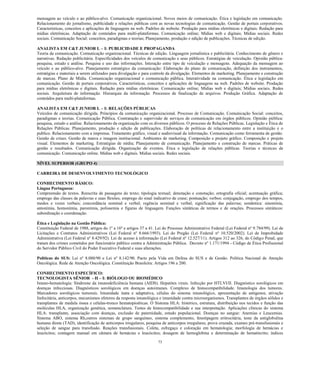 73 
mensagem ao veículo e ao público-alvo. Comunicação organizacional. Novos meios de comunicação. Ética e legislação em comunicação. Relacionamento do jornalismo, publicidade e relações públicas com as novas tecnologias de comunicação. Gestão de portais corporativos. Características, conceitos e aplicações de linguagens na web. Padrões de website. Produção para mídias eletrônicas e digitais. Redação para mídias eletrônicas. Adaptação de conteúdos para multi-plataformas. Comunicação online; Mídias web e digitais; Mídias sociais. Redes sociais. Comunicação Social: conceitos, paradigmas e teorias; Planejamento, produção e edição de publicações. Técnicas de edição. 
ANALISTA EM C&T JUNIOR L – I: PUBLICIDADE E PROPAGANDA 
Teoria da comunicação. Comunicação organizacional. Técnicas de edição. Linguagem jornalística e publicitária. Conhecimento de gênero e narrativas. Redação publicitária. Especificidades dos veículos de comunicação e seus públicos. Estratégias de veiculação. Opinião pública: pesquisa, estudo e análise. Pesquisa e uso das informações. Interação entre tipo de veiculação e mensagens. Adequação da mensagem ao veículo e ao público-alvo. Planejamento estratégico da comunicação: Elaboração do plano de comunicação, definição dos instrumentos, estratégias e materiais a serem utilizados para divulgação e para controle da divulgação. Elementos de marketing. Planejamento e construção de marcas. Plano de Mídia. Comunicação organizacional e comunicação pública. Interatividade na comunicação. Ética e legislação em comunicação. Gestão de portais corporativos. Características, conceitos e aplicações de linguagens na web. Padrões de website. Produção para mídias eletrônicas e digitais. Redação para mídias eletrônicas. Comunicação online; Mídias web e digitais; Mídias sociais. Redes sociais. Arquitetura de informação. Hierarquia da informação. Processos de finalização de arquivos. Produção Gráfica. Adaptação de conteúdos para multi-plataformas. 
ANALISTA EM C&T JUNIOR L – I: RELAÇÕES PÚBLICAS 
Veículos de comunicação dirigida. Princípios da comunicação organizacional. Processo de Comunicação. Comunicação Social: conceitos, paradigmas e teorias. Comunicação Pública. Contratação e supervisão de serviços de comunicação em órgãos públicos. Opinião pública: pesquisa, estudo e análise. Relacionamento da organização com os diversos públicos. O processo de Relações Públicas. Legislação e Ética de Relações Públicas. Planejamento, produção e edição de publicações. Elaboração de políticas de relacionamento entre a instituição e o publico. Relacionamento com a imprensa. Tratamento gráfico, visual e audiovisual da informação. Comunicação como ferramenta de gestão. Gestão de crises. Gestão de marca e imagem institucional. Ambientes de marketing. Composição e projeto gráfico. Composição e projeto visual. Elementos de marketing. Estratégias de mídia; Planejamento de comunicação. Planejamento e construção de marcas. Práticas de gestão e resultados. Comunicação dirigida. Organização de eventos. Ética e legislação de relações públicas. Teorias e técnicas de comunicação. Comunicação online. Mídias web e digitais. Mídias sociais. Redes sociais. 
NÍVEL SUPERIOR (GRUPO 4) 
CARREIRA DE DESENVOLVIMENTO TECNOLÓGICO 
CONHECIMENTO BÁSICO: 
Língua Portuguesa: 
Compreensão de textos. Reescrita de passagens do texto; tipologia textual; denotação e conotação; ortografia oficial; acentuação gráfica; emprego das classes de palavras e suas flexões; emprego do sinal indicativo de crase; pontuação; verbos: conjugação, emprego dos tempos, modos e vozes verbais; concordância nominal e verbal; regência nominal e verbal; significação das palavras; semântica: sinonímia, antonímia, homonímia, paronímia, polissemia e figuras de linguagem. Funções sintáticas de termos e de orações. Processos sintáticos: subordinação e coordenação. 
Ética e Legislação na Gestão Pública: 
Constituição Federal de 1988, artigos do 1º a 16º e artigos 37 a 41. Lei do Processo Administrativo Federal (Lei Federal nº 9.784/99). Lei de Licitações e Contratos Administrativos (Lei Federal nº 8.666/1993). Lei do Pregão (Lei Federal nº 10.520/2002). Lei de Improbidade Administrativa (Lei Federal nº 8.429/92). Lei de acesso à informação (Lei Federal nº 12.527/11). Artigos 312 ao 326, do Código Penal, que tratam dos crimes cometidos por funcionário público contra a Administração Pública. Decreto nº 1.171/1994 - Código de Ética Profissional do Servidor Público Civil do Poder Executivo Federal e suas alterações. 
Políticas do SUS: Lei nº 8.080/90 e Lei nº 8.142/90. Pacto pela Vida em Defesa do SUS e de Gestão. Política Nacional de Atenção Oncológica. Rede de Atenção Oncológica. Constituição Brasileira: Artigos 196 a 200. 
CONHECIMENTO ESPECÍFICO: 
TECNOLOGISTA SÊNIOR - H – I: BIÓLOGO OU BIOMÉDICO 
Imuno-hematologia: Síndrome da imunodeficiência humana (AIDS). Hepatites virais. Infecção por HTLVI/II. Diagnóstico sorológicos em doenças infecciosas. Diagnósticos sorológicos em doenças autoimunes. Complexo de histocompatibilidade. Imunologia dos tumores. Marcadores sorológicos tumorais. Imunidade inata e adaptativa, células do sistema imunológico, apresentação de antígenos, ativação linfocitária, anticorpos, mecanismos efetores da resposta imunológica e imunidade contra microorganismos. Transplantes de órgãos sólidos e transplantes de medula óssea e células-tronco hematopioéticas. O Sistema HLA: histórico, estrutura, distribuição nos tecidos e função das moléculas HLA, organização genética, nomenclatura. Testes de histocompatibilidade e sua interpretação. Aplicações clínicas do sistema HLA: transplante, associação com doenças, exclusão de paternidade, estudo populacional. Doenças no sangue: Anemias e Leucemias. Sistema ABO, sistema Rh,outros sistemas de grupo sanguíneo, sistema complemento, fenotipagem eritrocitária, teste da antiglobulina humana direta (TAD), identificação de anticorpos irregulares, pesquisa de anticorpos irregulares, prova cruzada, exames pré-transfusionais e seleção de sangue para transfusão. Reações transfusionais. Coleta, esfregaço e coloração em hematologia; morfologia de hemácias e leucócitos; contagem manual em câmara de hemácias e leucócitos; dosagem de hemoglobina e determinação de hematócrito; índices  