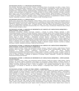 75 
TECNOLOGISTA PLENO - K - I: PSICOLOGIA EM ONCOLOGIA 
Psico-oncologia. Interconsulta: aspectos da teoria. Conceitos e procedimentos básicos de psicoterapia com adultos e crianças. Teoria e técnicas de grupo. Psicofarmacologia. Fundamentos e técnicas de exame psicológico e psicodiagnóstico. Noções sobre desenvolvimento psicológico e psicodinâmico, segundo as principais teorias. Psicopatologias. Processo saúde-doença. Atuação do psicólogo em equipes multiprofissionais: multiprofissionalidade, interdisciplinaridade e transdisciplinaridade. Concepções sobre grupos e instituições. Psicologia hospitalar: aspectos psicológicos da hospitalização. O trabalho psicológico em diversas unidades hospitalares (internação, ambulatório, pronto socorro e UTI). Entrevista psicológica no contexto hospitalar. Assistência domiciliar. Aspectos psicológicos e culturais da morte. Morte, cuidados paliativos e processo de luto. Estudo de caso. Cuidados ao paciente no fim da vida. Recursos psicossociais no trabalho com as famílias, seus membros e indivíduos. Abordagem sistêmica e estratégias de atendimento e acompanhamento às famílias no contexto hospitalar. Integralidade, acolhimento e cuidado. Ética e pesquisa em saúde. Metodologia de ensino. 
TECNOLOGISTA PLENO - K - I: SERVIÇO SOCIAL 
Questão social e Serviço Social: debate contemporâneo. Políticas Públicas e direitos sociais no Brasil. Políticas de Seguridade Social no Brasil. Instrumentalidade do Serviço Social. Atribuições privativas e competências do Assistente Social. Serviço Social e práticas educativas. Planejamento e pesquisa. Serviço Social e família. Projeto ético político profissional. Código de Ética Profissional do Assistente Social - 1993 /Lei de regulamentação da profissão. LOS - Lei Orgânica da Saúde - SUS. PNH- Política Nacional de Humanização. LOAS- Lei Orgânica da Assistência Social. PNI Política Nacional do Idoso. ECA - Estatuto da Criança e do adolescente. Problema do câncer no Brasil. Política da atenção oncológica no Brasil. 
TECNOLOGISTA JUNIOR - L-I: BIOLOGIA OU BIOMEDICINA OU FARMÁCIA OU FARMACOLOGIA BIOQUÍMICA – ESPECIALIDADE: ANÁLISES CLÍNICAS 
Procedimentos pré-analíticos: obtenção; conservação; transporte e manuseio de amostras biológicas destinadas à análise. Instrumentação/automação. Sistemas de informação laboratorial. Controle de qualidade. Química clínica: avaliação laboratorial de órgãos e sistemas. Análise laboratorial de Líquidos corporais. Hematológia (Hemostasia, Coagulação, Anemias e Hemopatias malignas). Imunologia básica e Laboratorial, incluindo imunoensaios e suas interpretações. Microbiologia básica e laboratorial: Isolamento e identificação de bactérias (meios de cultura, identificação e antibiograma); Colorações especiais e Interpretação de Resultados. Virologia laboratorial. Métodos parasitológicos e identificação microscópica; Diagnóstico molecular: princípios básicos e técnicas, diagnóstico de doenças infecciosas. Procedimentos analíticos aplicados às principais dosagens laboratoriais: Exames bioquímicos; Urinálise; Higiene e Boas Práticas no Laboratório clínico e de pesquisa: Biossegurança; Riscos gerais; Descarte de substâncias químicas e biológicas. Princípios de lavagem e esterilização de material. Vidrarias e equipamentos utilizados no laboratório: pesagem; volumetria; conversões de unidades; abreviaturas e símbolos. Atribuições Profissionais e Noções de Ética Profissional. 
TECNOLOGISTA JUNIOR - L-I: BIOLOGIA OU BIOMEDICINA OU FARMÁCIA OU FARMACOLOGIA BIOQUÍMICA – ESPECIALIDADE: ANATOMIA PATOLÓGICA E BIOBANCOS 
Estruturas e funções de tecidos e células suas características tintoriais. Estruturas funções dos sistemas e órgãos humanos. Processos patológicos básicos dos tecidos. Fundamentos de métodos estudo em patologia (exames anatomopatológicos, necropsia, imuno- histoquímica e biologia molecular). Fundamentos teórico-práticos do preparo de material histológico (fixação/processamento/inclusão/microtomia/coloração) e citológico preparo de líquidos coloração). Preparo soluções fixadoras de material biológico. Fundamentos teórico-práticos de técnicas histoquímica e imuno-histoquímica. Organização, qualidade e segurança de serviços de Anatomia Patológica. Codificação diagnósticos patologia cirúrgica, citopatologia e necropsia pela Classificação Internacional de Doenças para Oncologia. 
TECNOLOGISTA JUNIOR - L-I: BIOLOGIA OU BIOMEDICINA OU FARMACOLOGIA BIOQUÍMICA – ESPECIALIDADE: CITOTECNOLOGIA 
Estruturas e funções de tecidos e células e suas características tintoriais. Estruturas e funções dos sistemas e órgãos humanos. Aspectos patológicos dos sistemas orgânicos. Fundamentos teórico-práticos do processamento citológico. Métodos de biologia molecular em diagnóstico citológico. Virologia do Papilomavírus Humano (HPV). Sistema Bethesda. Nomenclatura Brasileira para Laudos Cervicais e Condutas Preconizadas. Monitoramento Interno e Externo da Qualidade e seus indicadores. Epidemiologia do câncer no Brasil. Biossegurança e sua aplicação ao laboratório de Anatomia Patológica e Citopatologia. Punção aspirativa: aplicações e principais diagnósticos. 
TECNOLOGISTA JUNIOR - L-I: FÍSICA OU FÍSICA MÉDICA – RADIOTERAPIA Fundamentos de física atômica e nuclear, interação da radiação com a matéria, efeitos biológicos das radiações, grandezas radiológicas e unidades empregadas em proteção radiológica e dosimetria. Radiobiologia: efeito oxigênio; modificadores químicos e farmacológicos; radiossensibilidade no ciclo celular; taxa de dose. Cinética: tumoral, celular e residual. Efeitos: agudos e tardios; no embrião e no feto; e em tecidos. Detectores de radiação: detectores a gás, filmes radiológicos e radiocrômicos, dosímetro termoluminescente, dosímetros semicondutores, dosímetros químicos e calorímetros. Equipamentos de ortovoltagem, unidades de cobalto-60 e aceleradores lineares. Testes de aceite e controle de qualidade em aparelhos de cobalto-60 de aceleradores lineares: testes mecânicos, elétricos e dosimétricos. Especificação da dose absorvida; determinação da energia do feixe; formalismo da determinação da dose absorvida; fatores de correção. Planejamento de tratamento. Simulação e aquisição de dados do paciente. Aspectos físicos de feixes de fótons. Conceitos básicos: FAC; BSF; PDP; TAR; SAR; TPR; TMR. Terapia com campos estacionários e móveis: campo direto; campos paralelos e opostos; múltiplos campos; rotatório; arcoterapia. Correções de falta de tecido e heterogeneidades. Campos irregulares. Técnicas especiais: irradiação de meio corpo e de corpo inteiro, irradiação total de pele. Aspectos clínicos no tratamento com feixes de fótons. Aspectos físicos e clínicos no  