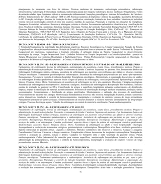 76 
planejamento do tratamento com feixe de elétrons. Técnicas modernas de tratamento: radiocirurgia estereotáxica, radioterapia intraoperatória, radioterapia de intensidade modulada, radioterapia guiada por imagem, radioterapia de arco modulado. Braquiterapia. Fontes de radiação seladas: tipos. Implantes: cálculo e reconstrução tridimensional. Inserções ginecológicas: sistemas de Manchester, de Fletcher e de Paris. Sistema remoto de "After Loading": HDR e LDR. Técnicas modernas de implantes. Controle de qualidade e dosimetria de fontes de Ir-192. Proteção radiológica. Sistemas de limitação de dose: justificativa; otimização; limitação de dose individual. Monitoração individual externa: tipos de monitoração; controle de dose dos usuários; medidas de segurança. Preparação e resposta para situações de emergência. Transporte de materiais radioativos. Barreiras e blindagens: critérios e cálculos. Levantamento radiométrico: identificação e classificação das áreas. Noções de medicina. Anatomia e fisiologia humana. Oncologia. Normas da Comissão Nacional de Energia Nuclear: CNEN-NN 3.01: Diretrizes Básicas de Proteção Radiológica; CNEN-NN 3.02: Serviços de Proteção Radiológica, 1988; CNEN-NE 5.01: Transporte de Materiais Radioativos, 1988; CNEN-NN 6.01 Requisitos para o Registro de Pessoas Físicas para o preparo, Uso e Manuseio de Fontes Radioativas; CNEN-NN 6.02 (Resolução 166/14): Licenciamento de Instalações Radiativas; CNEN-NN 7.01 (Resolução 146/13): Certificação da Qualificação de Supervisores de Proteção Radiológica; Resolução 130/12: Requisitos de Segurança e Proteção Radiológica para Serviços de Radioterapia; 15- ANVISA: Resolução da Diretoria Colegiada (RDC) nº 20, de 02 de fevereiro de 2006. 
TECNOLOGISTA JUNIOR - L-I: TERAPIA OCUPACIONAL 
O Terapeuta Ocupacional na reabilitação das deficiências cognitivas. Recursos Tecnológicos na Terapia Ocupacional. Atuação da Terapia Ocupacional nas alterações sensório-motoras. Relação da Terapia Ocupacional com os sistemas de saúde. Pratica Profissional do Terapeuta Ocupacional em neurologia, reumatologia e traumato ortopedia. A aplicação pratica da Terapia Ocupacional no desenvolvimento neurológico da criança. Terapia Ocupacional Geral. Cuidados Paliativos na Terapia Ocupacional e na Interdisciplinaridade. Atuação da Terapia Ocupacional nos Contextos Hospitalares e Reabilitação Física. Prática Profissional do Terapeuta Ocupacional em Oncologia. A Importância do Brincar na Terapia Ocupacional. A Criança, o Adolescente e o Idoso. 
TECNOLOGISTA PLENO - K – I: ENFERMAGEM - CENTRO CIRÚRGICO E CENTRAL DE MATERIAL ESTERILIZADO 
Fundamentos de enfermagem: teorias de enfermagem, sistematização da assistência, exame físico, procedimentos técnicos. Preparo e administração de medicações/soluções. Prevenção e tratamento de feridas. Curativos. Segurança do paciente. Dor. Instrumentos básicos de Enfermagem. Enfermagem médico-cirúrgica, assistência de enfermagem aos pacientes com problemas que afetam os diversos sistemas. Doenças oncológicas. Tratamentos quimioterápicos e radioterápicos. Assistência de enfermagem aos pacientes no pré, trans e pós-operatório. Biossegurança. Prevenção e controle de infecção hospitalar. Emergências oncológicas. Administração e organização dos serviços de saúde e em enfermagem. Conduta profissional: aspectos éticos e legais da prática de enfermagem, exercício profissional. Epidemiologia: conceitos básicos. Pesquisa clínica. Morte. Sistematização da assistência de enfermagem no pré e pós-operatório. Oncologia. Cirurgias oncológicas. Assistência de enfermagem no transoperatório. Anestesia e analgesia. Assistência de enfermagem na Recuperação Pós-Anestésica. Índices e escalas de avaliação do paciente na RPA. Classificação de artigos e superfícies hospitalares aplicando conhecimentos de desinfecção, limpeza, preparo e esterilização de material; acondicionamento. Processos de esterilização de artigos médicos hospitalares, definição, tipos e recomendações. Armazenamento e distribuição de artigos esterilizados. Monitoramento e validação dos processos de esterilização. Posicionamento do paciente para cirurgia. Monitorização hemodinâmica invasiva e não invasiva, manipulação de drenos, sondas e cateteres e outros dispositivos, instalação e controle de hemocomponentes, manipulação e avaliação de cateteres venosos de longa permanência. Planejamento estrutural do centro cirúrgico. Dimensionamento de recursos humanos e recursos materiais. Gerenciamento da programação cirúrgica. Processo de cirurgia segura. Trabalho de enfermagem em central de material e esterilização. Parada cardiorrespiratória. 
TECNOLOGISTA PLENO - K – I: ENFERMAGEM - CTI ADULTO 
Fundamentos de enfermagem: teorias de enfermagem, sistematização da assistência, exame físico, procedimentos técnicos. Preparo e administração de medicações/soluções. Prevenção e tratamento de feridas. Curativos. Segurança do paciente. Dor. Instrumentos básicos de Enfermagem. Enfermagem médico-cirúrgica, assistência de enfermagem aos pacientes com problemas que afetam os diversos sistemas. Doenças oncológicas. Tratamentos quimioterápicos e radioterápicos. Assistência de enfermagem aos pacientes no pré, trans e pós- operatório. Biossegurança. Prevenção e controle de infecção hospitalar. Emergências oncológicas. Administração e organização dos serviços de saúde e em enfermagem. Conduta profissional: aspectos éticos e legais da prática de enfermagem, exercício profissional. Epidemiologia: conceitos básicos. Pesquisa clínica. Morte. Assistência de enfermagem ao adulto e idoso hospitalizado. Oncologia. Acompanhando a evolução dos tratamentos cirúrgicos, quimioterápicos e radioterápicos. Desequilíbrio ácido base e avaliação gasométrica. Suporte nutricional no paciente crítico. Líquidos e eletrólitos. Métodos ventilatórios não invasivos e invasivos. Sedação e analgesia. Procedimentos Dialíticos. Fármacos e drogas vasoativas. Complicações clínicas decorrentes da terapêutica antineoplásica. Manipulação, controle e avaliação de cateteres, sondas e drenos. Cuidados no transporte intra e extra hospitalar do paciente crítico. Parada cardiorrespiratória. Coleta laboratorial de materiais para exames específicos, monitorização hemodinâmica invasiva e não invasiva, administração de antineoplásicos, instalação e controle de hemocomponentes, manipulação e avaliação de cateteres venosos de longa permanência e estomas. Mucosite. 
TECNOLOGISTA PLENO - K – I: ENFERMAGEM - CTI PEDIÁTRICO 
Fundamentos de enfermagem: teorias de enfermagem, sistematização da assistência, exame físico, procedimentos técnicos. Preparo e administração de medicações/soluções. Prevenção e tratamento de feridas. Curativos. Segurança do paciente. Dor. Instrumentos básicos de Enfermagem. Enfermagem médico-cirúrgica, assistência de enfermagem aos pacientes com problemas que afetam os diversos sistemas. Doenças oncológicas. Tratamentos quimioterápicos e radioterápicos. Assistência de enfermagem aos pacientes no pré, trans e pós- operatório. Biossegurança. Prevenção e controle de infecção hospitalar. Emergências oncológicas. Administração e organização dos serviços de saúde e em enfermagem. Conduta profissional: aspectos éticos e legais da prática de enfermagem, exercício profissional. Epidemiologia: conceitos básicos. Pesquisa clínica. Morte. Assistência de enfermagem à criança hospitalizada. Oncologia. .Acompanhando a evolução dos tratamentos cirúrgicos, quimioterápicos e radioterápicos. Desequilíbrio ácido base e avaliação gasométrica. Suporte  
