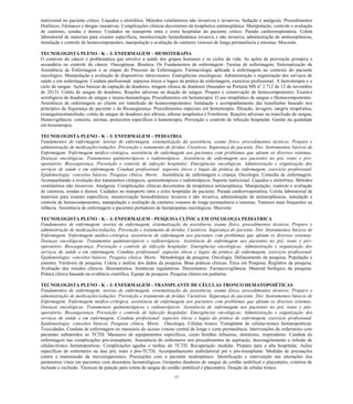 77 
nutricional no paciente crítico. Líquidos e eletrólitos. Métodos ventilatórios não invasivos e invasivos. Sedação e analgesia. Procedimentos Dialíticos. Fármacos e drogas vasoativas. Complicações clínicas decorrentes da terapêutica antineoplásica. Manipulação, controle e avaliação de cateteres, sondas e drenos. Cuidados no transporte intra e extra hospitalar do paciente crítico. Parada cardiorrespiratória. Coleta laboratorial de materiais para exames específicos, monitorização hemodinâmica invasiva e não invasiva, administração de antineoplásicos, instalação e controle de hemocomponentes, manipulação e avaliação de cateteres venosos de longa permanência e estomas. Mucosite. 
TECNOLOGISTA PLENO - K – I: ENFERMAGEM – HEMOTERAPIA 
O contexto do câncer e problemática que envolve a saúde dos grupos humanos e os ciclos de vida. As ações de prevenção primária e secundária no controle do câncer. Oncogênese. Bioética. Os Fundamentos de enfermagem: Teorias de enfermagem, Sistematização da Assistência de Enfermagem e as etapas do Processo de Enfermagem. Farmacologia aplicada à enfermagem no contexto do paciente oncológico. Manipulação e avaliação de dispositivos intravenosos. Emergências oncológicas. Administração e organização dos serviços de saúde e em enfermagem. Conduta profissional: aspectos éticos e legais da prática de enfermagem, exercício profissional. A hemoterapia e o ciclo de sangue. Ações básicas de captação de doadores, triagem clínica de doadores (baseados na Portaria MS nº 2.712 de 12 de novembro de 2013). Coleta de sangue de doadores. Reações adversas na doação de sangue. Preparo e conservação de hemocomponentes. Exames sorológicos de doadores de sangue e imuno-hematologia. Procedimentos em hemoterapia: O uso terapêutico de sangue e Hemocomponentes. Assistência de enfermagem ao cliente em transfusão de hemocomponentes: Instalação e acompanhamento das transfusões baseado nos princípios da Segurança do paciente e da Biossegurança. Procedimentos especiais em hemoterapia: filtração, lavagem, sangria terapêutica, exsanguíneotransfusão, coleta de sangue de doadores por aférese, aférese terapêutica e Fotoferese. Reações adversas na transfusão de sangue, Hemovigilância: conceito, normas, protocolos específicos à hemoterapia. Prevenção e controle de infecção hospitalar. Gestão da qualidade em hemoterapia. 
TECNOLOGISTA PLENO - K – I: ENFERMAGEM – PEDIATRIA 
Fundamentos de enfermagem: teorias de enfermagem, sistematização da assistência, exame físico, procedimentos técnicos. Preparo e administração de medicações/soluções. Prevenção e tratamento de feridas. Curativos. Segurança do paciente. Dor. Instrumentos básicos de Enfermagem. Enfermagem médico-cirúrgica, assistência de enfermagem aos pacientes com problemas que afetam os diversos sistemas. Doenças oncológicas. Tratamentos quimioterápicos e radioterápicos. Assistência de enfermagem aos pacientes no pré, trans e pós- operatório. Biossegurança. Prevenção e controle de infecção hospitalar. Emergências oncológicas. Administração e organização dos serviços de saúde e em enfermagem. Conduta profissional: aspectos éticos e legais da prática de enfermagem, exercício profissional. Epidemiologia: conceitos básicos. Pesquisa clínica. Morte. Assistência de enfermagem a criança. Oncologia. Consulta de enfermagem. Acompanhando a evolução dos tratamentos cirúrgicos, quimioterápicos e radioterápicos. Suporte nutricional. Líquidos e eletrólitos. Métodos ventilatórios não invasivos. Analgesia. Complicações clínicas decorrentes da terapêutica antineoplásica. Manipulação, controle e avaliação de cateteres, sondas e drenos. Cuidados no transporte intra e extra hospitalar do paciente. Parada cardiorrespiratória. Coleta laboratorial de materiais para exames específicos, monitorização hemodinâmica invasiva e não invasiva, administração de antineoplásicos, instalação e controle de hemocomponentes, manipulação e avaliação de cateteres venosos de longa permanência e estomas. Tumores mais frequentes na infância. Assistência de enfermagem a pacientes portadores de hematopatias oncológicas. Mucosite 
TECNOLOGISTA PLENO - K – I: ENFERMAGEM - PESQUISA CLÍNICA EM ONCOLOGIA PEDIÁTRICA 
Fundamentos de enfermagem: teorias de enfermagem, sistematização da assistência, exame físico, procedimentos técnicos. Preparo e administração de medicações/soluções. Prevenção e tratamento de feridas. Curativos. Segurança do paciente. Dor. Instrumentos básicos de Enfermagem. Enfermagem médico-cirúrgica, assistência de enfermagem aos pacientes com problemas que afetam os diversos sistemas. Doenças oncológicas. Tratamentos quimioterápicos e radioterápicos. Assistência de enfermagem aos pacientes no pré, trans e pós- operatório. Biossegurança. Prevenção e controle de infecção hospitalar. Emergências oncológicas. Administração e organização dos serviços de saúde e em enfermagem. Conduta profissional: aspectos éticos e legais da prática de enfermagem, exercício profissional. Epidemiologia: conceitos básicos. Pesquisa clínica. Morte. Metodologia da pesquisa. Oncologia. Delineamento da pesquisa. População e amostra. Variáveis de pesquisa. Coleta e análise dos dados da pesquisa. Boas práticas clínicas. Ética em Pesquisa. Registros da pesquisa. Avaliação dos estudos clínicos. Bioestatística. Instâncias regulatórias. Documentos. Farmacovigilância. Material biológico da pesquisa. Prática clínica baseada na evidência científica. Equipe de pesquisa. Pesquisa clínica em pediatria. 
TECNOLOGISTA PLENO - K – I: ENFERMAGEM - TRANSPLANTE DE CÉLULAS TRONCO HEMATOPOIÉTICAS 
Fundamentos de enfermagem: teorias de enfermagem, sistematização da assistência, exame físico, procedimentos técnicos. Preparo e administração de medicações/soluções. Prevenção e tratamento de feridas. Curativos. Segurança do paciente. Dor. Instrumentos básicos de Enfermagem. Enfermagem médico-cirúrgica, assistência de enfermagem aos pacientes com problemas que afetam os diversos sistemas. Doenças oncológicas. Tratamentos quimioterápicos e radioterápicos. Assistência de enfermagem aos pacientes no pré, trans e pós- operatório. Biossegurança. Prevenção e controle de infecção hospitalar. Emergências oncológicas. Administração e organização dos serviços de saúde e em enfermagem. Conduta profissional: aspectos éticos e legais da prática de enfermagem, exercício profissional. Epidemiologia: conceitos básicos. Pesquisa clínica. Morte. Oncologia. Células tronco. Transplante de células-tronco hematopoéticas. Toxicidades. Conduta de enfermagem no manuseio do acesso venoso central de longa e curta permanência. Intervenções do enfermeiro com pacientes submetidos ao TCTH. Manuseio de equipamentos específicos, como bombas infusoras, monitores, respiradores. Conduta de enfermagem nas complicações pós-transplante. Assistência do enfermeiro nos procedimentos de aspiração, descongelamento e infusão de células-tronco hematopoéticas. Complicações agudas e tardias do TCTH. Recuperação medular. Preparo para a alta hospitalar. Ações específicas do enfermeiro na fase pré, trans e pós-TCTH. Acompanhamento ambulatorial pré e pós-transplante. Medidas de precauções contra a transmissão de microorganismos. Precauções com o paciente neutropênico. Identificação e intervenção nas alterações dos parâmetros vitais em pacientes com desordens hematológicas. Gestantes doadoras de sangue de cordão umbilical e placentário, critérios de inclusão e exclusão. Técnicas de punção para coleta de sangue de cordão umbilical e placentário. Doação de células tronco.  
