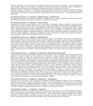 81 
neoplasias melanocíticas, nevos e melanoma; tumores epiteliais benignos; afecções epiteliais pré- malignas e tumores intraepidérmicos; tumores epiteliais malignos; leucemia, linfomas e pseudolinfomas; mastocitoses; histiocitoses; manifestações cutâneas paraneoplásicas e metástases cutâneas; fibromatoses; sarcoma de Kaposi). Alterações de pele do infante. Alterações de pele no idoso 
Dermatoses na gestante. Emergências em dermatologia. Cirurgia dermatológica. Emergências em cirurgia dermatológica. Dermatoses ocupacionais. Dermatoses relacionadas ao uso de drogas ilícitas. Manifestações cutâneas de doenças sistêmicas. Tratamento dermatológico pelas radiações (actinoterapia; laser; terapia fotodinâmica). Dermatoscopia. Interações medicamentosas e efeitos colaterais relevantes na dermatologia. 
TECNOLOGISTA PLENO - K – I: MEDICINA - DERMATOLOGIA – FOTOTERAPIA 
Dermatologia Geral. Cuidado de pacientes imunossuprimidos. Transplante autólogo e alogênico (aparentado e não-aparentado) de células hematopoéticas (medula óssea, sangue periférico e sangue de cordão umbilical). Fototerapia. 
TECNOLOGISTA PLENO - K – I: MEDICINA – HEMATOLOGIA 
Hematopoiese e fisiologia das células sanguíneas. Análise e interpretação de hemograma completo e mielograma. Estudo das anemias: anemia hemolítica; anemia de doença crônica; anemias carenciais; anemia microangiopática; hemoglobinopatias; mielodisplasia; anemia aplástica; anemia na insuficiência renal crônica; meta-hemoglobinemia. Diagnóstico e tratamento das: leucemias agudas (adulto e crianças); doenças mieloproliferativas crônicas; doenças linfoproliferativas crônicas; diretrizes terapêuticas e monitoramento na leucemia mielóide crônica; gamopatias monoclonais. Classificação, estadiamento e tratamento na doença de Hodgkin e nos linfomas não Hodgkin (adulto e crianças). Distúrbios das plaquetas. Coagulopatias hereditárias e adquiridas. Medicina transfusional: identificação e tratamento dos eventos adversos à transfusão. Indicações e complicações do transplante de células tronco alogeneico e autólogo. Febre no paciente neutropênico. Linfomas associados à AIDS. Complicações agudas e tardias dos quimioterápicos. 
TECNOLOGISTA PLENO - K – I: MEDICINA – HEMOTERAPIA 
Estratégias de captação de doadores. Seleção de candidatos à doação de sangue. Coleta de sangue. Fracionamento e armazenamento dos hemocomponentes. Aféreses: princípios básicos e aspectos práticos. Plaquetaférese, plasmaférese leucoférese, fotoférese. Imunologia dos glóbulos vermelhos: antígenos eritrocitários, anticorpos eritrocitários. Sistema de grupos sanguíneos: ABO, Rh, Kell, Duffy, Kidd, MNS, P e outros sistemas de grupo sanguíneo. Importância clínica de anticorpos antieritrocitários. Imunologia dos leucócitos e plaquetas. Testagem para doenças infecciosas: princípios básicos e aspectos práticos. Aloimunização plaquetária e refratariedade plaquetária. Abordagem hemoterápica nos pacientes aloimunizados. Transfusão de hemocomponentes. Suporte em pacientes oncológicos. Suporte hemoterápico no transplante de medula óssea. Transplante de células progenitoras hematopoiéticas. Transfusão em pacientes com distúrbios da coagulação. Reações transfusionais adversas, imediatas e tardias. Hemovigilância do paciente e do doador. Aspectos éticos-legais da transfusão de sangue. 
TECNOLOGISTA PLENO - K – I: MEDICINA - RADIOLOGIA - DIAGNÓSTICO POR IMAGEM 
Conhecimentos básicos sobre física das radiações e formação da imagem radiológica. Efeitos da radiação e meios de proteção. Equipamentos radiológicos e acessórios. Câmara escura e clara. Meios de contrastes (tipos e utilização específica). Técnicas radiográficas e demais Métodos de exploração por imagem nas principais doenças e síndromes nos sistemas: músculo-esquelético, respiratório, digestivo, cardiovascular, genitourinário, endócrino, sistema nervoso central, fígado e das vias biliares, mediastino, pelve feminina e masculina e da mama. Técnicas radiográficas e demais Métodos de exploração por imagem no diagnóstico das principais doenças e síndromes em pediatria. Conhecimentos gerais de anatomia radiográfica e nos demais Métodos de exploração por imagem. Conhecimentos sobre a organização de um serviço de Radiologia e Diagnóstico por Imagem, Radioproteção e Portaria SVS/MS n° 453/98. Abordagem do paciente oncológico de cabeça e pescoço, medicina interna e pediatria. Radiologia oncológica nas várias modalidades de diagnóstico por imagem, radiologia convencional, tomografia computadorizada, ultrassonografia e ressonância magnética com suas indicações. Doenças tumorais benignas e malignas em cabeça e pescoço em Radiologia, US, TC e RM e seus diagnósticos diferenciais. Doenças tumorais da infância e seus diagnósticos diferenciais em Radiologia, US, TC, RM. Doenças tumorais benignas e malignas em medicina interna e segmentos apendiculares e seus diagnósticos diferenciais com Radiologia, US, TC e RM. Complicações terapêuticas pós QT e pós RXT e suas formas de apresentação nas modalidades de Radiologia, US,TC e RM, em cabeça e pescoço, neuro. Medicina interna, Sistema Músculo-esquelético, Tórax, Abdome, Pelve Masculina e Feminina e pediatria. Doenças inflamatórias e infecciosas em pacientes imunocomprometidos e suas formas de apresentação em RX, US, TC e RM das doenças inflamatórias e infecciosas no paciente oncológico e ou operado, em cabeça e pescoço, tórax, neuro, abdome, pelve, mama, sistema músculo-esquelético e pediatria. 
TECNOLOGISTA PLENO - K – I: MEDICINA - RADIOLOGIA – MAMOGRAFIA 
Fatores de risco no Ca de mama. O valor do rastreamento mamográfico. Bi-RADS mamográfico e ecográfico. Técnicas de realização de mamografia, ultrassonografia e Ressonância Magnética nas mamas. Noções de Radioproteção e Portaria SVS/MS n° 453/98. Doenças benignas da mama: patologia e apresentação mamográfica, ecográfica e em Ressonância Magnética. Ca mamário: patologia e apresentação mamográfica, ecográfica e em Ressonância Magnética. Uso do Doppler na avaliação de nódulos mamários. Procedimentos invasivos: técnica e indicações. Indicações da ressonância magnética mamária. Complicações de procedimentos invasivos. 
TECNOLOGISTA JUNIOR - L – I: MEDICINA – UROLOGIA 
Aparelho Urinário: avaliação clínica da função renal. Importância clínica do exame simples de urina (EAS). Insuficiência renal aguda e crônica. Exame urológico e técnicas diagnósticas; hiperplasia prostática benigna e obstrução infravesical; bexiga neurogênica; infertilidade e função sexual masculina; infecções e inflamações do trato genital e urinário; litíase urinária; anomalias congênitas; trauma e tumores geniturinários; afecções cirúrgicas da suprarrenal; hipertensão renovascular; insuficiência renal e transplante; cirurgias do trato urinário e genital; uropatia obstrutiva; anatomia cirúrgica do trato urinário e genital. Cirurgia uroginecológica. Uroendoscopia.  