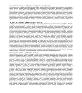 84 
TECNOLOGISTA JUNIOR - L-I: MEDICINA - ENDOCRINOLOGIA PEDIÁTRICA 
Neuroendocrinologia: Diagnóstico diferencial das massas selares; Tumores hipofisários funcionantes e não funcionantes; Hipopituitarismo; Diabetes insipidus; Síndrome da secreção inapropriada de ADH. Crescimento e desenvolvimento: Deficiência de GH; Investigação da criança com baixa estatura; Retardo puberal; Puberdade precoce; Criptorquidismo; Micropênis; Ginecomastia; Síndrome dos ovários policísticos; Amenorreia. Doenças da tireoide: Investigação e manuseio dos nódulos tireoidianos; Câncer de tireoide; Hipotireoidismo; Hipertireoidismo e tireotoxicose. Doenças das Adrenais: Manuseio dos incidentalomas; Carcinoma adrenocortical; Insuficiência adrenal; Feocromocitoma; Síndrome de Cushing; Hiperplasia adrenal congênita. Pâncreas endócrino: Diabetes mellitus: diagnóstico e classificação; Tratamento farmacológico do diabetes mellitus tipo 2; Tratamento do diabetes mellitus tipo 1; Complicações crônicas; Complicações agudas; Hipoglicemias; Dislipidemias; Obesidade. Doenças osteometabólicas: Hiperparatireoidismo primário e secundário; Hipoparatireoidismo e pseudohipoparatireoidismo; Osteoporose; Deficiência e insuficiência da vitamina D; Raquitismo e osteomalácia. Outros temas: Neoplasia endócrina múltipla; Emergências endócrinas; Princípios e aplicações de testes hormonais em endocrinologia; Distúrbios endócrinos na SIDA. 
TECNOLOGISTA JUNIOR - L-I: MEDICINA – INFECTOLOGIA Acidentes com material biológico. Agentes antimicrobianos, quimioterápicos antinfecciosos, agentes imunoterápicos, interferons . Avaliação imunológica. Coleta de material para diagnóstico de infecção. Complicação infecciosa no paciente queimado . Concepção e manutenção de sistemas de ventilação hospitalar e à prevenção de infecções nosocomiais pelo ar. Controle de infecções e prevenção em pacientes com transplante de células-tronco hematopoéticas. Controle de infecções associadas à hemodiálise. Custo-eficácia dos cuidados de saúde. Desenho de estudos para investigação de infecção hospitalar. Diagnóstico das infecções por biologia molecular. Doenças emergentes. Epidemiologia e controle das infecções. Endocardites. Epidemiologia clínica aplicada as doenças infecciosas. Epidemiologia e bioestatística no controle das infecções hospitalares. Epidemiologia das doenças infecciosas. Epidemiologia e prevenção de infecções nosocomiais associadas aos procedimentos: diagnósticos e terapêuticos. Epidemiologia e prevenção de infecções hospitalares causadas por patógenos específicos (Staphylococcus aureus; Staphylococcus coagulase-negativa; Streptococcus spp; Enterococcus spp; Enterobacteriaceae; Legionella; Clostridium difficile; Micobacterias não tuberculosa; Acinetobacter spp; Pseudomonas aeruginosa; Candida spp; Fungos filamentosos; vírus da gripe; Varicela-zoster; Herpes simplex vírus; Citomegalovírus). Fatores de virulência microbiana. Imunizações. Infecções Nosocomiais associadas com fisioterapia. Infecções Nosocomiais associadas com transfusão de sangue e seus derivados. Infecções hospitalares relacionadas com a utilização de dispositivos intravasculares. Infecção urinária Nosocomial, Infecção de sítio cirúrgico, Infecção nosocomial do tracto gastrointestinal. Infecções hospitalares em unidades de terapia intensiva. Infecções hospitalares em pacientes com doenças neoplásicas. Infecções hospitalares em transplantes de órgãos sólidos. Infecção Nosocomial da corrente sanguínea. Infecção Nosocomial do tracto gastrointestinal. Infecções em ortopedia e próteses. Infecções em pacientes imunossuprimidos. Investigação de surtos. Isolamento de pacientes com doenças transmissíveis. Lavagem das mãos e desinfecção. Mecanismos de resistência bacteriana aos agentes antimicrobianos. Mecanismo de transmissão das doenças infecciosas. Mecanismos imunes de defesa. Normas de biossegurança. NR32. Papel do laboratório de microbiologia e controle das infecções hospitalares. Pneumonia Nosocomial e associada à ventilação mecânica. Prevenção de infecções adquiridas por pacientes de unidades de saúde relacionados com a construção, renovação, demolição e sistemas de ventilação. Questões legais em epidemiologia e controle das infecções hospitalares. Riscos de infecção por endoscopia. Sepse. Testes de sensibilidade aos antimicrobianos. Vigilância das infecções Nosocomiais. Vigilância epidemiológica das doenças transmissíveis. 
TECNOLOGISTA JUNIOR - L-I: MEDICINA – INTENSIVA 
Cardiocirculatório: Insuficiência cardíaca. Abordagem do paciente com instabilidade hemodinâmica. Valvulopatias. Avaliação e tratamento das emergências hipertensivas. Doenças pericárdicas. Síndromes aórticas agudas. Parada cardiorrespiratória. Arritmias cardíacas. Síndromes coronarianas agudas: fisiopatologia, diagnóstico e tratamento, complicações e prognóstico. Embolia pulmonar: fisiopatologia, fatores de risco, diagnóstico e tratamento. Choque: fisiopatologia, diagnóstico diferencial e tratamento. Indicações de marcapasso transvenoso provisório e definitivo. Terapia anti-trombótica (antiagregantes plaquetários e anticoagulantes). Respiratório: Insuficiência respiratória aguda. Fisiopatologia e tratamento. Trocas gasosas pulmonares. Estado de mal asmático. Tromboembolismo pulmonar. DPOC agudizado. Estado de mal asmático. SARA (Síndrome de angústia respiratória aguda): fisiopatologia, diagnóstico e tratamento. Broncoaspiração. Suporte ventilatório mecânico invasivo e não invasivo: indicações, métodos e controle. Hipoventilação controlada e hipercapnia permissiva. Ventilação mecânica na Asma, SARA e DPOC. Monitorização da ventilação mecânica. Capnografia. Complicações da ventilação mecânica: barotrauma, volutrauma e pneumonia. Desmame do suporte ventilatório. Oxigenioterapia: indicações, métodos, controle e complicações. Afogamento. Embolia gordurosa. Infecções respiratórias. Infecção e Sepse: infecções bacterianas e fúngicas - profilaxia, diagnóstico e tratamento. 2 Infecções relacionadas a cateteres. Síndrome da resposta inflamatória sistêmica. Insuficiência de múltiplos órgãos e sistemas (IMOS/SDOM). Sepse: fisiopatologia, diagnóstico e tratamento. Antibioticoterapia em Medicina Intensiva. Endocardite bacteriana. Colite pseudomembranosa. Infecções hospitalares. Translocação bacteriana. Prevenção de infecções em terapia intensiva. Infecções em pacientes imunocomprometidos. Infecções do sistema nervoso central. Endocardite infecciosa. Infecções de corrente sanguínea. Infecção de trato urinário. Infecções abdominais. Sepse e choque séptico. Infecções de partes moles. Infecção no paciente imunossuprimido. Prevenção de infecção hospitalar. Síndromes hemorrágicas agudas infecciosas e não infecciosas. Tuberculose. Tétano. Neurológico: Comas em geral. Acidentes vasculares encefálicos. Trombolíticos. Hipertensão endocraniana. Medidas para controle da hipertensão intracraniana. Indicação e controle da hiperventilação. Polirradiculoneurites. Estado de mal epilético. Morte cerebral. Estado epiléptico. Doenças cerebrovasculares. Síndrome de Guillain-Barré. Miastenia Gravis. Hemorragia subaracnoide. Hemorragia intraparenquimatosa. Polineuropatia do paciente crítico. Taumatismo cranioencefálico. Gastro-Intestinal: Hemorragia digestiva alta e baixa. Insuficiência hepática. Abdome agudo. Pancreatite aguda; Colecistite aguda. Sangramento gastrointestinal. Abdome agudo. Isquemia mesentérica. Síndrome compartimental da cavidade abdominal. Avaliação e tratamento da insuficiência hepática. Doenças das vias biliares. Pancreatite aguda. Diarreia. Endócrino metabólico: coma hiperosmolar, hipoglicêmico e cetoacidose; crise tireotóxica; coma mixedematoso; insuficiência adrenal; Renal/metabólico: insuficiência renal aguda; métodos dialíticos; distúrbios hidroeletrolíticos e ácido-básicos,  