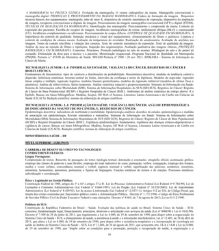 88 
A MAMOGRAFIA NA PRÁTICA CLÍNICA. Evolução da mamografia. O exame radiográfico mama. Mamografia convencional e mamografia digital. PRODUÇAO E PROCESSAMENTO DA IMAGEM MAMOGRÁFICA. Cadeia de formação da imagem. Requisitos técnicos básicos dos equipamentos: mamógrafo, tubo de raios X, dispositivo controle automático exposição, ampliação da imagem, receptores convencionais e digitais de imagem. Processamento da imagem mamográfica convencional (SFT) e digital (FFDM). TÉCNICAS DE REALIZAÇÃO DA MAMOGRAFIA. Identificação das mamografia. Posicionamento e compressão da mama. Controle de exposição dos pacientes. Escolha do receptor de imagem. Incidências mamográficas de rotina: médiolateral oblíqua (MLO) e craniocaudal (CC). Incidências complementares ou adicionais. Posicionamento de corpos difíceis. CONTROLE DE QUALIDADE EM MAMOGRAFIA. A importância do controle de qualidade. Inspeção mecânica e visual dos equipamentos. Armazenamento de filmes e químicos. Limpeza controle de condições da câmara escura. Avaliação temperatura do revelador. Realização sensitometria. artefatos nas imagens. Testes de contato tela-filme e vedação dos cassetes. Teste do controle automático de exposição. Teste qualidade da imagem. Análise da taxa de rejeição filmes e repetições. Inspeção dos negatoscópios. Avaliação qualitativa das imagens clínicas. PROTEÇÃO RADIOLÓGICA EM MAMOGRAFIA. Conceitos. Princípios. Proteção radiológica na sala de exames. Blindagem da e do painel comando. Diminuição da dose para o técnico e a paciente. Monitoração ocupacional. Programa Nacional de Qualidade em Mamografia (PNQM). Portaria n.º 453/98 do Ministério da Saúde. MS/GM nº 2898 / 28 nov 2013. SISMAMA - Sistema de Informação do Câncer de Mama. 
TECNOLOGISTA JUNIOR - L-I: INFORMAÇÃO EM SAÚDE, VIGILÂNCIA DO CÂNCER, REGISTROS DE CÂNCER E BIOESTATÍSTICA 
Fundamentos de bioestatística: tipos de variáveis e distribuições de probabilidade. Bioestatística descritiva: medidas de tendência central e dispersão. Inferência estatística: teorema central do limite, intervalos de confiança e testes de hipóteses. Modelos de regressão: regressão linear simples e múltipla, regressão logística, modelos lineares generalizados, modelos de regressão nultinível (modelos de efeitos fixos e aleatórios). Análise de sobrevivência. Séries temporais. Análise estatística espacial e geoprocessamento. Sistemas de Informação em Saúde: Sistema de Informações sobre Mortalidade (SIM), Sistema de Informações Hospitalares do SUS (SIH-SUS). Registros de Câncer: Registro de Câncer de Base Populacional (RCBP) e Registro Hospitalar de Câncer (RHC). Ambientes de análise estatística de código aberto: R e EpiInfo. Buscas em bases bibliográficas: Medline, Scopus, ISI Web of Science, Literatura Latino-Americana e do Caribe em Ciências da Saúde (LILACS). Redação científica: normas de elaboração de artigos científicos. 
TECNOLOGISTA JUNIOR - L-I: INFORMAÇÃO EM SAÚDE; VIGILÂNCIA DO CÂNCER; ANÁLISE EPIDEMIOLÓGICA DE INDICADORES DA MAGNITUDE DO CÂNCER; E, REGISTROS DE CÂNCER. 
Epidemiologia descritiva: indicadores de morbidade e mortalidade. Epidemiologia analítica: desenhos de estudos epidemiológicos e medidas de associação em epidemiologia. Revisão sistemática e metanálise. Sistemas de Informação em Saúde: Sistema de Informações sobre Mortalidade (SIM), Sistema de Informações Hospitalares do SUS (SIH-SUS). Registros de Câncer: Registro de Câncer de Base Populacional (RCBP) e Registro Hospitalar de Câncer (RHC). Vigilância epidemiológica: fundamentos, vigilância das doenças crônico-degenerativas e vigilância do câncer. Buscas em bases bibliográficas: Medline, Scopus, ISI Web of Science, Literatura Latino-Americana e do Caribe em Ciências da Saúde (LILACS). Redação científica: normas de elaboração de artigos científicos. 
MINISTÉRIO DA SAÚDE – DF 
NÍVEL SUPERIOR – (GRUPO 5) 
CARREIRA DE DESENVOLVIMENTO TECNOLÓGICO 
CONHECIMENTO BÁSICO: 
Língua Portuguesa: 
Compreensão de textos. Reescrita de passagens do texto; tipologia textual; denotação e conotação; ortografia oficial; acentuação gráfica; emprego das classes de palavras e suas flexões; emprego do sinal indicativo de crase; pontuação; verbos: conjugação, emprego dos tempos, modos e vozes verbais; concordância nominal e verbal; regência nominal e verbal; significação das palavras; semântica: sinonímia, antonímia, homonímia, paronímia, polissemia e figuras de linguagem. Funções sintáticas de termos e de orações. Processos sintáticos: subordinação e coordenação. 
Ética e Legislação na Gestão Pública: 
Constituição Federal de 1988, artigos do 1º a 16º e artigos 37 a 41. Lei do Processo Administrativo Federal (Lei Federal nº 9.784/99). Lei de Licitações e Contratos Administrativos (Lei Federal nº 8.666/1993). Lei do Pregão (Lei Federal nº 10.520/2002). Lei de Improbidade Administrativa (Lei Federal nº 8.429/92). Lei de acesso à informação (Lei Federal nº 12.527/11). Artigos 312 ao 326, do Código Penal, que tratam dos crimes cometidos por funcionário público contra a Administração Pública. Decreto nº 1.171/1994 - Código de Ética Profissional do Servidor Público Civil do Poder Executivo Federal e suas alterações. Decreto nº 8.065, de 7 de agosto de 2013; Lei no 8.112/1990. 
Políticas do SUS: 
Constituição da República Federativa do Brasil – Saúde. Evolução das políticas de saúde no Brasil. Sistema Único de Saúde – SUS: conceitos, fundamentação legal, financiamento, princípios, diretrizes e articulação com serviços de saúde (Lei nº 8080/90 e Lei nº 8142/90). Decreto nº 7.508 de 28 de junho de 2011, que regulamenta a Lei no 8.080, de 19 de setembro de 1990, para dispor sobre a organização do Sistema Único de Saúde - SUS, o planejamento da saúde, a assistência à saúde e a articulação interfederativa. Lei nº 12.401, de 28 de abril de 2011, que altera a Lei no 8.080, de 19 de setembro de 1990, para dispor sobre a assistência terapêutica e a incorporação de tecnologia em saúde no âmbito do Sistema Único de Saúde – SUS. Lei nº 12.466, de 24 de agosto de 2011, que acrescenta arts. 14-A e 14-B à Lei no 8.080, de 19 de setembro de 1990, que “dispõe sobre as condições para a promoção, proteção e recuperação da saúde, a organização e o  