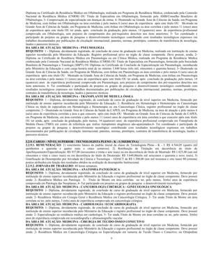 9 
Diploma ou Certificado de Residência Médica em Oftalmologia, realizada em Programa de Residência Médica, credenciado pela Comissão Nacional de Residência Médica (CNRM) OU Título de Especialista em Oftalmologia, fornecido pela AMB/Conselho Brasileiro de Oftalmologia; 3- Comprovação de especialização em doenças da retina; 4- Doutorado na Grande Área de Ciências da Saúde, em Programa de Medicina, com ênfase em Oftalmologia ou área correlata e pelo menos 6 (seis) anos de experiência após este título OU Mestrado na Grande Área de Ciências da Saúde, em Programa de Medicina, com ênfase em Oftalmologia ou área correlata e pelo menos 11 (onze) anos de experiência após este título OU ter ainda, após conclusão da graduação, pelo menos, 14 (quatorze) anos de experiência profissional comprovada em Oftalmologia, sem prejuízo do cumprimento dos pré-requisitos descritos nos itens anteriores; 5- Ter coordenado e participado de projetos ou grupos de pesquisa e desenvolvimento tecnológico contribuindo com resultados tecnológicos expressos em trabalhos documentados por publicações de circulação internacional, patentes, normas, protótipos, contratos de transferência de tecnologia, laudos e pareceres técnicos. 
DA ÁREA DE ATUAÇÃO: MEDICINA - PNEUMOLOGIA 
REQUISITO: 1 - Diploma, devidamente registrado, de conclusão de curso de graduação em Medicina, realizado em instituição de ensino superior reconhecida pelo Ministério da Educação. Registro profissional ativo no órgão de classe competente. Deve possuir, ainda; 2- Diploma ou Certificado de Residência Médica em Pneumologia ou em Clínica Médica, realizada em Programa de Residência Médica credenciado pela Comissão Nacional de Residência Médica (CNRM) OU Titulo de Especialista em Pneumologia, fornecido pela Sociedade Brasileira de Pneumologia e Tisiologia (SBPT) OU Diploma ou Certificado de Conclusão de Especialização em Pneumologia, reconhecida pelo Ministério da Educação e com carga horária total de no mínimo 3.840 horas (três mil, oitocentos e quarenta horas); 3- Doutorado na Grande Área de Ciências da Saúde, em Programa de Medicina, com ênfase em Pneumologia ou área correlata e pelo menos 6 (seis) anos de experiência após este título OU Mestrado na Grande Área de Ciências da Saúde, em Programa de Medicina, com ênfase em Pneumologia ou área correlata e pelo menos 11 (onze) anos de experiência após este título OU ter ainda, após conclusão da graduação, pelo menos, 14 (quatorze) anos de experiência profissional comprovada em Pneumologia, sem prejuízo do cumprimento dos pré-requisitos descritos nos itens anteriores; 4- Ter coordenado e participado de projetos ou grupos de pesquisa e desenvolvimento tecnológico contribuindo com resultados tecnológicos expressos em trabalhos documentados por publicações de circulação internacional, patentes, normas, protótipos, contratos de transferência de tecnologia, laudos e pareceres técnicos. 
DA ÁREA DE ATUAÇÃO: MEDICINA - TRANSPLANTE DE MEDULA ÓSSEA 
REQUISITO: 1 - Diploma, devidamente registrado, de conclusão de curso de graduação de nível superior em Medicina, fornecido por instituição de ensino superior reconhecida pelo Ministério da Educação; 2- Residência em Hematologia e Hemoterapia ou Cancerologia Clínica ou título de especialista em Hematologia e Hemoterapia ou em Cancerologia Clínica, registro profissional no órgão de classe competente; 3 - Doutorado na Grande Área de Ciências da Saúde da CAPES, em Programa de Medicina, na área de atuação e pelo menos 6 (seis) anos de experiência correlata a área a que concorre após este título OU Mestrado na Grande Área de Ciências da Saúde da CAPES, em Programa de Medicina, em área correlata e pelo menos 11 (onze) anos de experiência em área correlata a que concorre após este título OU ter ainda, após conclusão da graduação, pelo menos, 14 (quatorze) anos de experiência profissional comprovada em Transplante de Medula Óssea (TMO) em centro de referência que realize transplantes alogênicos não-aparentados;4- Ter coordenado e participado de projetos ou grupos de pesquisa e desenvolvimento tecnológico contribuindo com resultados tecnológicos expressos em trabalhos documentados por publicações de circulação internacional, patentes, normas, protótipos, contratos de transferência de tecnologia, laudos e pareceres técnicos. 
2.2.9. CARGO – NÍVEL SUPERIOR - TECNOLOGISTA PLENO - K - I (MEDICINA) 
2.2.9.1. REMUNERAÇÃO: 1) vencimento básico do padrão inicial da classe de Tecnologista Pleno - K - I: R$ 4.544,05 (quatro mil quinhentos e quarenta e quatro reais e cinco centavos); 2) Retribuição de Titulação em decorrência do título de Aperfeiçoamento/Especialização: R$ 937,00 (novecentos e trinta e sete reais) ou em decorrência do título de Mestrado: R$ 1.825,00 (um mil oitocentos e vinte e cinco reais) ou em decorrência do título de Doutorado: R$ 3.649,00(três mil seiscentos e quarenta e nove reais); 3) Gratificação de Desempenho por Atividade de Ciência e Tecnologia – GDACT de R$ 1.308,00 (um mil trezentos e oito reais) 80 (oitenta) pontos atribuídos em função dos resultados obtidos na avaliação de desempenho Institucional. 
2.2.9.2. JORNADA DE TRABALHO: 40 horas semanais. 
DA ÁREA DE ATUAÇÃO: MEDICINA – ANATOMIA PATOLÓGICA 
REQUISITO: 1- Diploma, devidamente registrado, de conclusão de curso de graduação de nível superior em Medicina, fornecido por instituição de ensino superior reconhecida pelo Ministério da Educação e registro profissional no órgão de classe competente. Deve possuir ainda: 2- Residência Médica em Patologia 3- Titulo de Mestre em área correlata ou ter, pelo menos, 3(três) anos de experiência comprovada em Patologia das Neoplasias; 4- Ter participado em projetos ou grupos de pesquisa e desenvolvimento tecnológico. 
DA ÁREA DE ATUAÇÃO: MEDICINA - CANCEROLOGIA CIRÚRGICA - GINECOLOGIA ONCOLÓGICA 
REQUISITO: 1- Diploma, devidamente registrado, de conclusão de curso de graduação de nível superior em Medicina, fornecido por instituição de ensino superior reconhecida pelo Ministério da Educação e registro profissional no órgão de classe competente. Deve possuir ainda: 2- Residência Médica em Cirurgia Geral e Residência Médica em Cancerologia Cirúrgica. 3- Ter ainda Titulo de Mestre em área correlata ou ter, pelo menos, 3 (três) anos de experiência comprovada em cancerologia cirúrgica. 
DA ÁREA DE ATUAÇÃO: MEDICINA - CARDIOLOGIA / ECOCARDIOGRAFIA 
REQUISITO: 1- Diploma, devidamente registrado, de conclusão de curso de graduação de nível superior em Medicina, fornecido por instituição de ensino superior reconhecida pelo Ministério da Educação e registro profissional no órgão de classe competente. Deve possuir ainda: 2- Especialização ou residência médica em cardiologia. 3- Ter ainda Titulo de Mestre em área correlata ou ter, pelo menos, 3(três) anos de experiência comprovada em ecocardiografia e ultrassonografia vascular. 
DA ÁREA DE ATUAÇÃO: MEDICINA - CIRURGIA DE TECIDO ÓSSEO CONECTIVO 
REQUISITO: 1- Diploma, devidamente registrado, de conclusão de curso de graduação de nível superior em Medicina, fornecido por instituição de ensino superior reconhecida pelo Ministério da Educação e registro profissional no órgão de classe competente. Deve possuir ainda: 2- Residência Médica em Cancerologia Cirúrgica ou Especialização em tumores de Tecido Ósseo e Conectivo; ou Ortopedista  