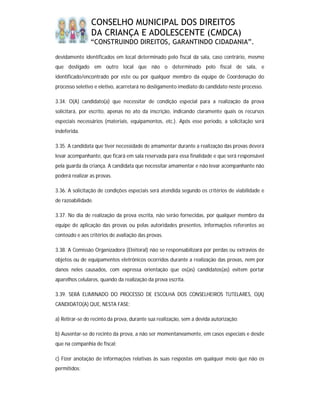CONSELHO MUNICIPAL DOS DIREITOS
                DA CRIANÇA E ADOLESCENTE (CMDCA)
                “CONSTRUINDO DIREITOS, GARANTINDO CIDADANIA”.

devidamente identificados em local determinado pelo fiscal da sala, caso contrário, mesmo
que desligado em outro local que não o determinado pelo fiscal de sala, e
identificado/encontrado por este ou por qualquer membro da equipe de Coordenação do
processo seletivo e eletivo, acarretará no desligamento imediato do candidato neste processo.

3.34. O(A) candidato(a) que necessitar de condição especial para a realização da prova
solicitará, por escrito, apenas no ato da inscrição, indicando claramente quais os recursos
especiais necessários (materiais, equipamentos, etc.). Após esse período, a solicitação será
indeferida.

3.35. A candidata que tiver necessidade de amamentar durante a realização das provas deverá
levar acompanhante, que ficará em sala reservada para essa finalidade e que será responsável
pela guarda da criança. A candidata que necessitar amamentar e não levar acompanhante não
poderá realizar as provas.

3.36. A solicitação de condições especiais será atendida segundo os critérios de viabilidade e
de razoabilidade.

3.37. No dia de realização da prova escrita, não serão fornecidas, por qualquer membro da
equipe de aplicação das provas ou pelas autoridades presentes, informações referentes ao
conteúdo e aos critérios de avaliação das provas.

3.38. A Comissão Organizadora (Eleitoral) não se responsabilizará por perdas ou extravios de
objetos ou de equipamentos eletrônicos ocorridos durante a realização das provas, nem por
danos neles causados, com expressa orientação que os(as) candidatos(as) evitem portar
aparelhos celulares, quando da realização da prova escrita.

3.39. SERÁ ELIMINADO DO PROCESSO DE ESCOLHA DOS CONSELHEIROS TUTELARES, O(A)
CANDIDATO(A) QUE, NESTA FASE:

a) Retirar-se do recinto da prova, durante sua realização, sem a devida autorização;

b) Ausentar-se do recinto da prova, a não ser momentaneamente, em casos especiais e desde
que na companhia de fiscal;

c) Fizer anotação de informações relativas às suas respostas em qualquer meio que não os
permitidos;
 