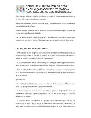 CONSELHO MUNICIPAL DOS DIREITOS
                  DA CRIANÇA E ADOLESCENTE (CMDCA)
                  “CONSTRUINDO DIREITOS, GARANTINDO CIDADANIA”.

d) Recusar-se a entregar a folha de respostas e o formulário de respostas da prova de redação
ao término do tempo destinado à sua realização;

e) Ausentar-se da sala, a qualquer tempo, portando a folha de respostas e/ou o formulário de
respostas da prova de redação;

f) Portar aparelho celular na sala de provas em local diverso do indicado pelo fiscal da sala,
mesmo que o aparelho esteja desligado.

3.40. Os prazos recursais previstos nesta fase, como também, a divulgação das decisões,
encontram-se previstos no Anexo I – Cronograma do Processo, parte integrante deste Edital.




4. DO RESULTADO DO TESTE DE CONHECIMENTOS

4.1. Os gabaritos oficiais das provas escritas objetivas de múltipla escolha serão afixados nos
mesmos locais previstos no item 1.5., a partir das 14:00 horas, no horário local da cidade de
Poções/BA, do dia subseqüente à realização da prova escrita.

4.2. A classificação final dos(as) candidatos(as) será feita pela soma dos pontos obtidos na
prova escrita objetiva de múltipla escolha, acrescido dos pontos obtidos na prova de redação.

4.3. Na classificação final entre candidatos(as) empatados(as) com igual número de pontos,
serão fatores de desempate os seguintes critérios, na seguinte ordem: a) maior nota final na
prova de redação;

b) maior idade.

4.4. A publicação da lista de aprovados dar-se-á até o dia 25 de outubro de 2010, através de
Edital a ser divulgado nos mesmos locais previstos no item 1.5.

4.5. A interposição de recursos poderá ser feita no prazo de 03 (três) dias úteis, em
requerimento assinado e protocolado junto ao CMDCA, por escrito, dirigido à Comissão
Organizadora (Eleitoral).

4.6. O recurso deverá ser individual, por questão, com a indicação daquilo em que o(a)
candidato(a) se julgar prejudicado(a), e devidamente fundamentado, comprovando as
alegações com citações de artigos, de legislação, itens, páginas de livros, nomes dos autores
 