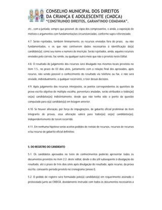 CONSELHO MUNICIPAL DOS DIREITOS
                 DA CRIANÇA E ADOLESCENTE (CMDCA)
                “CONSTRUINDO DIREITOS, GARANTINDO CIDADANIA”.

etc., com a juntada, sempre que possível, de cópia dos comprovantes, e ainda, a exposição de
motivos e argumentos com fundamentações circunstanciadas, conforme supra referenciado.

4.7. Serão rejeitados, também liminarmente, os recursos enviados fora do prazo, ou não
fundamentados, e os que não contiverem dados necessários à identificação do(a)
candidato(a), como seu nome e número de inscrição. Serão rejeitados, ainda, aqueles recursos
enviados pelo correio, fac-símile, ou qualquer outro meio que não o previsto neste Edital.

4.8. O resultado do julgamento dos recursos será divulgado nos mesmos locais previstos no
item 1.5., no prazo de 03 dias úteis, juntamente com a relação final dos aprovados, após
recurso, não sendo possível o conhecimento do resultado via telefone ou fax, e não será
enviado, individualmente, a qualquer recorrente, o teor dessas decisões.

4.9. Após julgamento dos recursos interpostos, os pontos correspondentes às questões da
prova escrita objetiva de múltipla escolha, porventura anuladas, serão atribuídos a todos(as)
os(as) candidatos(as) indistintamente, desde que não tenha sido o ponto da questão
computado para o(a) candidato(a) em listagem anterior.

4.10. Se houver alteração, por força de impugnações, de gabarito oficial preliminar de item
integrante de provas, essa alteração valerá para todos(as) os(as) candidatos(as),
independentemente de terem recorrido.

4.11. Em nenhuma hipótese serão aceitos pedidos de revisão de recursos, recursos de recursos
e/ou recurso de gabarito oficial definitivo.




5. DO REGISTRO DO CANDIDATO

5.1. Os candidatos aprovados no teste de conhecimentos poderão apresentar todos os
documentos previstos no item 2.2. deste edital, desde o dia útil subseqüente à divulgação do
resultado, até o prazo de três dias úteis após divulgação do resultado, após recurso, da prova
escrita, consoante período previsto no cronograma (anexo I).

5.2. O pedido de registro será formulado pelo(a) candidato(a) em requerimento assinado e
protocolado junto ao CMDCA, devidamente instruído com todos os documentos necessários a
 