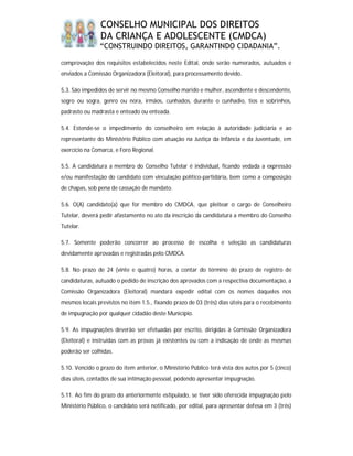 CONSELHO MUNICIPAL DOS DIREITOS
                DA CRIANÇA E ADOLESCENTE (CMDCA)
                “CONSTRUINDO DIREITOS, GARANTINDO CIDADANIA”.

comprovação dos requisitos estabelecidos neste Edital, onde serão numerados, autuados e
enviados a Comissão Organizadora (Eleitoral), para processamento devido.

5.3. São impedidos de servir no mesmo Conselho marido e mulher, ascendente e descendente,
sogro ou sogra, genro ou nora, irmãos, cunhados, durante o cunhadio, tios e sobrinhos,
padrasto ou madrasta e enteado ou enteada.

5.4. Estende-se o impedimento do conselheiro em relação à autoridade judiciária e ao
representante do Ministério Público com atuação na Justiça da Infância e da Juventude, em
exercício na Comarca, e Foro Regional.

5.5. A candidatura a membro do Conselho Tutelar é individual, ficando vedada a expressão
e/ou manifestação do candidato com vinculação político-partidária, bem como a composição
de chapas, sob pena de cassação de mandato.

5.6. O(A) candidato(a) que for membro do CMDCA, que pleitear o cargo de Conselheiro
Tutelar, deverá pedir afastamento no ato da inscrição da candidatura a membro do Conselho
Tutelar.

5.7. Somente poderão concorrer ao processo de escolha e seleção as candidaturas
devidamente aprovadas e registradas pelo CMDCA.

5.8. No prazo de 24 (vinte e quatro) horas, a contar do término do prazo de registro de
candidaturas, autuado o pedido de inscrição dos aprovados com a respectiva documentação, a
Comissão Organizadora (Eleitoral) mandará expedir edital com os nomes daqueles nos
mesmos locais previstos no item 1.5., fixando prazo de 03 (três) dias úteis para o recebimento
de impugnação por qualquer cidadão deste Município.

5.9. As impugnações deverão ser efetuadas por escrito, dirigidas à Comissão Organizadora
(Eleitoral) e instruídas com as provas já existentes ou com a indicação de onde as mesmas
poderão ser colhidas.

5.10. Vencido o prazo do item anterior, o Ministério Público terá vista dos autos por 5 (cinco)
dias úteis, contados de sua intimação pessoal, podendo apresentar impugnação.

5.11. Ao fim do prazo do anteriormente estipulado, se tiver sido oferecida impugnação pelo
Ministério Público, o candidato será notificado, por edital, para apresentar defesa em 3 (três)
 