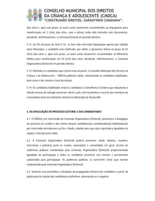 CONSELHO MUNICIPAL DOS DIREITOS
                DA CRIANÇA E ADOLESCENTE (CMDCA)
                “CONSTRUINDO DIREITOS, GARANTINDO CIDADANIA”.

dias úteis e, após este prazo, os autos serão novamente encaminhados ao Impugnante para
manifestação em 3 (três) dias úteis, caso a defesa tenha sido instruída com documentos,
decidindo, definitivamente, a Comissão Eleitoral em período idêntico.

5.12. Ao fim do prazo do item 5.10., se tiver sido oferecida impugnação apenas por cidadão
deste Município, o candidato será notificado, por edital, a apresentar defesa no prazo de 03
(três) dias úteis e, após este prazo, os autos serão novamente encaminhados ao Ministério
Público para manifestação em 03 (três) dias úteis, decidindo, definitivamente, a Comissão
Organizadora (Eleitoral) em período idêntico.

5.13. Definidos os candidatos que concorrerão ao pleito, o Conselho Municipal dos Direitos da
Criança e do Adolescente - CMDCA publicará edital, relacionando os candidatos habilitados,
bem como o dia, horário e local da eleição.

5.14. Os candidatos habilitados serão os candidatos a Conselheiros Tutelares que disputarão à
eleição através do sufrágio universal e direto, pelo voto facultativo e secreto dos membros da
comunidade local com domicílio eleitoral no Município de Poções/BA.




6. DA DIVULGAÇÃO DO PROCESSO ELEITORAL E DAS CANDIDATURAS

6.1. O CMDCA, por intermédio da Comissão Organizadora (Eleitoral), promoverá a divulgação
do processo de escolha e dos nomes dos(as) candidatos(as) considerados(as) habilitados(as)
por intermédio da imprensa escrita e falada, zelando para que seja respeitada a igualdade de
espaço e inserção para todos.

6.2. A Comissão Organizadora (Eleitoral) poderá promover, ainda, debates, reuniões,
entrevistas e palestras junto às escolas, associações e comunidade em geral, através de
audiências públicas coordenadas pela Comissão Organizadora (Eleitoral) proporcionando
igualdade de participação a todos os candidatos presentes nos eventos e previamente
cadastrados para participação. As audiências públicas, se ocorrerem, terão suas normas
estabelecidas pela Comissão Organizadora (Eleitoral).

6.3. Somente será permitida a veiculação de propaganda eleitoral dos candidatos a partir da
publicação da relação das candidaturas definitivas, observando-se o seguinte:
 