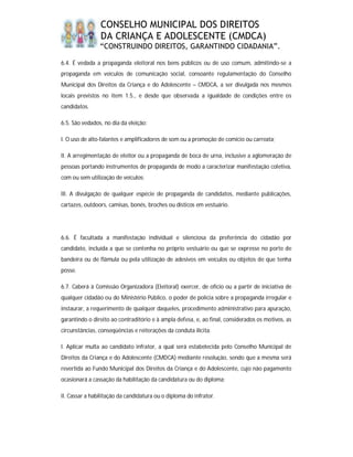 CONSELHO MUNICIPAL DOS DIREITOS
                DA CRIANÇA E ADOLESCENTE (CMDCA)
                “CONSTRUINDO DIREITOS, GARANTINDO CIDADANIA”.

6.4. É vedada a propaganda eleitoral nos bens públicos ou de uso comum, admitindo-se a
propaganda em veículos de comunicação social, consoante regulamentação do Conselho
Municipal dos Direitos da Criança e do Adolescente – CMDCA, a ser divulgada nos mesmos
locais previstos no item 1.5., e desde que observada a igualdade de condições entre os
candidatos.

6.5. São vedados, no dia da eleição:

I. O uso de alto-falantes e amplificadores de som ou a promoção de comício ou carreata;

II. A arregimentação de eleitor ou a propaganda de boca de urna, inclusive a aglomeração de
pessoas portando instrumentos de propaganda de modo a caracterizar manifestação coletiva,
com ou sem utilização de veículos;

III. A divulgação de qualquer espécie de propaganda de candidatos, mediante publicações,
cartazes, outdoors, camisas, bonés, broches ou dísticos em vestuário.




6.6. É facultada a manifestação individual e silenciosa da preferência do cidadão por
candidato, incluída a que se contenha no próprio vestuário ou que se expresse no porte de
bandeira ou de flâmula ou pela utilização de adesivos em veículos ou objetos de que tenha
posse.

6.7. Caberá à Comissão Organizadora (Eleitoral) exercer, de ofício ou a partir de iniciativa de
qualquer cidadão ou do Ministério Público, o poder de polícia sobre a propaganda irregular e
instaurar, a requerimento de qualquer daqueles, procedimento administrativo para apuração,
garantindo o direito ao contraditório e à ampla defesa, e, ao final, considerados os motivos, as
circunstâncias, conseqüências e reiterações da conduta ilícita:

I. Aplicar multa ao candidato infrator, a qual será estabelecida pelo Conselho Municipal de
Direitos da Criança e do Adolescente (CMDCA) mediante resolução, sendo que a mesma será
revertida ao Fundo Municipal dos Direitos da Criança e do Adolescente, cujo não pagamento
ocasionará a cassação da habilitação da candidatura ou do diploma;

II. Cassar a habilitação da candidatura ou o diploma do infrator.
 