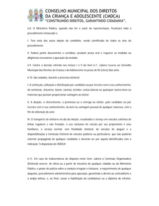 CONSELHO MUNICIPAL DOS DIREITOS
                DA CRIANÇA E ADOLESCENTE (CMDCA)
                “CONSTRUINDO DIREITOS, GARANTINDO CIDADANIA”.

6.8. O Ministério Público, quando não for o autor da representação, fiscalizará todo o
procedimento instaurado e:

I. Terá vista dos autos depois do candidato, sendo cientificado de todos os atos do
procedimento;

II. Poderá juntar documentos e certidões, produzir prova oral e requerer as medidas ou
diligências necessárias a apuração da verdade.

6.9. Contra a decisão referida nos incisos I e II do item 6.7., caberá recurso ao Conselho
Municipal dos Direitos da Criança e do Adolescente no prazo de 05 (cinco) dias úteis.

6.10. São vedados, durante o processo eleitoral:

I. A confecção, utilização e distribuição por candidato ou por terceiro com o seu conhecimento,
de camisetas, chaveiros, bonés, canetas, brindes, cestas básicas ou quaisquer outros bens ou
materiais que possam proporcionar vantagem ao eleitor;

II. A doação, o oferecimento, a promessa ou a entrega ao eleitor, pelo candidato ou por
terceiro com o seu conhecimento, de bem ou vantagem pessoal de qualquer natureza, com o
fim de obtenção de voto;

III. O transporte de eleitores no dia da eleição, ressalvados o serviço em veículos coletivos de
linhas regulares e não fretados, o uso exclusivo de veículo por seu proprietário e seus
familiares, o serviço normal, sem finalidade eleitoral, de veículos de aluguel e a
disponibilização à Comissão Eleitoral de veículos públicos ou particulares, que não poderão
ostentar propaganda de qualquer candidato e deverão ser por aquela identificados com a
indicação "à disposição do CMDCA”.




6.11. Em caso de inobservância do disposto neste item, caberá à Comissão Organizadora
(Eleitoral) exercer, de ofício ou a partir de iniciativa de qualquer cidadão ou do Ministério
Público, o poder de polícia sobre a conduta irregular e instaurar, a requerimento de qualquer
daqueles, procedimento administrativo para apuração, garantindo o direito ao contraditório e
à ampla defesa, e, ao final, cassar a habilitação da candidatura ou o diploma do infrator,
 