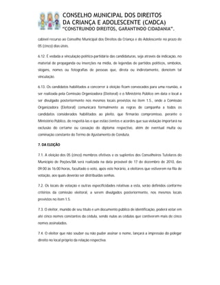 CONSELHO MUNICIPAL DOS DIREITOS
                 DA CRIANÇA E ADOLESCENTE (CMDCA)
                 “CONSTRUINDO DIREITOS, GARANTINDO CIDADANIA”.

cabível recurso ao Conselho Municipal dos Direitos da Criança e do Adolescente no prazo de
05 (cinco) dias úteis.

6.12. É vedada a vinculação político-partidária das candidaturas, seja através da indicação, no
material de propaganda ou inserções na mídia, de legendas de partidos políticos, símbolos,
slogans, nomes ou fotografias de pessoas que, direta ou indiretamente, denotem tal
vinculação.

6.13. Os candidatos habilitados a concorrer à eleição ficam convocados para uma reunião, a
ser realizada pela Comissão Organizadora (Eleitoral) e o Ministério Público em data e local a
ser divulgado posteriormente nos mesmos locais previstos no item 1.5., onde a Comissão
Organizadora (Eleitoral) comunicará formalmente as regras de campanha a todos os
candidatos considerados habilitados ao pleito, que firmarão compromisso, perante o
Ministério Público, de respeitá-las e que estão cientes e acordes que sua violação importará na
exclusão do certame ou cassação do diploma respectivo, além de eventual multa ou
cominação constante do Termo de Ajustamento de Conduta.

7. DA ELEIÇÃO

7.1. A eleição dos 05 (cinco) membros efetivos e os suplentes dos Conselheiros Tutelares do
Município de Poções/BA será realizada na data provável de 17 de dezembro de 2010, das
09:00 às 16:00 horas, facultado o voto, após este horário, a eleitores que estiverem na fila de
votação, aos quais deverão ser distribuídas senhas.

7.2. Os locais de votação e outras especificidades relativas a esta, serão definidos conforme
critérios da comissão eleitoral, a serem divulgados posteriormente, nos mesmos locais
previstos no item 1.5.

7.3. O eleitor, munido de seu título e um documento público de identificação, poderá votar em
até cinco nomes constantes da cédula, sendo nulas as cédulas que contiverem mais de cinco
nomes assinalados.

7.4. O eleitor que não souber ou não puder assinar o nome, lançará a impressão do polegar
direito no local próprio da relação respectiva.
 