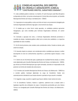 CONSELHO MUNICIPAL DOS DIREITOS
                DA CRIANÇA E ADOLESCENTE (CMDCA)
                “CONSTRUINDO DIREITOS, GARANTINDO CIDADANIA”.

7.5. Cada candidato poderá credenciar, no máximo, 01 (um) fiscal para cada Mesa Receptora
ou Apuradora de Votos, com prévia comunicação de 5 (cinco) dias antes do pleito, ao Conselho
Municipal dos Direitos da Criança e do Adolescente – CMDCA.

7.6. A apuração em sessão pública e única será feita em local a ser previamente divulgado pela
Comissão Organizadora (Eleitoral), logo após o encerramento da votação.

7.7. À medida que os votos forem sendo apurados, os candidatos poderão apresentar
impugnações, que serão decididas pela Comissão Organizadora (Eleitoral), em caráter
definitivo.

7.8. Concluída a apuração dos votos, a Comissão Organizadora (Eleitoral) proclamará o
resultado da eleição, mandando publicar edital com os nomes dos candidatos e a respectiva
quantidade de votos recebidos.

7.9. Os 05 (cinco) primeiros mais votados serão considerados eleitos, ficando os demais, pela
ordem de votação,

7.10. Havendo empate na votação, será considerado eleito o candidato que alcançar o melhor
desempenho no teste de conhecimentos específicos e, persistindo aquela situação, o mais
idoso.

7.11. Dentro de até 30 (trinta) dias após a publicação do resultado final da eleição, os eleitos
serão diplomados pelo Conselho Municipal dos Direitos da Criança e do Adolescente - CMDCA,
que oficiará ao Prefeito Municipal para que sejam nomeados, devendo ser empossados no dia
posterior ao término do mandato dos antecessores.

7.12. O membro do Conselho Municipal dos Direitos da Criança e do Adolescente - CMDCA ou
o servidor público municipal diplomado no cargo de Conselheiro Tutelar será
automaticamente afastado de suas funções durante o período em que assumir o mandato.

7.13. Vagando o cargo, assumirá o suplente que houver obtido o maior número de votos.

7.14. Os Conselheiros Tutelares, titulares e suplentes, submeter-se-ão a estudos sobre a
legislação específica das atribuições do cargo e treinamentos promovidos por uma Câmara
Técnica a ser designada pelo Conselho Municipal dos Direitos da Criança e do Adolescente -
CMDCA.
 
