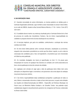 CONSELHO MUNICIPAL DOS DIREITOS
                DA CRIANÇA E ADOLESCENTE (CMDCA)
                “CONSTRUINDO DIREITOS, GARANTINDO CIDADANIA”.



8. DAS DISPOSIÇÕES FINAIS

8.1. Havendo necessidade de outras informações, as mesmas poderão ser obtidas junto à
Comissão Organizadora (Eleitoral), cujos membros estão relacionados no anexo II deste Edital,
ou na sede do CMDCA, situado na Rua Coronel Maneca Moreira, nº 154 - Centro / Fone (077)
3431-5814.

8.2. O candidato deverá manter seu endereço atualizado junto à Comissão Eleitoral até o final
do processo de escolha dos Conselheiros Tutelares. São de inteira responsabilidade do
candidato os prejuízos decorrentes da não-atualização de seu endereço.

8.3. A inscrição implicará, por parte do candidato, conhecimento e aceitação das normas
contidas neste Edital.

8.4. Os itens deste Edital poderão sofrer eventuais alterações, atualizações ou acréscimos,
enquanto não consumada a providência ou evento que lhes disser respeito, ou até a data da
convocação dos candidatos para a fase correspondente, circunstância que será mencionada
em Edital ou aviso publicado.

8.5. Os resultados divulgados nos locais já especificados no item 1.5. Os prazos para
interposição de recursos em qualquer fase deverão ser contados com estrita observância da
hora e dia de publicação no local de costume da entidade.

8.6. Legislação com entrada em vigor após a data de publicação deste Edital, bem como
alterações em dispositivos legais e normativos a ele posteriores não serão objeto de avaliação
nas provas do processo seletivo.

8.7. É de inteira responsabilidade do(a) candidato(a) acompanhar a publicação de todos os
atos, Editais e comunicados referentes a todas as fases deste processo, os quais serão afixados
nos Quadros de Editais/Comunicados do CMDCA – Poções/BA, da Prefeitura Municipal, do
Fórum Local, do Ministério Público Estadual e do Conselho Tutelar, não podendo os(as)
candidatos(as) alegarem desconhecimento posterior do cronograma do Processo evidenciado
no Anexo I deste Edital.
 