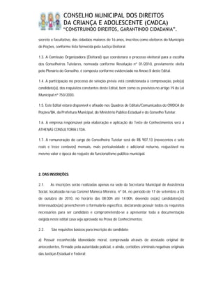 CONSELHO MUNICIPAL DOS DIREITOS
                DA CRIANÇA E ADOLESCENTE (CMDCA)
                “CONSTRUINDO DIREITOS, GARANTINDO CIDADANIA”.

secreto e facultativo, dos cidadãos maiores de 16 anos, inscritos como eleitores do Município
de Poções, conforme lista fornecida pela Justiça Eleitoral.

1.3. A Comissão Organizadora (Eleitoral) que coordenará o processo eleitoral para a escolha
dos Conselheiros Tutelares, nomeada conforme Resolução nº 01/2010, previamente eleita
pelo Plenário do Conselho, é composta conforme evidenciado no Anexo II deste Edital.

1.4. A participação no processo de seleção prévia está condicionada à comprovação, pelo(a)
candidato(a), dos requisitos constantes deste Edital, bem como os previstos no artigo 19 da Lei
Municipal nº 750/2003.

1.5. Este Edital estará disponível e afixado nos Quadros de Editais/Comunicados do CMDCA de
Poções/BA, da Prefeitura Municipal, do Ministério Público Estadual e do Conselho Tutelar.

1.6. A empresa responsável pela elaboração e aplicação do Teste de Conhecimentos será a
ATHENAS CONSULTORIA LTDA.

1.7. A remuneração do cargo de Conselheiro Tutelar será de R$ 907,13 (novecentos e sete
reais e treze centavos) mensais, mais periculosidade e adicional noturno, reajustável no
mesmo valor e época do reajuste do funcionalismo público municipal.




2. DAS INSCRIÇÕES:

2.1.    As inscrições serão realizadas apenas na sede da Secretaria Municipal de Assistência
Social, localizada na rua Coronel Maneca Moreira, nº 04, no período de 17 de setembro a 05
de outubro de 2010, no horário das 08:00h até 14:00h, devendo os(as) candidatos(as)
interessados(as) preencherem o formulário específico, declarando possuir todos os requisitos
necessários para ser candidato e comprometendo-se a apresentar toda a documentação
exigida neste edital caso seja aprovado na Prova de Conhecimentos;

2.2.    São requisitos básicos para inscrição do candidato:

a) Possuir reconhecida idoneidade moral, comprovada através de atestado original de
antecedentes, firmado pela autoridade policial, e ainda, certidões criminais negativas originais
das Justiças Estadual e Federal;
 