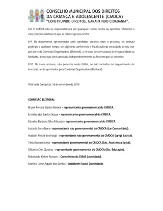 CONSELHO MUNICIPAL DOS DIREITOS
                DA CRIANÇA E ADOLESCENTE (CMDCA)
                “CONSTRUINDO DIREITOS, GARANTINDO CIDADANIA”.

8.8. O CMDCA não se responsabilizará por quaisquer cursos, textos ou apostilas referentes a
este processo seletivo no que se refere à prova escrita.

8.9. Os documentos apresentados pelo candidato durante todo o processo de seleção
poderão, a qualquer tempo, ser objeto de conferência e fiscalização da veracidade de seu teor
por parte da Comissão Organizadora (Eleitoral), e no caso de constatação de irregularidade ou
falsidade, a inscrição será cancelada independentemente da fase em que se encontre.

8.10. Os casos omissos, não previstos neste Edital, ou não incluídos no requerimento de
inscrição, serão apreciados pela Comissão Organizadora (Eleitoral).




Vitória da Conquista, 16 de setembro de 2010




COMISSÃO ELEITORAL

Bruna Renata Santos Ramos – representante governamental do CMDCA.

Erenilza dos Santos Souza – representante governamental do CMDCA.

Ednalva Barbosa Silva Macedo - representante governamental do CMDCA.

Leda de Sena Nery - representante não governamental do CMDCA (Lar Comunitário).

Hudson Motta de Araújo - representante não governamental do CMDCA (Igreja Batista).

Tânia Novaes Lima - representante governamental do CMDCA (Séc. Assistência Social).

Gilberto Dias Queiroz - representante governamental do CMDCA (Séc. Educação).

Roberaldo Kleber Novaes – Conselheiro do CMAS (convidado).

Ivanilce Liene Aguiar dos Santos – Assistente Social (convidada).
 