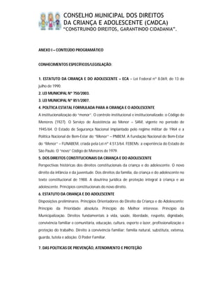 CONSELHO MUNICIPAL DOS DIREITOS
                 DA CRIANÇA E ADOLESCENTE (CMDCA)
                 “CONSTRUINDO DIREITOS, GARANTINDO CIDADANIA”.



ANEXO I – CONTEÚDO PROGRAMÁTICO


CONHECIMENTOS ESPECÍFICOS/LEGISLAÇÃO:


1. ESTATUTO DA CRIANÇA E DO ADOLESCENTE – ECA – Lei Federal nº 8.069, de 13 de
julho de 1990.
2. LEI MUNICIPAL Nº 750/2003.
3. LEI MUNICIPAL Nº 851/2007.
4. POLÍTICA ESTATAL FORMULADA PARA A CRIANÇA E O ADOLESCENTE
A institucionalização do “menor”. O controle institucional e institucionalizado: o Código de
Menores (1927). O Serviço de Assistência ao Menor – SAM, vigente no período de
1945/64. O Estado de Segurança Nacional implantado pelo regime militar de 1964 e a
Política Nacional de Bem-Estar do “Menor” – PNBEM. A Fundação Nacional de Bem-Estar
do “Menor“ – FUNABEM, criada pela Lei nº 4.513/64. FEBEMs: a experiência do Estado de
São Paulo. O “novo” Código de Menores de 1979.
5. DOS DIREITOS CONSTITUCIONAIS DA CRIANÇA E DO ADOLESCENTE
Perspectivas históricas dos direitos constitucionais da criança e do adolescente. O novo
direito da infância e da juventude. Dos direitos da família, da criança e do adolescente no
texto constitucional de 1988. A doutrina jurídica de proteção integral à criança e ao
adolescente. Princípios constitucionais do novo direito.
6. ESTATUTO DA CRIANÇA E DO ADOLESCENTE
Disposições preliminares. Princípios Orientadores do Direito da Criança e do Adolescente:
Princípio da Prioridade absoluta. Princípio do Melhor interesse. Princípio da
Municipalização. Direitos fundamentais à vida, saúde, liberdade, respeito, dignidade,
convivência familiar e comunitária, educação, cultura, esporte e lazer, profissionalização e
proteção do trabalho. Direito à convivência familiar: família natural, substituta, extensa,
guarda, tutela e adoção. O Poder Familiar.

7. DAS POLÍTICAS DE PREVENÇÃO, ATENDIMENTO E PROTEÇÃO
 