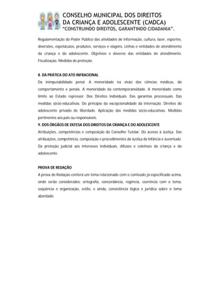 CONSELHO MUNICIPAL DOS DIREITOS
               DA CRIANÇA E ADOLESCENTE (CMDCA)
               “CONSTRUINDO DIREITOS, GARANTINDO CIDADANIA”.

Regulamentação do Poder Público das atividades de informação, cultura, lazer, esportes,
diversões, espetáculos, produtos, serviços e viagens. Linhas e entidades de atendimento
da criança e do adolescente. Objetivos e deveres das entidades de atendimento.
Fiscalização. Medidas de proteção.


8. DA PRÁTICA DO ATO INFRACIONAL
Da inimputabilidade penal. A menoridade na visão das ciências médicas, do
comportamento e penais. A menoridade da contemporaneidade. A menoridade como
limite ao Estado repressor. Dos Direitos individuais. Das garantias processuais. Das
medidas sócio-educativas. Do princípio da excepcionalidade da internação. Direitos do
adolescente privado de liberdade. Aplicação das medidas sócio-educativas. Medidas
pertinentes aos pais ou responsáveis.
9. DOS ÓRGÃOS DE DEFESA DOS DIREITOS DA CRIANÇA E DO ADOLESCENTE
Atribuições, competências e composição do Conselho Tutelar. Do acesso à Justiça. Das
atribuições, competência, composição e procedimentos da Justiça da Infância e Juventude.
Da proteção judicial aos interesses individuais, difusos e coletivos da criança e do
adolescente.


PROVA DE REDAÇÃO
A prova de Redação conterá um tema relacionado com o conteúdo já especificado acima,
onde serão considerados: ortografia, concordância, regência, coerência com o tema,
seqüência e organização, estilo, e ainda, consistência lógica e jurídica sobre o tema
abordado.
 