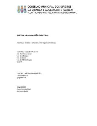 CONSELHO MUNICIPAL DOS DIREITOS
               DA CRIANÇA E ADOLESCENTE (CMDCA)
               “CONSTRUINDO DIREITOS, GARANTINDO CIDADANIA”.




ANEXO II – DA COMISSÃO ELEITORAL



A comissão eleitoral é composta pelos seguintes membros:




ENTIDADES GOVERNAMENTAIS:
Sec. Assistência Social
Sec. De Educação
Sec. De Saúde
Sec. De Administração
CEACAP




ENTIDADES NÃO-GOVERNAMENTAIS:
Lar Comunitário
Igreja Batista




CONVIDADOS:
Conselheiro do CMAS
Assistente Social
 