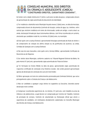 CONSELHO MUNICIPAL DOS DIREITOS
                DA CRIANÇA E ADOLESCENTE (CMDCA)
                “CONSTRUINDO DIREITOS, GARANTINDO CIDADANIA”.

b) Contar com a idade mínima de 21 (vinte e um) anos na data da posse, comprovada através
da apresentação de cópia autenticada do documento de identidade;

c) Ter residência e domicílio neste Município há pelo menos 2 (dois) anos, na data da inscrição,
comprovado através de documentos (contrato de locação, contas de água, luz, telefone, entre
outros) que atestem residência em nome do interessado, sendo um antigo, e outro atual, ou
ainda, declaração firmada por duas testemunhas idôneas, com firma reconhecida em cartório,
atestando que candidato reside há, no mínimo, 02 (dois) anos, no município;

d) Estar quite com a Justiça Eleitoral, apresentando fotocópia autenticada do título de eleitor e
do comprovante de votação da última eleição ou de justificativa da ausência, ou ainda,
Certidão de Quitação com a Justiça Eleitoral;

e) No caso do sexo masculino, estar quite com o Serviço Militar, apresentando Certificado de
Reservista ou de Dispensa;

f) Ser eleitor deste Município, conforme cadastro no Tribunal Regional Eleitoral da Bahia, há
pelo menos 01 (um) ano, apresentando cópia autenticada do Título de Eleitor;

g) Ter formação no Ensino Médio na data da posse, apresentando cópia autenticada do
respectivo certificado de conclusão e/ou histórico escolar, não sendo possível apresentação
apenas da declaração de conclusão do curso de nível médio;

h) Obter aprovação em teste de conhecimentos promovido pela Comissão Eleitoral, que verse
principalmente sobre o Estatuto da Criança e do Adolescente;

i) Não ser candidato a qualquer cargo eletivo no Legislativo ou Executivo, devendo assinar
declaração neste sentido;

j) Comprovar reconhecida experiência de, no mínimo, 01 (um) ano, com trabalho na área da
infância e da adolescência, a qual deverá ser comprovada por Carteira de Trabalho, Contrato
de prestação de serviços, Contrato de voluntariado ou Declaração oficial que ateste a
experiência do candidato, em instituições devidamente cadastradas no Conselho Municipal
dos Direitos da Criança e do Adolescente;
 