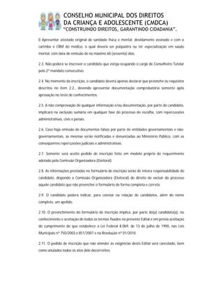 CONSELHO MUNICIPAL DOS DIREITOS
                 DA CRIANÇA E ADOLESCENTE (CMDCA)
                “CONSTRUINDO DIREITOS, GARANTINDO CIDADANIA”.

l) Apresentar atestado original de sanidade física e mental, devidamente assinado e com o
carimbo e CRM do médico, o qual deverá ser psiquiatra ou ter especialização em saúde
mental, com data de emissão de no máximo 60 (sessenta) dias;

2.3. Não poderá se inscrever o candidato que esteja ocupando o cargo de Conselheiro Tutelar
pelo 2º mandato consecutivo.

2.4. No momento da inscrição, o candidato deverá apenas declarar que preenche os requisitos
descritos no item 2.2., devendo apresentar documentação comprobatória somente após
aprovação no teste de conhecimentos.

2.5. A não comprovação de qualquer informação e/ou documentação, por parte do candidato,
implicará na exclusão sumária em qualquer fase do processo de escolha, com repercussões
administrativas, civis e penais.

2.6. Caso haja emissão de documentos falsos por parte de entidades governamentais e não-
governamentais, as mesmas serão notificadas e denunciadas ao Ministério Público, com as
conseqüentes repercussões judiciais e administrativas.

2.7. Somente será aceito pedido de inscrição feito em modelo próprio de requerimento
adotado pela Comissão Organizadora (Eleitoral).

2.8. As informações prestadas no formulário de inscrição serão de inteira responsabilidade do
candidato, dispondo a Comissão Organizadora (Eleitoral) do direito de excluir do processo
aquele candidato que não preencher o formulário de forma completa e correta.

2.9. O candidato poderá indicar, para constar na relação de candidatos, além do nome
completo, um apelido.

2.10. O preenchimento do formulário de inscrição implica, por parte do(a) candidato(a), no
conhecimento e aceitação de todos os termos fixados no presente Edital e em prévia aceitação
do cumprimento do que estabelece a Lei Federal 8.069, de 13 de julho de 1990, nas Leis
Municipais nº 750/2003 e 851/2007 e na Resolução nº 01/2010.

2.11. O pedido de inscrição que não atender às exigências deste Edital será cancelado, bem
como anulados todos os atos dele decorrentes.
 