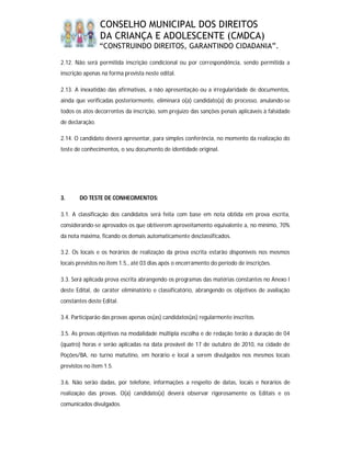 CONSELHO MUNICIPAL DOS DIREITOS
                 DA CRIANÇA E ADOLESCENTE (CMDCA)
                 “CONSTRUINDO DIREITOS, GARANTINDO CIDADANIA”.

2.12. Não será permitida inscrição condicional ou por correspondência, sendo permitida a
inscrição apenas na forma prevista neste edital.

2.13. A inexatidão das afirmativas, a não apresentação ou a irregularidade de documentos,
ainda que verificadas posteriormente, eliminará o(a) candidato(a) do processo, anulando-se
todos os atos decorrentes da inscrição, sem prejuízo das sanções penais aplicáveis à falsidade
de declaração.

2.14. O candidato deverá apresentar, para simples conferência, no momento da realização do
teste de conhecimentos, o seu documento de identidade original.




3.      DO TESTE DE CONHECIMENTOS:

3.1. A classificação dos candidatos será feita com base em nota obtida em prova escrita,
considerando-se aprovados os que obtiverem aproveitamento equivalente a, no mínimo, 70%
da nota máxima, ficando os demais automaticamente desclassificados.

3.2. Os locais e os horários de realização da prova escrita estarão disponíveis nos mesmos
locais previstos no item 1.5., até 03 dias após o encerramento do período de inscrições.

3.3. Será aplicada prova escrita abrangendo os programas das matérias constantes no Anexo I
deste Edital, de caráter eliminatório e classificatório, abrangendo os objetivos de avaliação
constantes deste Edital.

3.4. Participarão das provas apenas os(as) candidatos(as) regularmente inscritos.

3.5. As provas objetivas na modalidade múltipla escolha e de redação terão a duração de 04
(quatro) horas e serão aplicadas na data provável de 17 de outubro de 2010, na cidade de
Poções/BA, no turno matutino, em horário e local a serem divulgados nos mesmos locais
previstos no item 1.5.

3.6. Não serão dadas, por telefone, informações a respeito de datas, locais e horários de
realização das provas. O(a) candidato(a) deverá observar rigorosamente os Editais e os
comunicados divulgados.
 