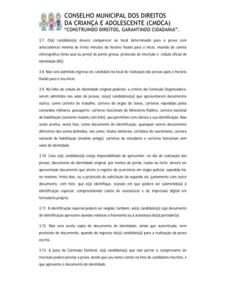 CONSELHO MUNICIPAL DOS DIREITOS
                   DA CRIANÇA E ADOLESCENTE (CMDCA)
                “CONSTRUINDO DIREITOS, GARANTINDO CIDADANIA”.

3.7. O(a) candidato(a) deverá comparecer ao local determinado para a prova com
antecedência mínima de trinta minutos do horário fixado para o início, munido de caneta
esferográfica (tinta azul ou preta) de ponta grossa, protocolo de inscrição e cédula oficial de
identidade (RG).

3.8. Não será admitido ingresso de candidato no local de realização das provas após o horário
fixado para o seu início.

3.9. Na falta da cédula de identidade original poderão, a critério da Comissão Organizadora,
serem admitidos nas salas de provas, os(as) candidatos(as) que apresentarem documentos
outros, como carteira de trabalho, carteira do órgão de classe, carteiras expedidas pelos
comandos militares, passaporte, carteiras funcionais do Ministério Público, carteira nacional
de habilitação (somente modelo com foto), que permitam com clareza a sua identificação. Não
serão aceitos, nesta fase, como documento de identificação, quaisquer outros documentos
diferentes dos acima definidos, tais como: títulos eleitorais, certidões de nascimento, carteira
nacional de habilitação (modelo antigo), carteiras de estudante e carteiras funcionais sem
valor de identidade.

3.10. Caso o(a) candidato(a) esteja impossibilitado de apresentar, no dia de realização das
provas, documento de identidade original, por motivo de perda, roubo ou furto, deverá ser
apresentado documento que ateste o registro da ocorrência em órgão policial, expedido há,
no máximo, trinta dias, ou o protocolo de solicitação da segunda via, juntamente com outro
documento, com foto, que o(a) identifique, ocasião em que poderá ser submetido(a) à
identificação especial, compreendendo coleta de assinaturas e de impressão digital em
formulário próprio.

3.11. A identificação especial poderá ser exigida, também, ao(a) candidato(a) cujo documento
de identificação apresente dúvidas relativas à fisionomia ou à assinatura do(a) portador(a).

3.12. Não será aceita cópia de documento de identidade, ainda que autenticada, nem
protocolo de documento, quando do ingresso do(a) candidato(a) para a realização da prova
escrita.

3.13. A juízo da Comissão Eleitoral, o(a) candidato(a) que não portar o comprovante de
inscrição poderá prestar a prova, desde que seu nome conste na lista de candidatos inscritos, e
que apresente o documento de identidade.
 