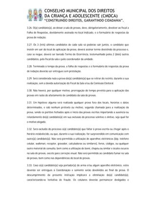 CONSELHO MUNICIPAL DOS DIREITOS
                DA CRIANÇA E ADOLESCENTE (CMDCA)
                “CONSTRUINDO DIREITOS, GARANTINDO CIDADANIA”.

3.26. O(a) candidato(a), ao deixar a sala de provas, deve, obrigatoriamente, devolver ao fiscal a
Folha de Respostas, devidamente assinada no local indicado, e o formulário de respostas da
prova de redação.

3.27. Os 3 (três) últimos candidatos de cada sala só poderão sair juntos, o candidato que
insistir em sair do local de aplicação da prova, deverá assinar termo desistindo do processo e,
caso se negue, deverá ser lavrado Termo de Ocorrência, testemunhado pelos 2 (dois) outros
candidatos, pelo fiscal da sala e pelo coordenador da unidade.

3.28. Terminado o tempo da prova, a folha de respostas e o formulário de respostas da prova
de redação deverão ser entregues sem protelação.

3.29. Será considerada nula a prova do(a) candidato(a) que se retirar do recinto, durante a sua
realização, sem a devida autorização do Fiscal da Sala e/ou da Comissão Eleitoral.

3.30. Não haverá, por qualquer motivo, prorrogação do tempo previsto para a aplicação das
provas em razão do afastamento de candidato da sala de provas.

3.31. Em hipótese alguma será realizada qualquer prova fora dos locais, horários e datas
determinados, e sob nenhum pretexto ou motivo, segunda chamada para a realização da
prova, sendo os portões fechados após o início das provas escritas importando a ausência ou
retardamento do(a) candidato(a) em sua exclusão do processo seletivo e eletivo, seja qual for
o motivo alegado.

3.32. Será excluído do processo o(a) candidato(a) que faltar à prova escrita ou chegar após o
horário estabelecido, ou que, durante a sua realização, for surpreendido em comunicação com
outro(a) candidato(a). Não será permitida a utilização de aparelhos eletrônicos (bip, telefone
celular, walkman, receptor, gravador, calculadoras ou similares), livros, códigos, ou qualquer
outro material de consulta, bem como a utilização de boné, chapéu ou similar e óculos escuros
na sala de provas, exceto para correção visual. Não será permitido ao candidato fumar na sala
de provas, bem como nas dependências do local de provas.

3.33. Caso o(a) candidato(a) seja portador(a) de arma e/ou algum aparelho eletrônico, estes
deverão ser entregues à Coordenação e somente serão devolvidos ao final da prova. O
descumprimento da presente instrução implicará a eliminação do(a) candidato(a),
caracterizando-se tentativa de fraude. Os celulares deverão permanecer desligados e
 