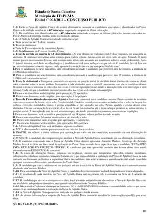 Estado de Santa Catarina
Município de ITAPEMA
Edital nº 002/2016 – CONCURSO PÚBLICO
10
11.2. Farão a Prova de Aptidão Física, de caráter eliminatório, somente os candidatos aprovados e classificados na Prova
Objetiva de múltipla escolha até a 40ª colocação, respeitado o empate na última colocação.
11.3. Os candidatos não classificados até a 40ª colocação, respeitado o empate na última colocação, mesmo aprovados na
Prova Objetiva de múltipla escolha, serão excluídos do certame.
11.4. O Teste de Aptidão Física será realizado conforme segue:
a) Teste de corrida de 12 (doze) minutos.
b) Teste de abdominal.
c) Teste de Flexo-extensão de cotovelos (Apoio).
11.5. Detalhamento da Prova de Aptidão Física:
a) Teste de corrida ou marcha de 12 (doze) minutos – O teste deverá ser realizado em 12 (doze) minutos, em uma pista de
atletismo. O candidato terá apenas uma tentativa para realizar o teste. Iniciará com um silvo curto de apito. Faltando 01 (um)
minuto para o encerramento do teste, será emitido outro silvo curto avisando aos candidatos sobre o tempo já decorrido. Após
12 (doze) minutos, será dado um silvo longo e o candidato deverá parar no lugar em que estiver. O candidato deverá ficar em
pé, andando transversalmente na pista, onde aguardará a anotação do seu percurso pelo fiscal do teste.
I. Para os candidatos do sexo masculino, será considerado aprovado o candidato que percorrer, nos 12 minutos, a distância de
2.000m (dois mil metros).
II. Para os candidatos do sexo feminino, será considerada aprovada a candidata que percorrer, nos 12 minutos, a distância de
1.600m (mil e seiscentos metros).
b) Teste de abdominal – Essa prova consistirá em executar, na posição inicial de decúbito dorsal (deitado de costas no chão),
mãos cruzadas sobre o peito, joelhos flexionados e pés alinhados com o quadril, movimento em que o candidato deverá
flexionar o tronco e encostar os cotovelos nas coxas e retornar à posição inicial, sendo a execução feita sem interrupção e sem
repouso. Cada vez que o candidato encostar os cotovelos nas coxas será contada uma repetição.
I. Para o sexo masculino, serão exigidas, para aprovação, 20 repetições.
II. Para o sexo feminino, serão exigidas, para aprovação, 15 repetições.
c) Teste de Flexo-extensão de cotovelos (Apoio) – Esse teste consistirá em o candidato executar flexo-extensão de membros
superiores em apoio de frente, sobre solo. Posição inicial: Decúbito ventral, com as mãos apoiadas sobre o solo, na largura dos
ombros, cotovelos estendidos, tronco e pernas estendidas e pés apoiados no solo. Pernas, quadris e costas devem estar
alinhados. Durante a execução do exercício, deve haver flexão dos cotovelos até o tronco chegar próximo ao solo e retornar à
posição inicial. A execução do teste deverá ser ininterrupta, não sendo permitido o repouso ou pausa entre as repetições.
I. Para o sexo feminino, será permitida a posição inicial em 04 apoios: mãos e joelhos tocando ao solo.
II. Para o sexo masculino, 04 apoios, sendo mãos e pés tocando o solo.
III. Para o sexo masculino, serão exigidas, para aprovação, 15 repetições.
IV. Para o sexo feminino, serão exigidas, para aprovação, 10 repetições.
11.6. À Prova de Aptidão Física será atribuído o seguinte resultado:
a) APTO: obteve o índice mínimo para aprovação em cada um dos exercícios.
b) INAPTO: não obteve o índice mínimo para aprovação em cada um dos exercícios, acarretando em sua eliminação do
certame.
c) AUSENTE: o candidato não compareceu para realizar a Prova de Aptidão Física, acarretando em sua eliminação do certame.
11.7. O candidato convocado para a Prova de Aptidão Física deverá apresentar Atestado Médico. A entrega do Atestado
Médico deverá ser feita no dia e local da aplicação da Prova. Esse atestado deve especificar que o candidato “ESTÁ APTO
PARA REALIZAR OS ESFORÇOS FÍSICOS”. O candidato que não apresentar atestado nos termos desse item estará
automaticamente ELIMINADO do concurso.
11.8. Os casos de alterações físicas, psíquicas ou orgânicas, mesmo que temporárias (gravidez, estados menstruais,
indisposições, câimbras, contusões, luxações, fraturas, etc), que impossibilitem a realização da Prova de Aptidão Física, na data
marcada, ou diminuam ou limitem a capacidade física do candidato, não serão levadas em consideração, não sendo concedido
qualquer tratamento diferenciado ou adiamento do Teste Físico.
11.9. O candidato que vier a acidentar-se em qualquer um dos exercícios da Prova de Aptidão Física estará automaticamente
eliminado do Concurso Público.
11.10. Para a realização da Prova de Aptidão Física, o candidato deverá comparecer ao local designado com trajes adequados.
11.11. O resultado de cada exercício da Prova de Aptidão Física será registrado pelo examinador na Ficha de Avaliação do
candidato.
11.12. O candidato que deixar de comparecer na data, local e horário estipulados ou não realizar a Prova de Aptidão Física em
sua totalidade, independente do motivo, será considerado eliminado do Concurso Público.
11.13. Não caberá à Prefeitura Municipal de Itapema - SC e à MSCONCURSOS nenhuma responsabilidade sobre o que possa
acontecer ao candidato durante a realização da Prova de Aptidão Física.
11.14. A Prova de Aptidão Física poderá ser realizada em qualquer dia da semana.
11.15. As demais informações a respeito da Prova de Aptidão Física constarão no edital de convocação específico para essa
etapa.
XII. DA AVALIAÇÃO PSICOLÓGICA
 