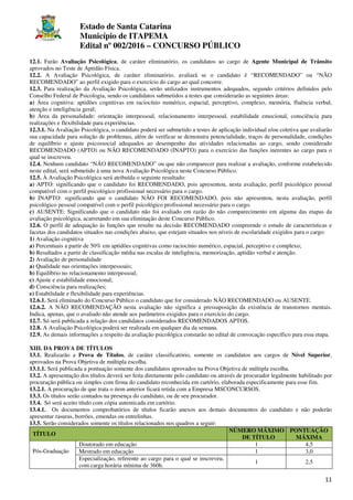 Estado de Santa Catarina
Município de ITAPEMA
Edital nº 002/2016 – CONCURSO PÚBLICO
11
12.1. Farão Avaliação Psicológica, de caráter eliminatório, os candidatos ao cargo de Agente Municipal de Trânsito
aprovados no Teste de Aptidão Física.
12.2. A Avaliação Psicológica, de caráter eliminatório, avaliará se o candidato é “RECOMENDADO” ou “NÃO
RECOMENDADO” ao perfil exigido para o exercício do cargo ao qual concorre.
12.3. Para realização da Avaliação Psicológica, serão utilizados instrumentos adequados, segundo critérios definidos pelo
Conselho Federal de Psicologia, sendo os candidatos submetidos a testes que considerarão as seguintes áreas:
a) Área cognitiva: aptidões cognitivas em raciocínio numérico, espacial, perceptivo, complexo, memória, fluência verbal,
atenção e inteligência geral;
b) Área da personalidade: orientação interpessoal, relacionamento interpessoal, estabilidade emocional, consciência para
realizações e flexibilidade para experiências.
12.3.1. Na Avaliação Psicológica, o candidato poderá ser submetido a testes de aplicação individual e/ou coletiva que avaliarão
sua capacidade para solução de problemas, além de verificar se demonstra potencialidade, traços de personalidade, condições
de equilíbrio e ajuste psicossocial adequados ao desempenho das atividades relacionadas ao cargo, sendo considerado
RECOMENDADO (APTO) ou NÃO RECOMENDADO (INAPTO) para o exercício das funções inerentes ao cargo para o
qual se inscreveu.
12.4. Nenhum candidato “NÃO RECOMENDADO” ou que não comparecer para realizar a avaliação, conforme estabelecido
neste edital, será submetido à uma nova Avaliação Psicológica neste Concurso Público.
12.5. À Avaliação Psicológica será atribuída o seguinte resultado:
a) APTO: significando que o candidato foi RECOMENDADO, pois apresentou, nesta avaliação, perfil psicológico pessoal
compatível com o perfil psicológico profissional necessário para o cargo.
b) INAPTO: significando que o candidato NÃO FOI RECOMENDADO, pois não apresentou, nesta avaliação, perfil
psicológico pessoal compatível com o perfil psicológico profissional necessário para o cargo.
c) AUSENTE: Significando que o candidato não foi avaliado em razão do não comparecimento em alguma das etapas da
avaliação psicológica, acarretando em sua eliminação deste Concurso Público.
12.6. O perfil de adequação às funções que resulte na decisão RECOMENDADO compreende o estudo de características e
facetas dos candidatos situados nas condições abaixo, que estejam situados nos níveis de escolaridade exigidos para o cargo:
1) Avaliação cognitiva
a) Percentuais a partir de 50% em aptidões cognitivas como raciocínio numérico, espacial, perceptivo e complexo;
b) Resultados a partir de classificação média nas escalas de inteligência, memorização, aptidão verbal e atenção.
2) Avaliação de personalidade
a) Qualidade nas orientações interpessoais;
b) Equilíbrio no relacionamento interpessoal;
c) Ajuste e estabilidade emocional;
d) Consciência para realizações;
e) Estabilidade e flexibilidade para experiências.
12.6.1. Será eliminado do Concurso Público o candidato que for considerado NÃO RECOMENDADO ou AUSENTE.
12.6.2. A NÃO RECOMENDAÇÃO nesta avaliação não significa a pressuposição da existência de transtornos mentais.
Indica, apenas, que o avaliado não atende aos parâmetros exigidos para o exercício do cargo.
12.7. Só será publicada a relação dos candidatos considerados RECOMENDADOS APTOS.
12.8. A Avaliação Psicológica poderá ser realizada em qualquer dia da semana.
12.9. As demais informações a respeito da avaliação psicológica constarão no edital de convocação específico para essa etapa.
XIII. DA PROVA DE TÍTULOS
13.1. Realizarão a Prova de Títulos, de caráter classificatório, somente os candidatos aos cargos de Nível Superior,
aprovados na Prova Objetiva de múltipla escolha.
13.1.1. Será publicada a pontuação somente dos candidatos aprovados na Prova Objetiva de múltipla escolha.
13.2. A apresentação dos títulos deverá ser feita diretamente pelo candidato ou através de procurador legalmente habilitado por
procuração pública ou simples com firma do candidato reconhecida em cartório, elaborada especificamente para esse fim.
13.2.1. A procuração de que trata o item anterior ficará retida com a Empresa MSCONCURSOS.
13.3. Os títulos serão contados na presença do candidato, ou de seu procurador.
13.4. Só será aceito título com cópia autenticada em cartório.
13.4.1. Os documentos comprobatórios de títulos ficarão anexos aos demais documentos do candidato e não poderão
apresentar rasuras, borrões, emendas ou entrelinhas.
13.5. Serão considerados somente os títulos relacionados nos quadros a seguir:
TÍTULO
NÚMERO MÁXIMO
DE TÍTULO
PONTUAÇÃO
MÁXIMA
Pós-Graduação
Doutorado em educação 1 4,5
Mestrado em educação 1 3,0
Especialização, referente ao cargo para o qual se inscreveu,
com carga horária mínima de 360h.
1 2,5
 
