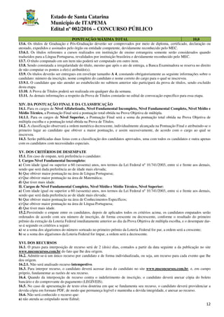 Estado de Santa Catarina
Município de ITAPEMA
Edital nº 002/2016 – CONCURSO PÚBLICO
12
PONTUAÇÃO MÁXIMA TOTAL 10,0
13.6. Os títulos de Graduação e Pós-Graduação deverão ser comprovados por meio de diploma, certificado, declaração ou
atestado, expedidos e assinados pelo órgão ou entidade competente, devidamente reconhecido pelo MEC.
13.6.1. Os títulos referentes a cursos realizados em instituição de ensino estrangeira somente serão considerados quando
traduzidos para a Língua Portuguesa, revalidados por instituição brasileira e devidamente reconhecido pelo MEC.
13.7. O título computado em um item não poderá ser computado em outro item.
13.8. Sendo constatada a irregularidade do título, mesmo que após o ato de entrega, a Banca Examinadora se reserva no direito
de não computar os pontos a ele(s) atribuído(s).
13.9. Os títulos deverão ser entregues em envelope tamanho A 4, constando obrigatoriamente as seguinte informações sobre o
candidato: número da inscrição, nome completo do candidato e nome correto do cargo para o qual se inscreveu.
13.9.1. O candidato que não atender ao estabelecido no subitem anterior não participará da prova de títulos, sendo excluído
desta etapa.
13.10. A Prova de Títulos poderá ser realizada em qualquer dia da semana.
13.11. As demais informações a respeito da Prova de Títulos constarão no edital de convocação específico para essa etapa.
XIV. DA PONTUAÇÃO FINAL E DA CLASSIFICAÇÃO
14.1. Para os cargos de Nível Alfabetizado, Nível Fundamental Incompleto, Nível Fundamental Completo, Nível Médio e
Médio Técnico, a Pontuação Final será a pontuação total obtida na Prova Objetiva de múltipla.
14.1.1. Para os cargos de Nível Superior, a Pontuação Final será a soma da pontuação total obtida na Prova Objetiva de
múltipla escolha e a pontuação total obtida na Prova de Títulos.
14.2. A classificação observará a ordem numérica decrescente, individualmente alcançada na Pontuação Final e atribuindo-se o
primeiro lugar ao candidato que obtiver a maior pontuação, e assim sucessivamente, de acordo com o cargo ao qual se
inscreveu.
14.3. Serão publicadas duas listas com a classificação dos candidatos aprovados, uma com todos os candidatos e outra apenas
com os candidatos com necessidades especiais.
XV. DOS CRITÉRIOS DE DESEMPATE
15.1. Em caso de empate, terá preferência o candidato:
I. Cargos Nível Fundamental Incompleto:
a) Com idade igual ou superior a 60 (sessenta) anos, nos termos da Lei Federal nº 10.741/2003, entre si e frente aos demais,
sendo que será dada preferência ao de idade mais elevada;
b) Que obtiver maior pontuação na área de Língua Portuguesa;
c) Que obtiver maior pontuação na área de Matemática;
d) Que tiver mais idade.
II. Cargos de Nível Fundamental Completo, Nível Médio e Médio Técnico, Nível Superior:
a) Com idade igual ou superior a 60 (sessenta) anos, nos termos da Lei Federal nº 10.741/2003, entre si e frente aos demais,
sendo que será dada preferência ao de idade mais elevada;
b) Que obtiver maior pontuação na área de Conhecimentos Específicos;
c) Que obtiver maior pontuação na área de Língua Portuguesa;
d) Que tiver mais idade.
15.2.Persistindo o empate entre os candidatos, depois de aplicados todos os critérios acima, os candidatos empatados serão
ordenados de acordo com seu número de inscrição, de forma crescente ou decrescente, conforme o resultado do primeiro
prêmio da extração da Loteria Federal imediatamente anterior ao dia da Prova Objetiva de múltipla escolha, e o desempate dar-
se-á segundo os critérios a seguir:
a) se a soma dos algarismos do número sorteado no primeiro prêmio da Loteria Federal for par, a ordem será a crescente;
b) se a soma dos algarismos da Loteria Federal for ímpar, a ordem será a decrescente.
XVI. DOS RECURSOS
16.1. O prazo para interposição de recurso será de 2 (dois) dias, contados a partir da data seguinte a da publicação no site
www.msconcursos.com.br do fato que lhe deu origem.
16.2. Admitir-se-á um único recurso por candidato e de forma individualizada, ou seja, um recurso para cada evento que lhe
deu origem.
16.2.1. Não será analisado recurso intempestivo.
16.3. Para interpor recurso, o candidato deverá acessar área do candidato no site www.msconcursos.com.br, e, em campo
próprio, fundamentar as razões de seu recurso.
16.4. Quando da interposição de recurso contra o indeferimento de inscrição, o candidato deverá anexar cópia do boleto
bancário e do comprovante do pagamento (LEGÍVEIS).
16.5. No caso de apresentação de texto e/ou doutrina em que se fundamenta seu recurso, o candidato deverá providenciar a
devida cópia em formato PDF, de modo que permaneça legível e mantenha a devida integridade, e anexar ao recurso.
16.6. Não será conhecido o recurso que:
a) não atenda ao estipulado neste Edital;
 