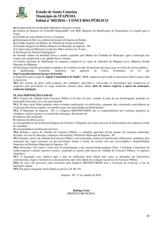 Estado de Santa Catarina
Município de ITAPEMA
Edital nº 002/2016 – CONCURSO PÚBLICO
14
m) Comprovante de escolaridade (diploma) e histórico escolar;
n) Carteira de Registro do Conselho Regional/SC com RQE (Registro de Qualificação de Especialista) se exigido para o
Cargo;
o) Certidão de Antecedentes Cíveis e Criminais;
p) Declaração de Bens ou a última declaração de Imposto de Renda;
q) Certidão Negativa de Débitos do Tribunal de Contas do Estado;
r) Certidão Negativa de Débito tributário no Município de Itapema - SC;
s) Comprovante de Matrícula escolar dos filhos menores de 14 anos;
t) Declaração de Vínculo Empregatício;
u) Atestado médico de Sanidade Física e mental, expedido pelo Médico do Trabalho do Município, após a realização dos
exames que comprovem a sua aptidão física e mental;
v) Carteira Nacional de Habilitação na categoria compatível ao cargo de Operador de Máquina Leve, Máquina Pesada
Operador de Máquina;
w) Declaração emitida pelo próprio candidato, de existência ou não, de demissão por justa causa ou a bem do serviço público;
x) Qualificação Cadastral, disponível nas agências da Caixa Econômica ou no site
http://consultacadastral.inss.gov.br/esocial;
y) Específico para o cargo de Agente Comunitário de Saúde – ACS, comprovar que reside na microáreas (bairro) para o qual
se inscreveu.
18.5. Por ocasião da posse serão exigidos, dos candidatos aprovados e convocados os documentos que comprovem os
requisitos para provimento no cargo conforme constam deste edital, além de outros exigíveis à época da nomeação,
conforme legislação.
IX. DAS DISPOSIÇÕES GERAIS
19.1. O prazo de validade deste Concurso Público é de dois (2) anos, contado da data de sua homologação, podendo ser
prorrogado uma única vez e por igual período.
19.2. Os itens deste Edital poderão sofrer eventuais atualizações ou retificações, enquanto não consumada a providência ou
evento que lhes disser respeito, circunstância que será mencionada em Edital próprio.
19.3. O Município de Itapema - SC e a Empresa MSCONCURSOS não se responsabilizam por eventuais prejuízos ao
candidato, inclusive quanto à eventual não nomeação, decorrentes de:
a) endereço não atualizado;
b) endereço de difícil acesso;
c) correspondência devolvida pela Empresa de Correios e Telégrafos por razões diversas de fornecimento e/ou endereço errado
do candidato;
d) correspondência recebida por terceiros.
19.4. Durante o prazo de validade do Concurso Público, o candidato aprovado deverá manter seu endereço atualizado,
devendo, em caso de alteração, comunicar oficialmente à Prefeitura Municipal de Itapema - SC.
19.5. Durante o prazo de validade do Concurso Público, será respeitada a ordem de classificação obtida pelos candidatos para
nomeação nas vagas existentes ou que porventura vierem a existir, de acordo com suas necessidades e disponibilidade
financeira da Prefeitura Municipal de Itapema - SC.
19.6. Decorridos 120 (cento e vinte) dias da homologação e não caracterizando qualquer óbice, é facultada a destruição do
cartão-resposta e demais registros escritos, mantendo-se, porém, pelo prazo de validade do Concurso Público, os registros
eletrônicos.
19.7. A legislação com vigência após a data de publicação deste Edital bem como as alterações em dispositivos
constitucionais, legais e normativos a elas posteriores não serão objeto de avaliação nas provas do Concurso Público.
19.8. Os casos não previstos serão resolvidos pela Empresa MSCONCURSOS e/ou a Comissão de Concurso, à luz da
legislação vigente.
19.9. São partes integrantes deste Edital os anexos I, II, III e IV.
Itapema - SC, 17 de outubro de 2016.
Rodrigo Costa
PREFEITO MUNICIPAL
 