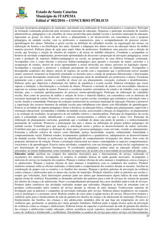 Estado de Santa Catarina
Município de ITAPEMA
Edital nº 002/2016 – CONCURSO PÚBLICO
17
execução da proposta pedagógica do município, articulando essa elaboração de forma participativa e cooperativa. Participar
da formação continuada promovida pela secretaria municipal de educação. Organizar e participar ativamente de reuniões
administrativas, pedagógicas e de conselhos de classe promovidas pela unidade escolar e secretaria municipal da educação.
Apresentar ao gestor, no início do ano letivo, o planejamento a ser desenvolvido, em consonância com a proposta
pedagógica da unidade escolar, com os professores e responsáveis, para o acompanhamento do processo ensino-
aprendizagem dos alunos. Subsidiar o gestor escolar na definição do calendário escolar, na organização das turmas, na
elaboração do horário e na distribuição das aulas. Garantir a adaptação dos alunos novos da educação básica da melhor
maneira possível. Elaborar plano de ação para suprir faltas de professores. Estabelecer uma parceria com a direção da
escola, que favoreça a criação de vínculos de respeito e de trocas no trabalho educativo. Coordenar e acompanhar os
horários de atividade complementar, promovendo oportunidades de discussão e proposição de inovações pedagógicas, assim
como a produção de materiais didático-pedagógicos na escola, na perspectiva de uma efetiva formação continuada.
Acompanhar com o corpo docente o processo didático-pedagógico para garantir a execução da matriz curricular e a
recuperação de estudos, através de novas oportunidades a serem oferecidas aos alunos, previstos na legislação vigente.
Acompanhar a execução e promover a avaliação permanente do currículo visando ao replanejamento. Acompanhar o
desempenho acadêmico dos alunos, através de registro, de acordo com o seguimento que o profissional estiver atuando
(anual, semestral, trimestral ou bimestral) orientando os docentes para a criação de propostas diferenciadas e direcionadas
aos que tiveram desempenho insuficiente. Elaborar cronograma anual de atendimento aos professores e alunos. Coordenar
juntamente com o gestor escolar, o conselho de classe em seu planejamento, execução, avaliação e desdobramentos.
Elaborar ações que objetivem a diminuição dos índices de repetência e evasão escolar. Elaborar estratégias que visem
superar a rotulação, a discriminação e a exclusão de alunos. Promover a inclusão de alunos com necessidades educativas
especiais no sistema regular de ensino. Promover e coordenar reuniões sistemáticas de estudo e de trabalho, com a equipe
docente, para o constante aperfeiçoamento do processo ensino-aprendizagem. Participar da elaboração do calendário
escolar, bem como do processo de análise e seleção de livros e material didático, em consonância com as diretrizes da
secretaria municipal de ensino. Promover, em conjunto com o gestor escolar, estratégias que estimulem a articulação entre a
escola, família e comunidade. Participar da avaliação institucional da secretaria municipal de educação. Orientar e promover
a capacitação dos recursos humanos da unidade escolar para trabalharem com alunos com dificuldades de aprendizagem.
Exercer as atividades de suporte pedagógico direto à docência, na educação básica, voltadas para planejamento, supervisão e
orientação educacional. Acompanhar o trabalho da unidade escolar, assessorando a direção, no diagnóstico, no planejamento
e na avaliação de resultados, na perspectiva de um trabalho coletivo e interdisciplinar. Participar do diagnóstico da escola
junto à comunidade escolar, identificando o contexto socioeconômico e cultural em que o aluno vive. Participar da
elaboração do planejamento curricular, garantindo que a realidade do aluno seja ponto de partida e o redirecionamento
permanente do currículo. Promover a participação dos pais e alunos na elaboração do projeto político pedagógico da
unidade escolar. Contribuir para que aconteça a articulação teoria e prática no desenvolvimento da matriz curricular.
Contribuir para que a avaliação se desloque do aluno para o processo pedagógico como um todo, visando ao planejamento.
Estimular a reflexão coletiva de valores como liberdade, justiça, honestidade, respeito, solidariedade, fraternidade e
comprometimento social. Elaborar estudos, levantamentos qualitativos e quantitativos, indispensáveis ao desenvolvimento
da unidade escolar. Orientar os professores na identificação de comportamentos divergentes dos alunos, bem como de
propostas alternativas de solução. Prestar a orientação educacional aos alunos contemplando os aspectos comportamentais,
vocacionais e de aprendizagem. Exercer outras atividades, compatíveis com sua formação, previstas em lei, regulamento ou
por determinação de superiores hierárquicos. O coordenador pedagógico poderá atuar na educação infantil, como,
articulador, no ensino fundamental, como orientador ou supervisor, de acordo com a necessidade da secretaria de educação.
Educador social: auxiliam nas compras dos materiais necessários para o funcionamento do serviço, realizando os
orçamentos dos materiais. Acompanhar os usuários às unidades básicas de saúde quando necessário. Acompanhar o
motorista do serviço no transporte dos usuários. Planejar e realizar oficinas de artes manuais e terapêuticas com as crianças e
os adolescentes. Planejar e realizar oficinas de artes manuais e terapêuticas com os cuidadores dos usuários. Produzir
relatórios semanais sobre as oficinas realizadas, evidenciando o comportamento dos usuários durante as mesmas. Auxiliar na
coordenação de grupos com os usuários e as famílias dos mesmos. Planejar e proferir palestras de prevenção da violência
contra crianças e adolescentes para os alunos das escolas do município. Produzir relatórios sobre as palestras nas escolas e,
sempre que solicitados, fazer intervenções pontuais junto aos alunos que demonstrarem algum indício de estar sofrendo
alguma forma de violência. Encaminhar as demandas advindas das palestras para a rede de serviços do sistema de garantia
dos direitos da criança e do adolescente. Fazer o acompanhamento permanente dos casos atendidos junto à rede de serviços.
Produzir dados estatísticos das atividades realizadas sempre que solicitados. Organizar as feiras de artesanato com os
produtos confeccionados pelos usuários do serviço durante as oficinas de artes manuais. Confeccionar materiais de
divulgação para as palestras e campanhas de prevenção realizadas pelo serviço. Elaborar planos terapêuticos em conjunto
com os psicólogos e a assistente social. Realizar estudos de casos junto à equipe técnica do serviço. Desenvolver projetos e
viabilizar ações para o fortalecimento da rede de garantia dos direitos da criança e do adolescente do município. Promover o
fortalecimento das famílias, das crianças e dos adolescentes atendidos afim de que haja um rompimento do ciclo de
violências que, geralmente, se perpetua por várias gerações familiares. Elaborar junto à equipe técnica ações de prevenção
de violências contra as crianças e adolescentes. Elaborar formas de capacitar os profissionais da rede de garantia dos direitos
das crianças e adolescentes (saúde, educação, cultura, assistência social, esportes), incentivando a denúncia/revelação dos
casos de violência e fortalecendo o acolhimento. Encaminhar os usuários do serviço para outros serviços em funcionamento
 