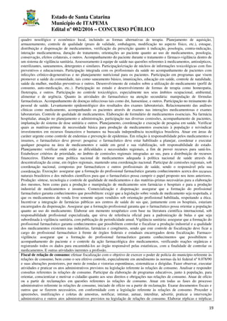 Estado de Santa Catarina
Município de ITAPEMA
Edital nº 002/2016 – CONCURSO PÚBLICO
19
quadro nosológico e econômico local, incluindo as formas alternativas de terapia. Planejamento de aquisição,
armazenamento, controle de qualidade (prazo de validade, embalagem, modificação no aspecto físico, etc.), estoque,
distribuição e dispensação de medicamentos, verificação da prescrição quanto à indicação, posologia, contra-indicação,
interação medicamentosa, duração do tratamento, orientações ao paciente quanto ao uso de medicamentos, posologia,
conservação, efeitos colaterais, e outros. Acompanhamento do paciente durante o tratamento e fármaco-vigilância dentro de
um sistema de vigilância sanitária. Assessoramento à equipe de saúde nas questões referentes à medicamentos, antissépticos,
esterilizantes, saneamentos, detergentes e similares. Participação/criação de núcleos de informações toxicológicas com fins
preventivos e educacionais. Participação integrada com os profissionais da saúde no acompanhamento de pacientes com
infecções crônico-degenerativas e no planejamento nutricional para os pacientes. Participação em programas que visem
promover a saúde da comunidade, tais como saneamento básico, imunizações, educação em saúde, controle de natalidade,
saúde da mulher, medidas preventivas e outros. Desenvolvimento de estudos sobre a utilização do medicamento (perfil de
consumo, auto-medicação, etc..). Participação no estudo e desenvolvimento de formas de terapia como homeopatia,
fitoterapia, e outros. Participação no controle toxicológico, especialmente nos seus âmbitos ocupacional, ambiental,
alimentar e de urgência. Quanto às atividades do farmacêutico na atenção secundária: manipulação de fórmulas
farmacêuticas. Acompanhamento de doenças infecciosas tais como dst, hanseníase, e outros. Participação no treinamento do
pessoal de saúde. Levantamento epidemiológico dos resultados dos exames laboratoriais. Relacionamento das análises
clínicas como medicamento, acompanhando os pacientes através de exames nas interações medicamentosas e exames
laboratoriais. Controle de qualidade de medicamentos. Elaboração de formulário de medicamentos essenciais. Na farmácia
hospitalar, atuação no planejamento e administração, participação nas diversas comissões, acompanhamento de pacientes,
implantação do sistema de dose unitária e outros. Planejamento, coordenação e execução de pesquisa em saúde. Verificar
quais as matérias-primas de necessidade básica para produção de medicamentos essenciais à população e reivindicar
investimentos em recursos financeiros e humanos na buscada independência tecnológica brasileira. Atuar em áreas de
caráter urgente como controle de endemias e prevenção de epidemias. Em relação à responsabilidade pelos medicamentos e
insumos, o farmacêutico deve prover: pesquisa: o farmacêutico deve estar habilitado a planejar, coordenar e executar
qualquer pesquisa na área de medicamentos e saúde em geral e sua viabilização, sob responsabilidade do estado.
Planejamento: verificar onde estão as dificuldades e necessidades regionais, a fim de prover recursos para saná-los.
Estabelecer critérios de prioridade, no âmbito de comissões regionais integradas ao sus, para a distribuição de recursos
financeiros. Elaborar uma política nacional de medicamentos adequada à política nacional de saúde através da
descentralização da ceme, em órgãos regionais, mantendo uma coordenação nacional. Participar de comissões regionais, sob
coordenação nacional, compostas por farmacêuticos e outros profissionais de saúde, sendo o responsável pela sua
coordenação. Execução: assegurar que a formação do profissional farmacêutico garanta conhecimentos acerca dos recursos
naturais brasileiros e dos métodos científicos para que o farmacêutico possa cumprir o papel proposto nos itens anteriores.
Produção: síntese, tecnologia e controle de qualidade de medicamentos e das matérias-primas necessárias para a elaboração
dos mesmos, bem como para a produção e manipulação de medicamento sem farmácias e hospitais e para a produção
industrial de medicamentos e insumos. Comercialização e dispensação: assegurar que a formação do profissional
farmacêutico garanta conhecimentos que possibilitem: exigir que a legislação sobre venda de medicamento seja respeitada, e
que os medicamentos de venda livre somente sejam vendidos sob orientação profissional habilitada, respeitando a ética.
Incentivar a integração de farmácias públicas aos centros de saúde do sus que, juntamente com os hospitais, estariam
encarregados da dispensação. Assegurar que a formação profissional garanta que o farmacêutico possa orientar a população
quanto ao uso do medicamento. Elaborar um memento terapêutico com base na literatura científica internacional, sob
responsabilidade profissional especializada, que sirva de referência oficial para a padronização de bulas e que seja
subordinada à vigilância sanitária, com publicação de periodicidade anual. Vigilância sanitária: assegurar que a formação do
profissional farmacêutico garanta conhecimentos que possibilitem controlar e fiscalizar a produção industrial e a qualidade
dos medicamentos existentes nas indústrias, farmácias e congêneres, sendo que este controle de fiscalização deve ficar a
cargo do profissional farmacêutico à frente de órgãos federais e estaduais encarregados desta fiscalização. Farmaco-
vigilância: assegurar que a formação do profissional farmacêutico garanta conhecimentos que possibilitem o
acompanhamento do paciente e o controle da ação farmacológica dos medicamentos, verificando reações orgânicas e
registrando todos os dados para encaminhá-los ao órgão responsável pelas estatísticas, com a finalidade de controlar os
medicamentos. E outras atividades inerentes a profissão.
Fiscal de relação de consumo: efetuar fiscalização com o objetivo de exercer o poder de polícia do município referente às
relações de consumo, bem como o seu efetivo controle, especialmente em atendimento às normas da lei federal nº 8.078/90
e suas alterações posteriores, por meio de rondas e vistorias espontâneas, sistemáticas e dirigidas. Fazer observar, executar
atividades e praticar os atos administrativos previstos na legislação referente às relações de consumo. Analisar e responder
consultas referentes às relações de consumo. Participar da elaboração de programas educativos, junto à população, para
orientar, conscientizar e motivar o cidadão quanto aos seus direitos e obrigações nas relações de consumo. Atuar de ofício
ou a partir de reclamações em questões referentes às relações de consumo. Atuar em todas as fases do processo
administrativo referente às relações de consumo, iniciado de ofício ou a partir de reclamação. Exarar documentos fiscais e
outros que se fizerem necessários, em conformidade com a legislação referente às relações de consumo. Proceder a
apreensões, inutilizações e coletas de amostras, notificar, intimar, autuar, interditar, advertir, praticar a intervenção
administrativa e outros atos administrativos previstos na legislação de relações de consumo. Elaborar réplicas e tréplicas
 